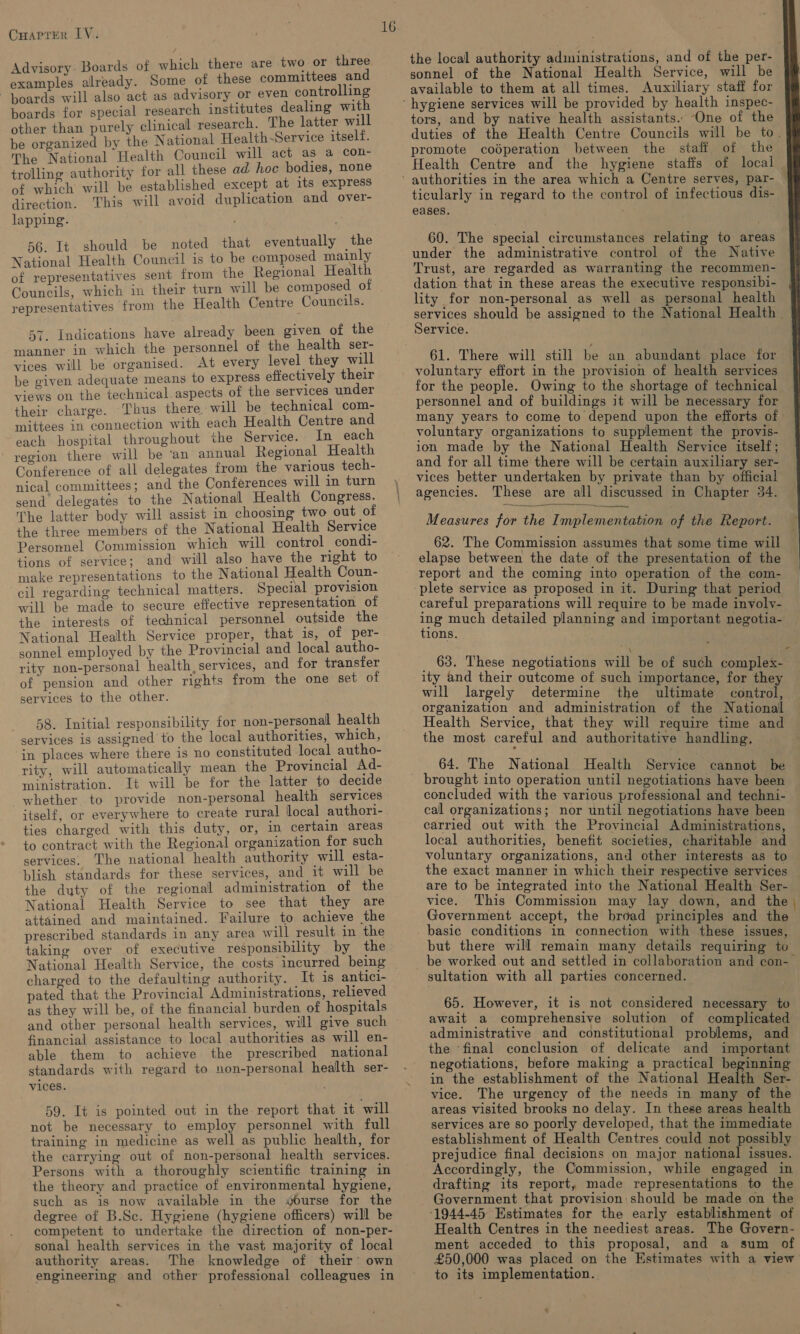 Advisory. Boards of which there are two or three examples already. Some of these committees and boards will also act as advisory or even controlling boards for special research institutes dealing with other than purely clinical research. The latter will be organized by the National Health-~Service itself. The National Health Council will act as a con- trolling authority for all these ad hoc bodies, none of which will be established except at its express direction. This will avoid duplication and over- lapping. | 56. It should be noted that eventually the National Health Council is to be composed mainly of representatives sent from the Regional Health Councils, which in their turn will be composed. of representatives from the Health Centre Councils. 57. Indications have already been given of the manner in which the personnel of the health ser- vices will be organised. At every level they will be given adequate means to express effectively their views on the technical.aspects of the services under their charge. Thus there will be technical com- mittees in connection with each Health Centre and each hospital throughout the Service. In each region there will be ‘an annual Regional Health Conference of all delegates from the various tech- nical committees; and the Conferences will in turn send delegates to the National Health Congress. The latter body will assist in choosing two out of the three members of the National Health Service Personnel Commission which will control condi- tions of service; and will also have the right to make representations to the National Health Coun- cil regarding technical matters. Special provision will be made to secure effective representation of the interests of technical personnel outside the National Health Service proper, that is, of per- sonnel employed by the Provincial and local autho- rity non-personal health, services, and for transfer of pension and other rights from the one set of services to the other. 58. Initial responsibility for non-personal health services is assigned to the local authorities, which, ‘in places where there is no constituted local autho- rity, will automatically mean the Provincial Ad- ministration. It will be for the latter to decide whether to provide non-personal health services itself, or everywhere to create rural local authori- ties charged with this duty, or, in certain areas to contract with the Regional organization for such services. The national health authority will esta- blish standards for these services, and it will be the duty of the regional administration of the National Health Service to see that they are attained and maintained. Failure to achieve the prescribed standards in any area will result in the taking over of executive responsibility by the National Health Service, the costs incurred being charged to the defaulting authority. It is antici- pated that the Provincial Administrations, relieved as they will be, of the financial burden of hospitals and other personal health services, will give such financial assistance to local authorities as will en- able them to achieve the prescribed national standards with regard to non-personal health ser- vices. 59. It is pointed out in the report that it will not be necessary to employ personnel with full training in medicine as well as public health, for the carrying out of non-personal health services. Persons with a thoroughly scientific training in the theory and practice of environmental hygiene, such as is now available in the w#ourse for the degree of B.Sc. Hygiene (hygiene officers) will be competent to undertake the direction of non-per- sonal health services in the vast majority of local authority areas. The knowledge of their’ own engineering and other professional colleagues in «~ 16 the local authority administrations, and of the per- | available to them at all times. Auxiliary staff for tors, and by native health assistants. One of the duties of the Health Centre Councils will be to. promote codperation between the staff of the Health Centre and the hygiene staffs of local ticularly in regard to the control of infectious dis- eases. . . 60. The special circumstances relating to areas under the administrative control of the Native Trust, are regarded as warranting the recommen- dation that in these areas the executive responsibi- lity for non-personal as well as personal health services should be assigned to the National Health | Service. 61. There will still be an abundant place for voluntary effort in the provision of health services for the people. Owing to the shortage of technical personnel and of buildings it will be necessary for many years to come to depend upon the efforts of voluntary organizations to supplement the provis- ion made by the National Health Service itself; and for all time there will be certain auxiliary ser- vices better undertaken by private than by official agencies. These are all discussed in Chapter 34.   Measures for the Implementation of the Report. 62. The Commission assumes that some time will elapse between the date of the presentation of the report and the coming into operation of the com-  careful preparations will require to be made involy- ng much detailed planning and important negotia- ions. _ 63. These negotiations will be of such complex- ity and their outcome of such importance, for they will largely determine the ultimate control, organization and administration of the National Health Service, that they will require time and the most careful and authoritative handling, 64. The National Health Service cannot be brought into operation until negotiations have been concluded with the various professional and techni- cal organizations; nor until negotiations have been carried out with the Provincial Administrations, local authorities, benefit societies, charitable and voluntary organizations, and other interests as to the exact manner in which their respective services are to be integrated into the National Health Ser- vice. This Commission may lay down, and the Government accept, the broad principles and the basic conditions in connection with these issues, but there will remain many details requiring to sultation with all parties concerned. 65. However, it is not considered necessary to await a comprehensive solution of complicated administrative and constitutional problems, and the ‘final conclusion of delicate and important negotiations, before making a practical beginning in the establishment of the National Health Ser- vice. The urgency of the needs in many of the areas visited brooks no delay. In these areas health services are so poorly developed, that the immediate establishment of Health Centres could not possibly prejudice final decisions on major national issues. Accordingly, the Commission, while engaged in drafting its report, made representations to the Government that provision:should be made on the Health Centres in the neediest areas. The Govern- ment acceded to this proposal, and a sum of £50,000 was placed on the Estimates with a view to its implementation.