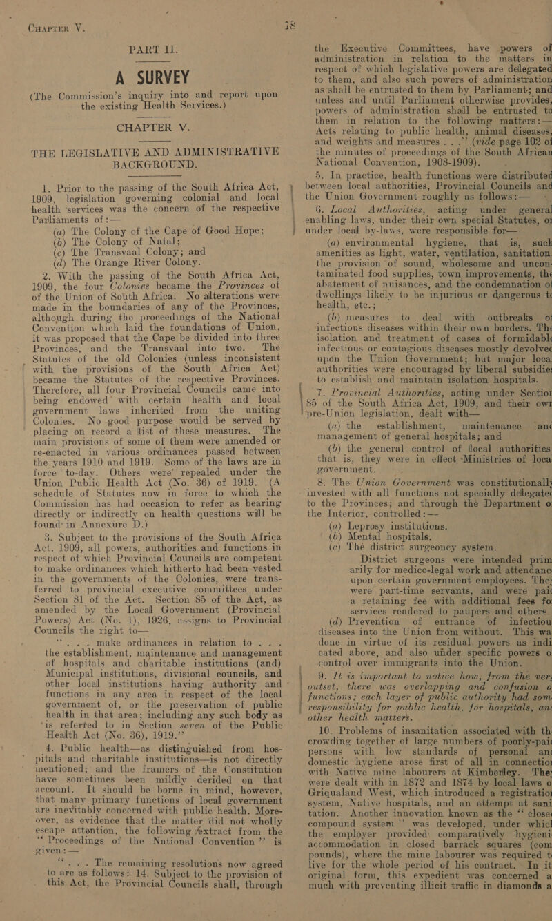 PART II. A SURVEY (The Commission’s inquiry into and report upon the existing Health Services.)  CHAPTER Vi  THE LEGISLATIVE AND ADMINISTRATIVE BACKGROUND.   1. Prior to the passing of the South Africa Act, 1909, legislation governing colonial and local health ‘services was the concern of the respective Parliaments of: (a) The Colony of the Cape of Good Hope; (b) The Colony of Natal; (c) The Transvaal Colony ; and (d) The Orange River Colony. 2. With the passing of the South Africa Act, 1909, the four Colonies became the Provinces of of the Union of South Africa. No alterations were made in the boundaries of any of the Provinces, although during the proceedings of the National Convention w hich laid the foundations of Union, it was proposed that the Cape be divided into three Provinces, and the Transvaal into two. The Statutes of the old Colonies - (unless inconsistent ‘ with the provisions of the South Africa Act) became the Statutes of the respective Provinces. Therefore, all four Provincial Councils came into being endowed* with certain health and_ local government laws inherited from the uniting Colonies. No good purpose would be served by placing on record a list of these measures. The main provisions of some of them were amended or re-enacted in various ordinances passed between the years 1910 and 1919. Some of the laws are in force to-day. Others were’ repealed under the Union Public Health Act (No. 36) of 1919. (A schedule of Statutes now in force to which the Commission has had occasion to refer as bearing directly or indirectly on health questions will be found: in Annexure D.) 3. Subject to the provisions of the South Africa Act. 1909, all powers, authorities and functions in respect of which Provincial Councils are competent to make ordinances which hitherto had been vested in the governments of the Colonies, were trans- ferred to provincial executive committees under Section 81 of the Act. Section 85 of the Act, as amended by the Local Government (Provincial Powers) Act (No. 1), Councils the right to— ne . make ordinances in relation to .. . the establishment, maintenance and management of hospitals and charitable institutions (and) Municipal institutions, divisional councils, and other local institutions having functions in any area in respect of the local government of, or the preservation of public health in that area; including any such body as ‘is referfed to in Section seven of the Public Health Act (No. 86), 1919.’’ 4. Public health—as distinguished from hos- pitals: and charitable institutions—is not directly mentioned; and the framers of the Constitution have sometimes been mildly derided on that account. It should be borne in mind, however, that many primary functions of local eovernment are inev ‘itably concerned with public health. More- over, as evidence that the matter did not wholly escape attention, the following extract from the ‘** Proceedings of the National Convention ’’ is given :— ce  . The remaining resolutions now agreed to are as follows: 14. Subject to the provision of this Act, the Provincial Councils shall, through a 9 AL - ‘ the Kxecutive Committees, have powers of administration in relation. to the matters in respect of which legislative powers are delegated to them, and also such powers of administration as shall be entrusted to them by Parliament; and unless and until Parliament otherwise provides, powers of administration shaill be entrusted te them in relation to the following matters :— Acts relating to public health, animal diseases, and weights and measures . . .”’ (vide page 102 of the minutes of proceedings of the South African National Convention, 1908-1909). 5. In practice, health functions were distributed between local authorities, Provincial Councils and the Union Government roughly as follows :— 6. Local Authorities, acting under general enabling laws, under their own special Statutes, o1 under locall by-laws, were responsible for—. (a) environmental hygiene, that is, suck amenities as light, water, ventilation, sanitation. the provision “of sound, wholesome and uncon: taminated food supplies, town, improvements, the abatement of nuisances, and the condemnation oi . dwellings likely to be injurious or dangerous t health, “ete. : : (b) measures to deal with outbreaks o: infectious diseases within their own borders. The isolation and treatment of cases of formidabl infectious or contagious diseases mostly devolvec upon the Union Government; but major loca. authorities were encouraged by liberal subsidies to establish and maintain isolation hospitals. 7. Provincial Authorities, acting under Sectior 85 of the South Africa Act, 1909, and thels owl ‘pre-Union legislation, dealt with— (a) the establielaem maintenance management of general hospitals; and (b) the general control of iocal authorities that is, they were in effect “Ministries of loca gov ernment. |! “anc 8. The Union Government was seashore - invested with all functions not specially delegatec to the Provinces; and through the Department o the Interior, controlled :— (a) Leprosy institutions. (6) Mental hospitals. (c) The district surgeoncy system. District surgeons were intended prim arily for medico- legal work and attendance upon certain government employees. The: were part-time servants, and were pai a retaining fee with additional fees fo: services rendered to paupers and others. (d) Prevention of entrance of infectiou diseases into the Union from without. This wa done in virtue of its residual. powers as indi cated above, and also under specific powers 0 control over immigrants into the Union. | 9. It is important to notice how, from the ver | outset, there was overlapping and confusion o | functions; each layer of public authority had som responsibility for public health. for hospitals, ane other health matters. 10. Problems of insanitation associated with th crowding together of large numbers of poorly-pai persons with low standards of personal an domestic hygiene arose first of all in connectio: with Native mine labourers at Kimberley. The; were dealt with in 1872 and 1874 by local. laws o Griqualand West, which introduced a registration system, Native hospitals, and an attempt at sani tation. Another innovation known as the ‘‘ close compound system ’’ was developed, under whicl the employer provided: comparatively hygieni accommodation in closed barrack squares (com pounds), where the mine labourer was required t live for the whole period of his contract. In it original form, this expedient was concerned a much with prev enting illicit traffic in diamonds a