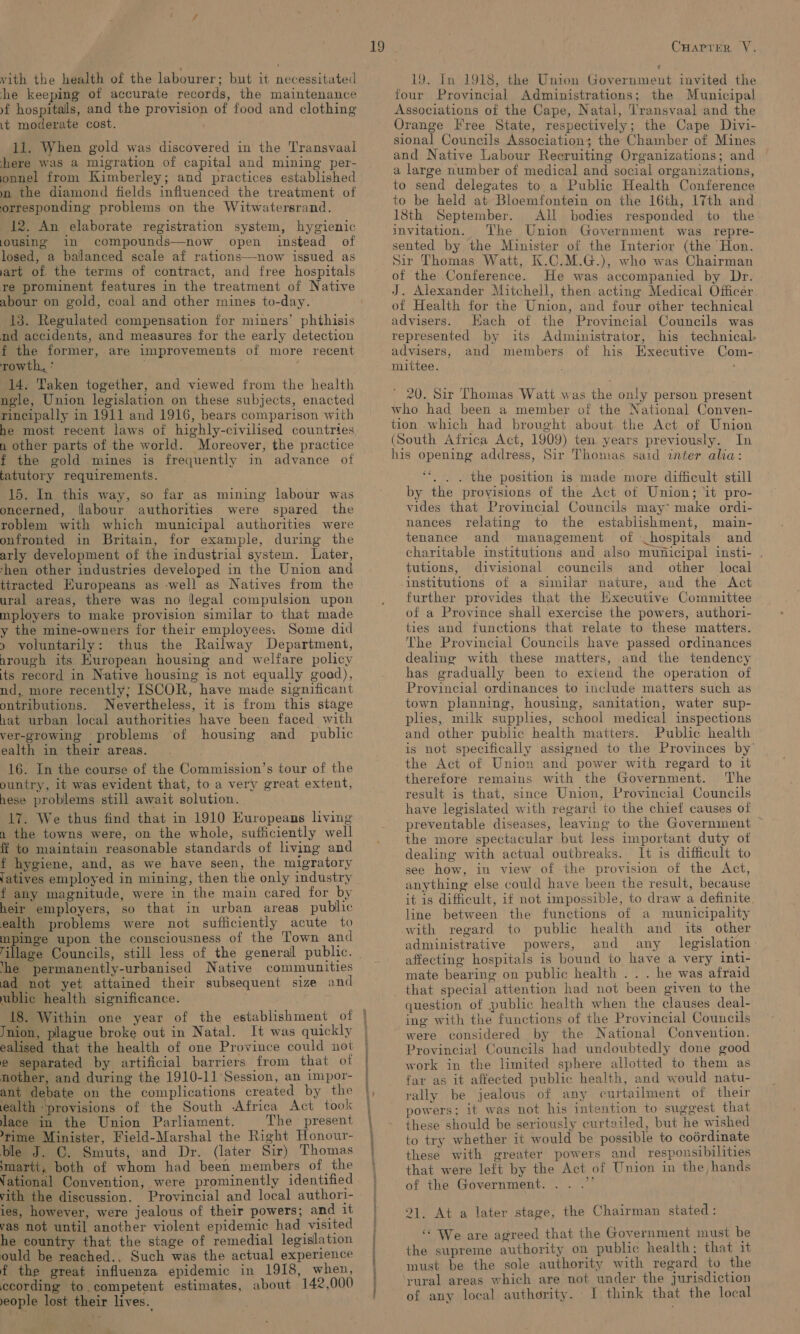 vith the health of the labourer; but it necessitated he keeping of accurate records, the maintenance yf hospitals, and the provision of food and clothing it moderate cost. ' 11. When gold was discovered in the Transvaal here was a migration of capital and mining per- onnel from Kimberley; and practices established m the diamond fields influenced the treatment of orresponding problems on the Witwatersrand. 12. An elaborate registration system, hygienic jousing in compounds—now open instead of losed, a balanced scale af rations—now issued as art of. the terms of contract, and free hospitals re prominent features in the treatment of Native abour on gold, coal and other mines to-day. 13. Regulated compensation for miners’ phthisis nd accidents, and measures for the early detection f the former, are improvements of more recent rowth., * 14. Taken together, and viewed from the health ngle, Union legislation on these subjects, enacted rincipally in 1911 and 1916, bears comparison with he most recent laws of highly-civilised countries n other parts of the world. Moreover, the practice f the gold mines is frequently in advance of tatutory requirements. 15. In this way, so far as mining labour was oncerned, flabour authorities were spared the roblem with which municipal authorities were onfronted in Britain, for example, during the arly development of the industrial system. Later, rhen other industries developed in the Union and ttracted Huropeans as well as Natives from the ural areas, there was no llegal compulsion upon mployers to make provision similar to that made y the mine-owners for their employees. Some did » voluntarily: thus the Railway Department, nrough its Huropean housing and welfare policy its record in Native housing is not equally good), nd, more recently; ISCOR, have made significant ontributions. Nevertheless, it is from this stage hat urban local authorities have been faced with ver-growing problems of housing and _ public ealth in their areas. 16. In the course of the Commission’s tour of the ountry, it was evident that, to a very great extent, hese problems still await solution. 17. We thus find that in 1910 Europeans living n the towns were, on the whole, sufficiently well fi to maintain reasonable standards of living and f hygiene, and, as we have seen, the migratory (atives employed in mining, then the only industry f any magnitude, were in the main cared for by heir employers, so that in urban areas public ealth problems were not sufficiently acute to mpinge upon the consciousness of the Town and Tillage Councils, still less of the general public. ‘he permanently-urbanised Native communities ad not yet attained their subsequent size and ublic health significance. Jnion, plague broke out in Natal. It was quickly ealised that the health of one Province could not e separated by artificial barriers from that of nother, and during the 1910-11 Session, an impor- ant debate on the complications created by the ealth ‘provisions of the South -Africa Act took lace in the Union Parliament. The present rime Minister, Field-Marshal the Right Honour- ble J. C. Smuts, and Dr. (later Sir) Thomas martt,; both of whom had been members of the Vational Convention, were prominently identified vith the discussion. Provincial and local authori- ies, however, were jealous of their powers; and it vas not until another violent epidemic had visited he country that the stage of remedial legislation ould be reached., Such was the actual experience f the great influenza epidemic in 1918, when, ccording to competent estimates, about 142,000 eople lost their lives. CuHarrer VY. 19. In 1918, the Union Government invited the four Provincial Administrations; the Municipal Associations of the Cape, Natal, Transvaal and the Orange Free State, respectively; the Cape Divi- sional Councils Association; the Chamber of Mines and Native Labour Recruiting Organizations; and a large number of medical and social organizations, to send delegates to a Public Health Conference to be held at Bloemfontein on the 16th, 17th and 18th September. All bodies responded to the’ invitation. The Union Government was repre- sented by the Minister of the Interior (the Hon. Sir Thomas Watt, K.C.M.G.), who was Chairman of the Conference. He was accompanied by Dr. J. Alexander Mitchell, then acting Medical Officer of Health for the Union, and four other technical advisers. Hach of the Provincial Councils was represented by its Administrator, his technical advisers, and members of his Executive Com- mittee. : ’ 20. Sir Thomas Watt was the only person present who had been a member of the National Conven- tion which had brought about the Act of Union (South Africa Act, 1909) ten years previously. In his opening address, Sir Thomas said inter alia: ee . . . the position is made more difficult still by the provisions of the Act ot Union; ‘it pro- vides that Provincial Councils may* make ordi- nances relating to the establishment, main- tenance and management of hospitals and charitable institutions and also municipal insti- tutions, divisional councils and other local Institutions of a similar nature, and the Act further provides that the Executive Committee of a Province shall exercise the powers, authori- ties and functions that relate to these matters. The Provincial Councils have passed ordinances dealing with these matters, and the tendency has gradually been to extend the operation of Provincial ordinances to include matters such as town planning, housing, sanitation, water sup- plies, milk supplies, school medical inspections and other public health matters. Public health is not specifically assigned to the Provinces by’ the Act of Union and power with regard to it therefore remains with the Government. The result is that, since Union, Provincial Councils have legislated with regard to the chief causes of preventable diseases, leaving to the Government ~ the more spectacular but less important duty of dealing with actual outbreaks. It is difficult to see how, in view of the provision of the Act, anything else could have been the result, because it 1s difficult, if not impossible, to draw a definite line between the functions of a municipality with regard to public health and its other administrative powers, and any legislation: affecting hospitals is bound to have a very inti- mate bearing on public health .. . he was afraid that special attention had not been given to the question of public health when the clauses deal- ing with the functions of the Provincial Councils were considered by the National Convention. Provincial Councils had undoubtedly done good work in the limited sphere allotted to them as far as it affected public health, and would natu- rally be jealous of any curtailment of their powers; it was not his intention to suggest that these should be seriously curtailed, but he wished to try whether it would be possible to coérdinate these with greater powers and responsibilities that were left by the Act of Union in the hands of the Government. . x 21, At a later stage, the Chairman stated: “ We are agreed that the Government must be the supreme authority on public health; that it must be the sole authority with regard to the rural areas which are not under the jurisdiction