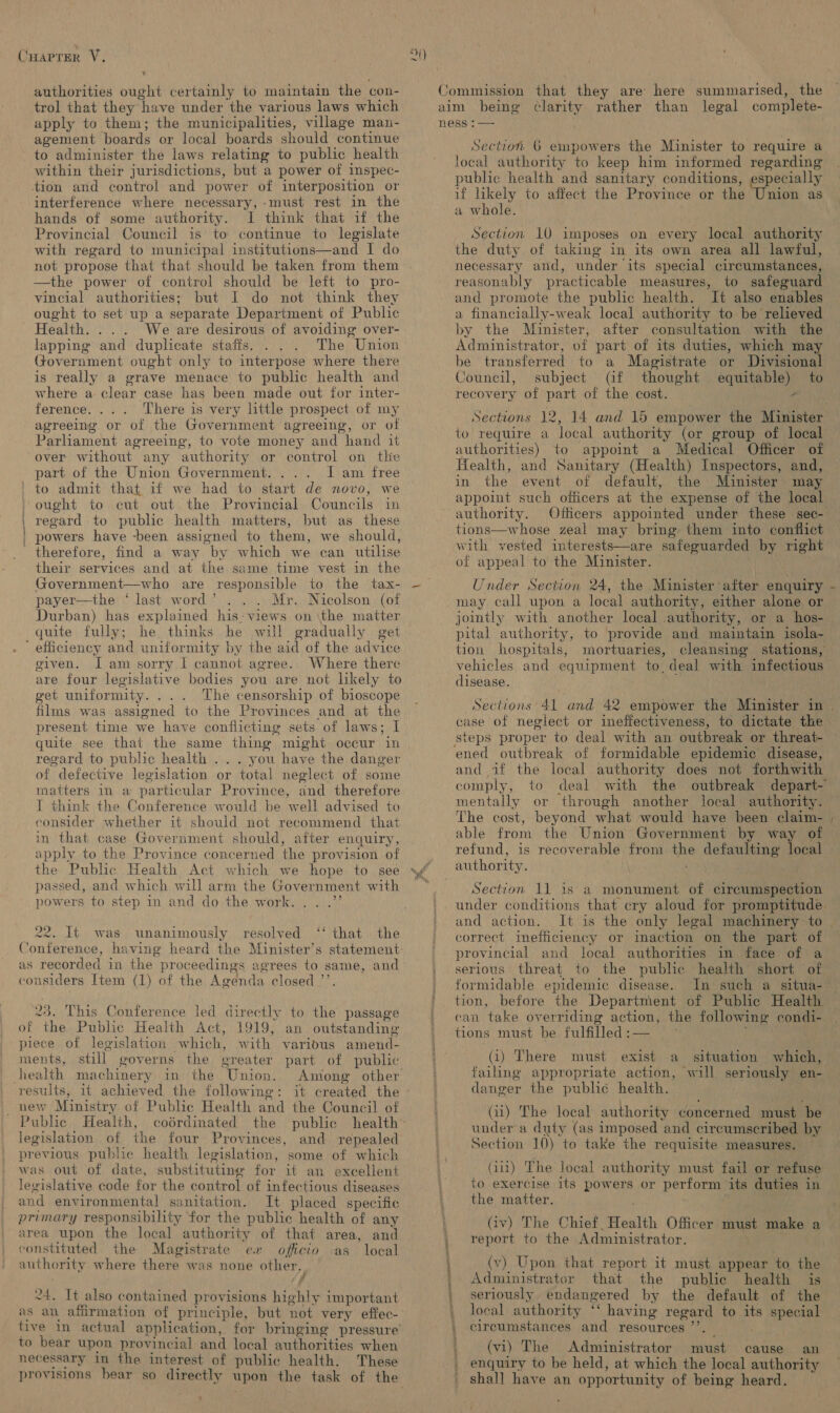 authorities ought certainly to maintain the con- trol that they have under the various laws which apply to them; the municipalities, village man- agement boards or local boards should continue to administer the laws relating to public health within their jurisdictions, but a power of inspec- tion and control and power of interposition or interference where necessary, -must rest in the hands of some authority. I think that if the Provincial Council is to continue to legislate with regard to municipal institutions—and I do not propose that that should be taken from them —the power of control should be left to pro- vincial authorities; but I do not think they ought to set up a separate Department of Public Health. ... We are desirous of avoiding over- lapping and duplicate staffs. The Union Government ought only to interpose where there is really a grave menace to public health and where a clear case has been made out for inter- ference. . There is very little prospect of my agreeing or of the Government agreeing, or of Parliament agreeing, to vote money and hand it over without any authority or control on tlie part of the Union Government. . I am free to admit that if we had to start de novo, we ought to cut out the Provincial Councils in regard to public health matters, but as these powers have -been assigned to them, we should, therefore, find a way by which we can utilise their services and at the same time vest in the Government—who are responsible to the tax- payer—the ‘ last word ’ Mr. Nicolson (of Durban) has explained his-views on \the matter efficiency and uniformity by the aid of the advice given. J am sorry I cannot agree. Where there are four legislative bodies you are not likely to get uniformity. ... The censorship of bioscope films was assigned to the Provinces and at the present time we have conflicting sets of laws; I quite see that the same thing might occur in regard to public health .. . you have the danger of defective legislation or total neglect of some matters in a particular Province, and therefore I think the Conference would be well advised to consider whether it should not recommend that in that case Government should, after enquiry, apply to the Province concerned the provision of the Public Health Act which we hope to see powers to step in and do the work. . . .”’ 22. Lt. was ‘‘ that the unanimously resolved considers Item (1) of the Agenda closed ’’. 23. This Conference led directly to the passage of the Public Health Act, 1919, an outstanding -piece of legislation which, with various amend- ments, still governs the greater part of public health machinery in the Union. Among other results, 1t achieved the following: new Ministry of Public Health and the Council of Public Health, coérdinated the public legislation of the four Provinces, and repealed previous public health legislation, some of which was out of date, substituting for it an excellent levislative code for the control of infectious diseases and environmental sanitation. It placed specific primary responsibility for the public health of any area upon the local authority of that area, and constituted. the Magistrate ex officio as local authority where there was none other. f 24. It also contained provisions highly important tive in actual application, for bringing pressure’ to bear upon provincial and local authorities when necessary in the interest of public health. These ‘ Commission that they are here summarised, the aim being clarity rather than legal complete- ness :— Section 6 empowers the Minister to require a local authority to keep him informed regarding public health and sanitary conditions, especially if likely to affect the Province or the Union as a whole. Section 10 imposes on every local authority the duty of taking in its own area all lawful, necessary and, under its special circumstances, reasonably practicable measures, to safeguard and promote the public health. It also enables a financially-weak local authority to be relieved by the Minister, after consultation with the Administrator, of part of its duties, which ma be transferred to a Magistrate or Divisiona Council, subject (if thought equitable) to recovery of part of the cost. - to require a local authority (or group of local authorities) to appoint a Medical Officer of Health, and Sanitary (Health) Inspectors, and, in the event of default, the Minister may appoint such officers at the expense of the local authority. Officers appointed under these sec- tions—whose zeal may bring them into conflict with vested interests—are safeguarded by right of appeal to the Minister. Under Section 24, the Minister after enquiry may call upon a local authority, either alone or jointly with another local authority, or a hos- tion hospitals, mortuaries, vehicles and equipment to, deal with infectious disease. case of neglect or ineffectiveness, to dictate the steps proper to deal with an outbreak or threat- ened outbreak of formidable epidemic disease, and if the local authority does not forthwith comply, to « mentally or through another local authority. The cost, beyond what would have been claim- able from the Union Government by way of refund, is recoverable from the defaulting local authority. con ; and action. It is the only legal machinery to correct imefficlency or inaction on the part of provincial and local authorities im face of a serious threat to the public health short of formidable epidemic disease. In such a situa- can take overriding action, the following condi- tions must be fulfiled:— — Bays (i) There must exist a situation which, failing appropriate action, will seriously en- danger the public health. . (ii) The local authority concerned must be under a duty (as imposed and circumscribed by Section 10) to take the requisite measures. (iii) The local authority must fail or refuse to exercise its powers or perform its duties in the matter. © (iv) The Chief Health Officer must make a report to the Administrator. , . (v) Upon that report it must appear to the Administrator that the public health is seriously endangered by the default of the local authority ‘‘ having regard to its special circumstances and resources ”’. | (vi) The Administrator must cause an enquiry to be held, at which the local authority shall have an opportunity of being heard. el —- ales / ~