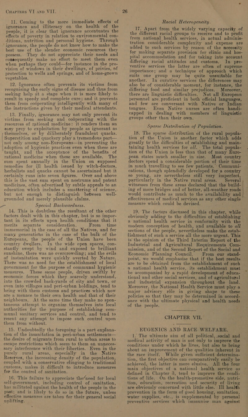 11. Coming to the more immediate effects of ignorance and illiteracy on the health of the people, it is clear that ignorance accentuates the effects of poverty in relation to environmental con- ditions, nutrition and personal hygiene. Through ‘ignorance, the people do not know how to make the best use of the slender economic resources they possess. They do not appreciate their needs and consequently make no effort to meet them even when perhaps they could—for instance in the pro- vision of windows in their dwellings, of privies, of protection to wells and springs, and of pe -grown vegetables. 12. Ignorance often prevents its victims from recognising the early signs of disease and thus from seeking help at a stage when it is more likely to result in speedy and complete cure; and it prevents them from coéperating intelligently with many of the instructions given by their medical attendants. 13. Finally, ignorance may not only prevent its victims from seeking and coéperating with the resources of rational medicine: it renders them an easy prey to exploitation by people as ignorant as ‘themselves, or by diliberately fraudulent quacks. not only among non-Europeans—in preventing the adoption of hygienic practices even when these are taught, and the acceptance of the benefits of rational medicine when these are available. The ‘sum spent annually in the Union on supposed remedies for ill health issued by witch-doctors, herbalists and quacks cannot be ascertained but it certainly runs into seven figures. Over and above this is the vast sum spent on nostrums and patent medicines, often advertised by subtle appeals to an education which includes a smattering of science, : but not enough to distinguish. between well- grounded and merely plausible claims. Special Backwardness. 14. This is doubtless the resultant of the other factors dealt with in this chapter, but is so impor- tant in its effects upon health conditions that it merits separate consideration. From time immemorial in the case of all. the Natives, and for many generations in the case of the bulk of the Europeans, the people of the Union have been country dwellers. In the wide open spaces, con- stantly swept by wind and exposed to brilliant sunshine, there was no overcrowding; and the evils of instanitation were quickly averted by Nature. There was no need for the establishment of local government for the purpose of communal hygienic measures. ‘These same people, driven swiftly by economic forces which they scarcely understand, into the crowded back-yards of city and town, or even into villages and peri-urban holdings, tend to bring with them customs and practices which now are a menace to their own health and that of their neighbours. At the same time they make no spon- taneous attempt to organize themselves into local authorities for the purpose of establishing com- munal sanitary services and control, and tend to resent any attempt to impose such control upon them from without. 15. Undoubtedly the foregoing is a part expllana- tion of the insanitation in peri- -urban settlements— the desire of migrants from rural to urban areas to escape restrictions which seem to them an unneces- sary interference with their liberties. Even in the purely rural areas, especially in the Native Reserves, the increasing density of the population, coupled with a conservative clinging to traditional customs, makes it difficult to introduce measures for the control of sanitation. 16. This failure to appreciate the/need for local self-government, including control of. sanitation, has militated against the health of the people in the past; and is likely to do so in the future, unless effective measures are taken for their general social uplifting. me Racial Heterogeneity. ye Apart fron the widely varying capacity of the different racial groups to receive and to profit from national health services, in actual adminis- tration considerable complexity and expense are added to such services by reason of the necessity for making separate provision for clinic and hos- pital accommodation and for taking into account differmg racial attitudes and customs. In pre- ventive services the latter are often of supreme importance; and a technique of approach which suits one group may be quite unsuitable for another. In curative services the differences: may also be of considerable moment, for instance, the differing food and similar prejudices. . Moreover, there are linguistic difficulties. Not all ‘European personnel are proficient in both official languages, and few are conversant with Native or Indian tongues. Even Native nurses are often handi- capped in dealing with members of dh groups other than “their own. Sparse Distribution of Population. 18. The sparse distribution of the rural populla- tion of the Union is another factor which adds greatly to the difficulties of establishing and main- taining health services for all. : The total popula- tion of the Union is less than that.of many Kuro- pean states much smaller in size. Most country — doctors spend a considerable portion of their time in much travelling to see few patients. -Communi- cations, though splendidly developed for a country so young, are nevertheless still very imperfect, particularly in the Native rural areas. _ Several witnesses from these areas declared that the build- ing of more bridges and of better, all-weather roads. would contribute as much to the availability and effectiveness of medical services. as any Hua oe measure which could be devised. 19. The.factors discussed in this chapter, while obviously adding to the difficulties of establishing a national health service in conformity with the modern conception of health, and available to all sections of the people, nevertheless make the estab- lishment of such a service all the more urgent. This is the opinion of the Third Interim Report of the Industrial and Agricultural Requirements Com- mission, and of the Second Report of the Social and Economic Planning Council. From our stand- point, we would emphasise that if the best results are to be obtained from the establishment of such its establishment must be accompanied by a rapid development of educa- tional and other social services, and of agricultural and industrial expansion throughout the land. Moreover, the National Health Service must play a — major advisory role in giving shape to these policies so that they may be determined in accord- ance with the ultimate physical and health needs of the people.  CHAPTER VII.  EUGENICS AND RACE WELFARE. 1. The ultimate aim of all political, social and medical activity of man is not only to improve the conditions under which he lives, but also to bring about an improvement of the qualities inherent in the race itself. While given sufficient determina- tion, the first objective can comparatively easily be achieved, the latter is more elusive. All the four defined in Chapter 3, tend to improve the condi- tions of life. On-the health-promotive side, nutri- tion, education, recreation and security of living are obviously concerned with little else. Ill health prevention in the form of good housing, sanitation. water supplies, etc., is supplemented by personal preventive services which immunise man against