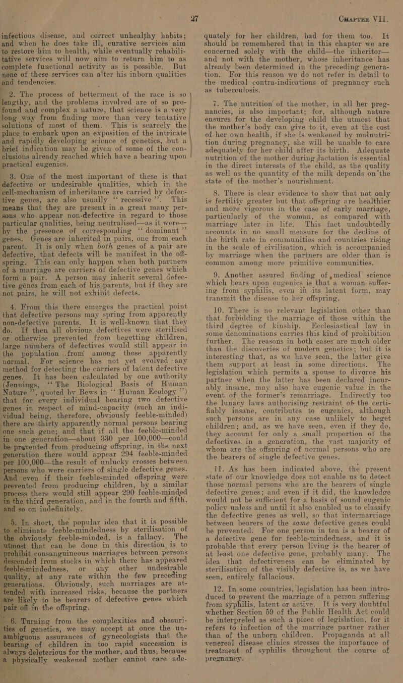 infectious disease, aud correct unhealthy habits; and when he does take ill, curative services’ aim to restore him to health, while eventually rehabili- tative services will now aim to return him to as complete functional activity as is possible. But none of these services can alter his inborn qualities and tendencies. ; 2. The process of betterment of the race is so ¥ found and complex a nature, that science is a very long way from finding more than very tentative solutions of most of them. . This is scarcely the) j practical eugenics. 8. One of the most important of these is that defective or undesirable qualities, which in the 39 tive genes, are also usually ‘“‘ recessive This means that they are present in.a great many per- sons who.appear non-defective in regard to those particular qualities, being neutralised—as it were— by the presence of corresponding ‘* dominant ’’. genes. Genes are inherited in pairs, one from each parent. It is only when both genes of a pair are defective, that defects will be manifest in the off- spring. This can only happen when both partners of @ marriage are carriers of defective genes which form a pair. A person may inherit several defec- tive génes from each of his parents, but if they are not pairs, he will not exhibit defects.  4. From this there emerges the practical point that defective persons may spring from apparently non-defective parents. It is well-known that they do. If then all obvious defectives were sterilised or otherwise prevented from begetting children, large numbers of defectives would still appear in the population ..from among those apparently normal. For science has not yet evolved any method for detecting the carriers of latent defective genes.. It has been calculated by one authority (Jennings, ‘‘ The Biological Basis of Human Nature ”’, quoted by Bews in ‘‘ Human Ecology ’’) that for every individual bearing two defective genes in respect of mind-capacity (such an indi- vidual being, therefore, obviously feeble-minded) there are thirty apparently normal persons bearing ‘one such gene; and that if all the feeble-minded ‘in one generation—about 330 per 100,000—could be prevented from producing offspring, in the next generation there would appear 294 feeble-minded per 100,000—the result of unlucky crosses between “persons who were carriers of single defective genes. prevented from producing children, by a similar process there would still appear 290 feeble-minded ‘in the third generation, and in the fourth and fifth, and so on indefinitely. 5. In short, the popular idea that it is possible to eliminate feeble-mindedness by sterilisation of ‘the obviously feeble-minded, is a fallacy. The utmost that can be done in this direction: is to prohibit consanguineous marriages between persons ‘descended from stocks in which there has appeared feeble-mindedness, or any other undesirable quality, at any rate within the few preceding ‘generations. Obviously, such marriages are at- tended with increased risks, because the partners are likely to be bearers of defective genes which ‘pair off in the offspring. ~ 6. Turning from the complexities and obscuri- ‘ties of genetics, we may accept at once the un- ambiguous assurances of gynecologists that the bearing of children in too rapid succession is always deleterious for the mother, and thus, because ‘a physically weakened mother cannot care ade- ‘- fr ' &gt; Cuaprer VII. quately for her children, bad for them too. It should be remembered that in this chapter we are concerned solely with the child—the inheritor— and not with the mother, whose inheritance has already been. determined in the preceding genera- tion. For this reason we do not refer in detail’ to the medical contra-indications of pregnancy such as tuberculosis. ny 7. The nutrition of the mother, in all her preg- nancies, is also important; for, although nature ensures for the developing child the utmost that the mother’s body can give to it, even at the cast of her own health, if she is weakened by malnutri- tion during pregnancy, she will be unable to care adequately for her child after its birth. Adequate nutrition of the mother during Jactation is essential in the direct interests of the child, as the quality as well as the quantity of the milk depends onthe state of the mother’s nourishment. 8. There is clear evidence to show that not only is‘ fertility greater but that offspring are healthier and more vigorous in the case of early marriage, particularly of the woman, as compared with marriage later in life. This fact undoubtedly accounts in no small measure for the decline of the birth rate in communities and countries rising in the scale of civilisation, which is accompanied by marriage when the partners are older than is common among more primitive communities. 9. Another assured finding of ,medical science which bears upon eugenics is that a woman sufter- ing from syphilis, even in its latent form, may transmit the disease to her offspring. 10. There is no relevant legislation other than that forbidding the marriage of those within the third degree of kinship. Ecclesiastical law in some denominations carries this kind of prohibition further. The reasons in both cases are much older than the discoveries of modern genetics; but it is. interesting that, as we have seen, the latter give them support at least in some directions. The legislation which permits a spouse to divorce his partner when the latter has been declared incur- ably insane, may also have eugenic value in the event of the former’s remarriage. Indirectly too the lunacy laws authorising restraint of the certi- fiably insane, contributes to eugenics, although such persons are in any case unlikely to beget children; and, as we have seen, even if they do, they account for only a small proportion of the defectives in a generation, the vast majority of whom are the offspring of normal persons who are the bearers of single defective genes. 11. As has been indicated above, the present state of our knowledge does not enable us to detect those normal persons who are the bearers of single defective genes; and even if it did, the knowledge would not be sufficient for a basis of sound eugenic policy unless and until it also enabled us to classify the defective genes as well, so that intermarriage between bearers of the same defective genes could be prevented. For one person in ten is a bearer of a defective gene for feeble-mindedness, and it is probable that every person living is the bearer of at least one defective gene, probably many. The idea that defectiveness can be eliminated by sterilisation of the visibly defective is, as we have seen, entirely fallacious. 12. In some countries, legislation has been intro- duced to prevent the marriage of a person suffering from syphilis, latent or active. It is very doubtful whether Section 59 of the Public Health Act could be interpreted as such a piece of legislation, for it refers to infection of the marriage partner rather than of the unborn children. Propaganda at all venereal disease clinics stresses the importance of treatment of syphilis throughout the course of pregnancy.