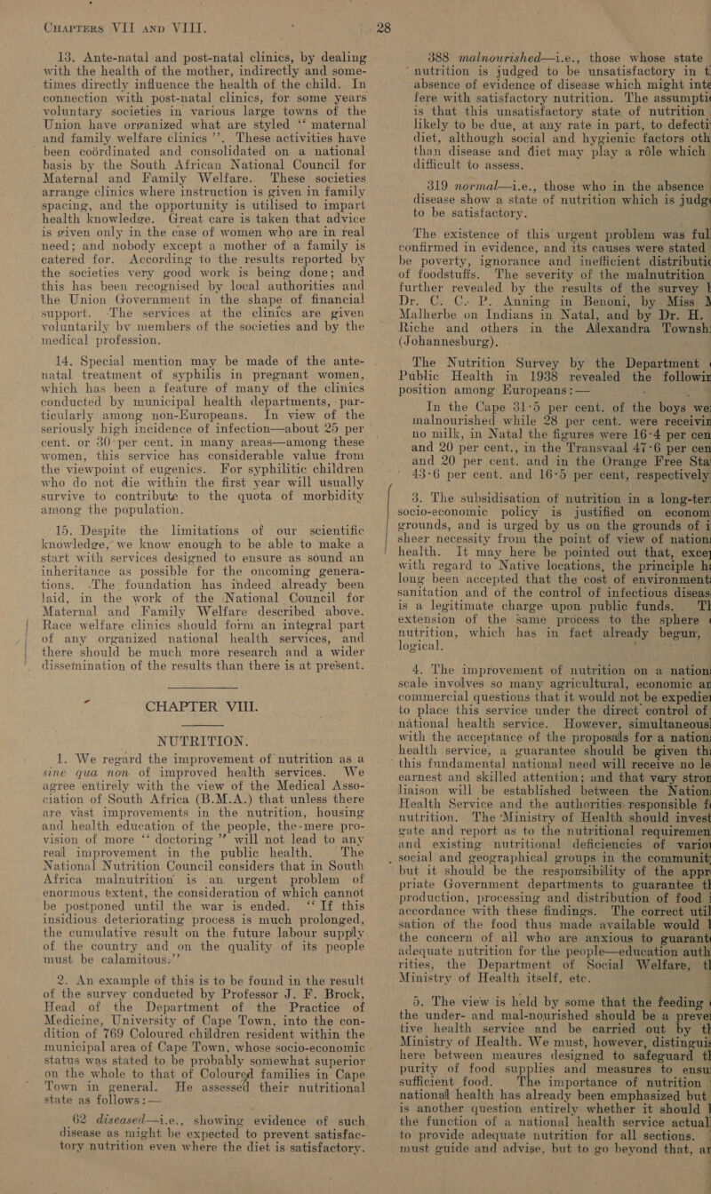 13. Ante-natal and post-natal clinics, by dealing with the health of the mother, indirectly and some- times directly influence the health of the child. In connection with post-natal clinics, for some years voluntary societies in various large towns of the Union have organized what are styled ‘‘ maternal and family welfare clinics ’’. These activities have been codrdinated and consolidated on a national basis by the South African National Council for Maternal and Family Welfare. These societies arrange clinics where instruction is given in family spacing, and the opportunity is utilised to impart health knowledge. Great care is taken that advice is given only in the case of women who are in real need; and nobody except a mother of a family is catered for. According to the results reported by the societies very good work is being done; and this has been recognised by local authorities and the Union Government in the shape of financial support. -The services at the climics are given voluntarily by members of the societies and by the medical profession. 14. Special mention may be made of the ante- natal treatment of syphilis in pregnant women, which has been a feature of many of the clinics conducted by municipal health departments, : par- ticularly among non-EKuropeans. In view of the cent. or 30°per cent. in many areas—among these women, this service has considerable value from the viewpoint of eugenics. For syphilitic children who do not die within the first year will usually survive to contribute to the quota of morbidity among the population. 15. Despite the limitations of our scientific knowledge, we know enough to be able to make a start with services designed to ensure as sound an inheritance as possible for the oncoming genera- tions. -The foundation has indeed already been Jaid, in the work of the National Council for Maternal and Family Welfare described above. Race welfare clinics should form an integral part of any organized national health services, and there should be much more research and a wider f CHAPTER VIII.  NUTRITION. 1. We regard the improvement of nutrition as a sine qua non of improved health services. We agree entirely with the view of the Medical Asso- ciation of South Africa (B.M.A.) that unless there are vast improvements in the nutrition, housing and health education of the people, the-mere pro- vision of more ‘‘ doctoring ”’ will not lead to any real improvement in the public health. The National Nutrition Council considers that in South Africa malnutrition is an urgent problem of enormous extent, the consideration of which cannot be postponed until the war is ended. ‘‘ If this insidious deteriorating process is much prolonged, the cumulative result on the future labour supply of the country and on the quality of its people must be calamitous.’’ 2. An example of this is to be found in the result of the survey conducted by Professor J. F. Brock, Head of the Department of the Practice of Medicine, University of Cape Town, into the con- dition of 769 Coloured children resident within the status was stated to be probably somewhat superior on the whole to that of Coloured families in Cape Town in general. He assessed their nutritional state as follows:  62 diseased—i.e., showing evidence of such disease as might be expected to prevent satisfac- tory nutrition even where the diet is satisfactory. 388 malnourished—i.e., those whose state ‘nutrition is judged to be unsatisfactory in t absence of evidence of disease which might inte fere with satisfactory nutrition. The assumpti is that this unsatisfactory state of nutrition hkely to be due, at any rate in part, to defecti diet, although social and hygienic factors oth than disease and diet may play a réle which difficult to assess. ___319 normal—i.e., those who in the absence : disease show a state of nutrition which is judg to be satisfactory. The existence of this urgent problem was ful confirmed in evidence, and its causes were stated be poverty, ignorance and inefficient distributic of foodstuffs. The severity of the malnutrition further revealed by the results of the survey | Dr. C. C. P.. Anning in Benoni, by Miss Malherbe on Indians in Natal, and by Dr. H. Riche and others in the Allexandra Townsh: (Johannesburg). . The Nutrition Survey by the Department « Public Health in 1938 revealed the followir position among Europeans : — . In the Cape 31:5 per cent. of the boys we: malnourished while 28 per cent. were receivin no milk, in Natal the figures were 16-4 per cen and 20 per cent., in the Transvaal 47-6 per cen and 20 per cent. and in the Orange Free Sta: 43-6 per cent. and 16-5 per cent, respectively. 3. The subsidisation of nutrition in a long-ter: socio-economic policy is justified on econom erounds, and is urged by us on the grounds of i sheer necessity from the point of view of nation: health. It may here be pointed out that, exce] with regard to Native locations, the principle hi long been accepted that the cost of environment: sanitation and of the control of infectious diseas: is a legitimate charge upon public funds. Tl extension of the same process to the sphere « na which has in fact already begun, ogical, : 4. The improvement of nutrition on a nation: scale involves so many agricultural, economic ar commercial questions that it would not be expedie: to place this service under the direct control of national health service. However, simultaneous. with the acceptance of the proposals for a nation: health service, a guarantee should be given thi earnest and skilled attention; and that very stror liaison will be established between the Nation Health Service and the authorities responsible fi nutrition. The ‘Ministry of Health should invest gate and report as to the nutritional requiremen and existing nutritional deficiencies of varior social and geographical groups in the communit; priate Government departments to guarantee tl production, processing and distribution of food 3 accordance with these findings. The correct util sation of the food thus made available would 1 the concern of all who are anxious to guarant adequate nutrition for the people—education auth rities, the Department of Social Welfare, 4 Ministry of Health itself, etc. ! 5. The view is held by some that the feeding | the under- and mal-nourished should be a prevei tive health service and be carried out by tl Ministry of Health. We must, however, distingui: here between meaures designed to. safeguard tl purity of food supplies and measures to ensu sufficient food. The importance of nutrition - national health has already been emphasized but is another question entirely whether it should ] the function of a national health service actual! to provide adequate nutrition for all sections. | must guide and advise, but to go beyond that, ar