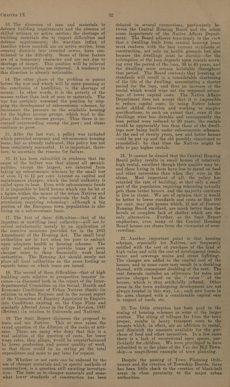 CHAPTER IX, 13. The diversion of men and defence building requirements and the absence: of skilled artisans on active service; the shortage of building materials due to import difficulties and defence requirements; the war-time influx of families whose menfolk are on active service, from country districts into crowded towns, have con- tributed to the difficulty. Some of these factors are of a temporary character and are not due to shortage of money. This position will be relieved this direction is already noticeable. 14. The other phase of the problem so patent before the war and which will be more pressing at the conclusion of hostilities, is the- shortage of money. In other words, it is the poverty of the masses rather than lack of men or materials. The war has certainly worsened the position by stop- ping the development of sub-economic schemes, by increasing the pressure on the available housing for the higher income groups, which tend to dis- place the lower income groups. Thus there is in- creased overcrowding among the poor; and slums continue to grow. 15. After the last war, a policy was initiated which provided economic and sub-economic housing loans, but as already indicated, this policy has not been completely successful. It is important, there- fore, to ascertain the reasons for failure. 16. It has been submitted in evidence that the cause of the failure was that almost all naunici- palities, except the largest, are deterred from taking up sub-economic schemes by the small loss of even 1} to 14 per cent. interest on capital and maintenance charges, which the local ‘authority is called upon to bear. Even with sub-economic funds it is impossible to build houses which can be let at a figure within the means of the urban Natives and Coloured peoples, who constitute the bulk of the population requiring rehousing: although a big portion of the European town populations is also living on a sub-economic basis. 17. The first of these difficulties—that of the impotent or unwilling local authority—will not be solved satisfactorily merely by an application of the coercive measures provided for in the 1943 Amendment of the Housing Act. The small local authorities are in fact often too poor to embark upon adequate health or housing. schemes. The only real solution is to provide loans at even cheaper rates to these financially weak local authorities. The Housing Act should surely not place all local authorities on the same footing as regards terms on which loans are issued. 18. The second of these difficulties—that of high building costs relative to prospective tenants’ in- comes—is discussed both in the report of the Inter- departmental Committee on the Social, Health and relation to, urban Natives) and in the recent report of the Committee of Enquiry Appointed to Enquire into Conditions existing on the Cape Flats and similarly Affected Areas in the Cape Division, 1942 (Britten) (in relation to Coloureds and Natives). 19. The Smit Report discusses the proposal to train and use Natives. This at once raises the vexed question of the dilution of the ranks of arti- sans. There are many who deny that this is a real solution of the question of costs, for lower wage rates, they allege, would be counterbalanced by lower production and poorer quality of work, so that there would be no saving pn the total expenditure and more to pay later for’ repairs. . 20. Whether or not costs can-be reduced by the use of cheaper materials and/or special methods of tion. The issue as to cheaper materials and some- 32 debated in several connections, particularly be- tween the Central Housing Board and the urban areas inspectorate of the Native Affairs Depart- ment. The Board adheres tenaciously to the view that a dwelling built from central housing loans must conform with the best current standards of construction, not only on health grounds but also because the dwellings must be dwrable—for the redemption of the loan depends upon rentals accru- ing over the period of the loan, 30 to 40 years, and the dwelling must remain habitable throughout that period. The Board contends that lowering of standards will result in a considerable shortening period for the loan, and thus an increase of the rental which would wipe out the supposed advan- tage of lower capital costs. The Native Affairs Department does not accept that it is impossible to reduce capital costs, by using Native labour under skilled direction and working to simpler specifications, to such an extent that, even if the dwellings were less durable and consequently the loan period were reduced to 20 years, the rentals would be appreciably less than those of the dwell- ings now being built under sub-economic schemes. could be put up and the old possibly abandoned or remodelled: by that time the Natives might be able to pay higher rentals. 21. It cannot be denied that the Central Housing Board policy results.in small houses of relatively high rental, excellent though their quality may be; and other necessities than when they were in the slums. Most important of all, the policy has retarded the rate of building, so that only a.small part of the population requiring rehousing actually gets these better houses, and the majority continue | to live in slums. We are of opinion that’ it would be better to lower standards and costs so that 100° per cent. may get houses which, if not of Central Housing Board standard, are much better than the. hovels or complete lack of shelter which are the only. alternative. Further, as the Smit Report emphasises, even many of the Central Housing Board houses are slums from the viewpoint of over- crowding. 22. Another important point is that housing schemes, especially for Natives, are frequently saddled with the cost of purchase of the land at high value and with the cost of development (roads, water and sewerage mains and street lighting). The charges are added to the capital cost of the houses, and in some cases may result in a doubling thereof, with consequent doubling of the rent. The - service charges based on the ‘“‘ value’’ of the houses, which is thus artificially inflated. Other areas in the town undergoing development are not always treated in this. way, 1.e., each new house in ~ the area charged with a considerable capital sum in respect of roads, etc. pias 23. Too little attention has been paid to the zoning of housing schemes in some of the larger centres. The siting of villages far from the town proper, results in heavy transport costs to the tenants which, in effect, are an addition to rental, and diminish the amounts available for the pur- chase of food and other necessities. In a few cases We were privileged to have submitted to us the plans of the Van der Bijl Town- ship—a magnificent example of town planning. Despite the passing of. Town Planning Ordi- nances and the creation of Township. Boards, there has been little check to the creation of black-belt areas in close proximity to the major urban authorities. j