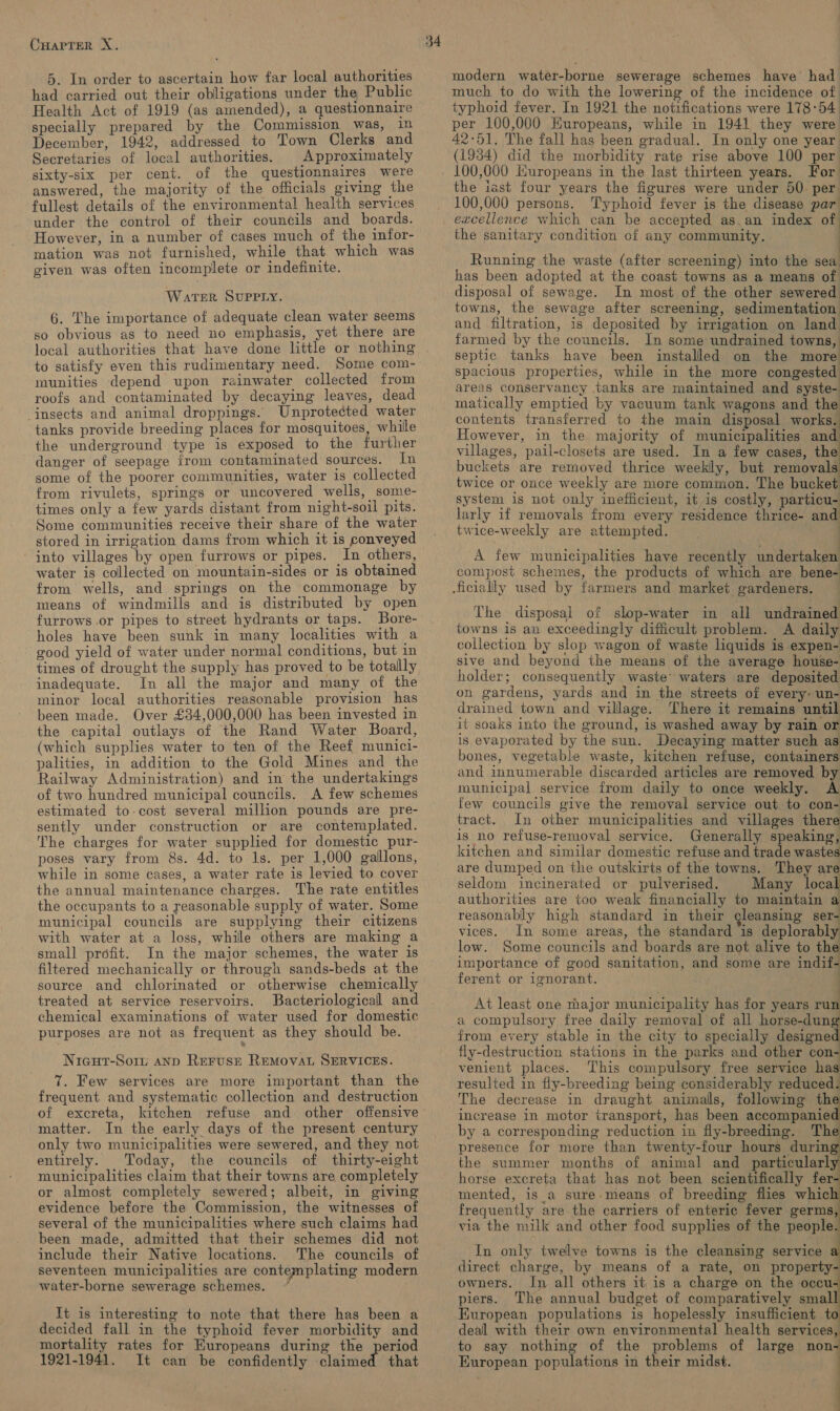 5. In order to ascertain how far local authorities had carried out their obligations under the Public Health Act of 1919 (as amended), a questionnaire specially prepared by the Commission was, in December, 1942, addressed to Town Clerks and Secretaries of local authorities. | Approximately sixty-six per cent. of the questionnaires were answered, the majority of the officials giving the fullest details of the environmental health services under the control of their councils and boards. However, in a number of cases much of the infor- mation was not furnished, while that. which was given was often incomplete or indefinite. WaTER SUPPLY. 6. The importance of adequate clean water seems so obvious as to need no emphasis, yet there are local authorities that have done little or nothing to satisfy even this rudimentary need. Some com- munities depend upon rainwater collected from roofs and contaminated by decaying leaves, dead insects and animal droppings. Unprotected water tanks provide breeding places for mosquitoes, while the underground type is exposed to the further danger of seepage from contaminated sources. In some of the poorer communities, water is collected from rivulets, springs or uncovered wells, some- times only a few yards distant from night-soil pits. Some communities receive their share of the water stored in irrigation dams from which it is conveyed into villages by open furrows or pipes. In others, water is collected on mountain-sides or is obtained from wells, and springs on the commonage by means of windmills and is distributed by open furrows .or pipes to street hydrants or taps. Bore- holes have been sunk in many localities with a good yield of water under normal conditions, but in inadequate. In all the major and many of the minor local authorities reasonable provision has been made. Over £34,000,000 has been invested in the capital outlays of the Rand Water Board, (which supplies water to ten of the Reef munici- palities, in addition to the Gold Mines and the Railway Administration) and in the undertakings of two hundred municipal councils. A few schemes estimated to-cost several million pounds are pre- sently under construction or are contemplated. The charges for water supplied for domestic pur- poses vary from 8s. 4d. to 1s. per 1,000 gallons, while in some cases, a water rate is levied to cover the annual maintenance charges. The rate entitles the occupants to a reasonable supply of water. Some municipal councils are supplying their citizens with water at a loss, whille others are making a small profit. In the major schemes, the water is filtered mechanically or through sands-beds at the source and chlorinated or otherwise chemically treated at service reservoirs. Bacteriological and chemical examinations of water used for domestic purposes are not as frequent as they should be. Nicut-Somu ann Reruse REMovAL SERVICES. 7. Few services are more important than the frequent and systematic collection and destruction of excreta, kitchen refuse and other offensive matter. In the early days of the present century only two municipalities were sewered, and they not entirely. Today, the councils of thirty-eight municipalities claim that their towns are completely or almost completely sewered; albeit, in giving evidence before the Commission, the witnesses of several of the municipalities where such claims had been made, admitted that their schemes did not include their Native locations. The councils of seventeen municipalities are contemplating modern water-borne sewerage schemes. It is interesting to note that there has been a decided fall in the typhoid fever morbidity and mortality rates for Europeans during the period 1921-1941. It can be confidently claimed that modern water-borne sewerage schemes have had much to do with the lowering of the incidence of typhoid fever. In 1921 the notifications were 178°54 per 100,000 Europeans, while in 1941 they were 42°51. The fall has been gradual. In only one year (1934) did the morbidity rate rise above 100 per For) the iast four years the figures were under 60. per 100,000 persons. Typhoid fever is the disease par excellence which can be accepted as.an index of the sanitary condition of any community. Running the waste (after screening) into the sea has been adopted at the coast towns as a means of disposal of sewage. In most of the other sewered towns, the sewage after screening, sedimentation and filtration, is deposited by irrigation on land farmed by the councils. In some undrained towns, septic tanks have been installed on the more spacious properties, while in the more congested areas conservancy tanks are maintained and syste- matically emptied by vacuum tank wagons and the contents transferred to the main disposal works. However, in the majority of municipalities and villages, pail-closets are used. In a few cases, the buckets are removed thrice weekly, but removals twice or once weekly are more common. The bucket system is not only inefficient, it is costly, particu- larly if removals from every residence thrice- and twice-weekly are attempted. a ates ‘). : A few municipalities have recently undertaken compost schemes, the products of which are bene- The disposal of slop-water in all undrained towns is an exceedingly difficult problem. A daily collection by slop wagon of waste liquids is expen- sive and beyond the means of the average house- holder; consequently waste’ waters are deposited on gardens, yards and in the streets of every: un- drained town and village. There it remains until it soaks into the ground, is washed away by rain or is evaporated by the sun. Decaying matter such as bones, vegetable waste, kitchen refuse, containers and innumerable discarded articles are removed by municipal service from daily to once weekly. A few councils give the removal service out to con- tract. In other municipalities and villages there is no refuse-removal service. Generally speaking, kitchen and similar domestic refuse and trade wastes are dumped on the outskirts of the towns. They are seldom incinerated or pulverised. Many local authorities are too weak financially to maintain a reasonably high standard in their gleansing ser- vices. In some areas, the standard is deplorably low. Some councils and boards are not alive to the importance of good sanitation, and some are indif- ferent or ignorant. : At least one major municipality has for years run a compulsory free daily removal of all horse-dung from every stable in the city to specially designed fly-destruction stations in the parks and other con- venient places. This compulsory free service has resulted in fly-breeding being considerably reduced. The decrease in draught animals, following th increase in motor transport, has been accompanie by a corresponding reduction in fly-breeding. The presence for more than twenty-four hours durin the summer months of animal and particularl horse excreta that has not been scientifically fer- mented, is_a sure means of breeding flies whic frequently are the carriers of enteric fever germs, via the milk and other food supplies of the people       In only twelve towns is the cleansing service a direct charge, by means of a rate, on property- owners. In all others it is a charge on the occu piers. The annual budget of comparatively smal. European populations is hopelessly insufficient deal with their own environmental health services to say nothing of the problems of large non European populations in their midst.