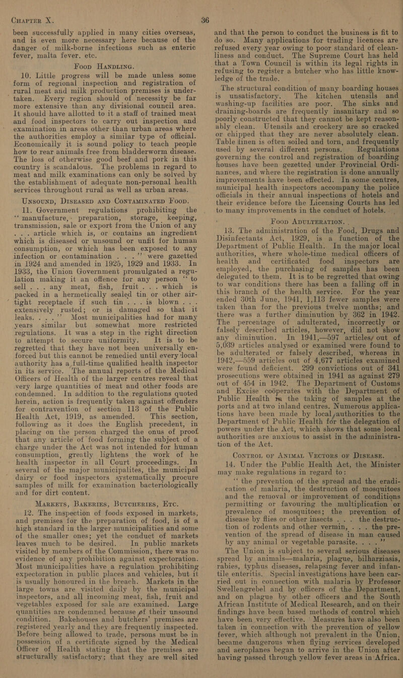 been successfully applied in many cities overseas, and is even more necessary here because of the danger of milk-borne infections such as enteric fever, malta fever. etc. Foop HANDLING. 10. Little progress will be made unless some form of regional inspection and registration of rural meat and milk production premises is under- ' taken. Every region should of necessity be far more extensive than any divisional council area. It should have allotted to it a staff of trained meat and food inspectors to carry out inspection and examination in areas other than urban areas where the authorities employ a similar type of official. Economically it is sound policy to teach people how to rear animalls free from bladderworm disease. The loss of otherwise good beef and pork in this country is scandalous. The problems in regard to meat and milk examinations can only be solved by the establishment of adequate non-personal health services throughout rural as well as urban areas. Unsounp, DiszasED AND CONTAMINATED Foon. 11. Government regulations prohibiting the ‘‘manufacture,: preparation, storage, keeping, transmission, sale or export from the Union of any .. article which is, or contains an ingredient which is diseased or unsound or unfit for human consumption, or which has been exposed to any infection or contamination . ..’’ were gazetted in 1924 and amended in 1925, 1929 and 1933. In 1933, the Union Government promulgated a regu- lation making it an offence for any person ‘‘ to sell 3). iany jwmeat,; inshirait vie) which ads packed in a hermetically sealed tin or other air- ‘ tight receptacle if such tin...is blown... extensively rusted; or is damaged so that it leaks. &gt; Most municipalities had for many years similar but somewhat more _ restricted regulations. It was a step in the right direction to attempt to secure unitormity. It is to be regretted that they have not been universally en- forced but this cannot be remedied until every ‘local authority has a full-time qualified health inspector in its service. The annual reports of the Medical Officers of Health of the larger centres reveal that very large quantities of meat and other foods are condemned. In addition to the regulations quoted herein, action is frequently taken against offenders for contravention of section 113 of the Public Health Act, 1919, as amended. This section, following as it does the English precedent, in placing on the person charged the onus of proof that any article of food forming the subject of a charge under the Act was not intended for human consumption, greatly lightens the work of he health inspector in all Court proceedings. In several of the major municipalites, the municipal dairy or food inspectors systematically procure samples of milk for examination bacteriologically and for dirt content. Markets, Baxerres, Burcuertises, Etc. 12. The inspection of foods exposed in markets, and premises for the preparation of food, is of a high standard in the larger municipalities and some of the smaller ones; yet the conduct of markets leaves much to be desired. In public markets visited by members of the Commission, there was no evidence of any prohibition against expectoration. Most municipalities have a regulation prohibiting expectoration in public places and vehicles, but it is usually honoured in the breach. Markets in the large towns are visited daily by the municipal inspectors, and all incoming meat, fish, fruit and vegetables exposed for sale are examined. Large quantities are condemned because pf their unsound condition. Bakehouses and butchers’ premises are registered yearly and they are frequently inspected. Before being allowed to trade, persons must be in possession of a certificate sioned by the Medical Officer of Health stating that the premises are structurally satisfactory ; “that they are well sited and that the person to conduct the business is fit to do so. Many applications for trading licences are refused every year owing to poor standard of clean- liness and conduct. The Supreme Court has held that a Town Council is within its legal rights in refusing to register a butcher who has little know- ledge of the trade. The structural condition of many boarding houses. is unsatisfactory. The kitchen utensils and washing-up facilities are poor. The sinks and draining-boards are frequently insanitary and so poorly constructed that they cannot be kept reason- ably clean. Utensils and crockery are so cracked or chipped that they are never absolutely clean. Table ilinen is often soiled and torn, and frequently used by several different persons. Regulations governing the control and registration of ‘boarding houses have been gezetted under Provincial Ordi- nances, and where the registration is done annually improvements have been effected. In some centres, municipal health inspectors accompany the police officials in their annual inspections of hotels and their evidence before the Licensing Courts has led to many improvements in the conduct of hotels. Foon ADULTERATION. . 13. The administration of the Food, Drugs and Disinfectants Act, 1929, is a function of the Department of Public Health. In the major local authorities, where whole-time medical officers of - health and _ certificated food inspectors are employed, the purchasing of samples has been delegated to them. It is to be regretted that owing to war conditions there has been a falling off in this. branch of the health service. For the year ended 30th June, 1941, 1,118 fewer samples were taken than for the previous twelve months; and there was a further diminution by 362 in 1942. The percentage of adulterated, incorrectly or falsely described articles, however, did not show any diminution. In 1941,—597 ‘articles/ out of 5,039 articles analysed or examined were found to be adulterated or falsely described, whereas in 1942,—559 articles out of 4,677 articles examined were found deficient. 299 convictions out of 341 prosecutions were obtained in 1941 as against 279 out of 454 in 1942. The Department of Customs and Excise codperates with the Department of Public Health m the taking of samples at the ports and at two inland centres. Numerous applica- tions have been made by localyauthorities to the Department of Public Health for the delegation of powers under the Act, which shows that some local authorities are anxious to assist in the administra- tion of the Act. ControL or ANIMAL VECTORS OF DISEASE. 14. Under the Public Health Act, the Minister may make regulations in regard to: ‘‘ the prevention of the spread and the eradi- cation of malaria, the destruction of mosquitoes and the removal or improvement. of conditions permitting or favouring the multiplication or prevalence of mosquitoes; the prevention of disease by flies or other insects . . . the destruc- tion of rodents and other vermin, . the pre- vention of the spread of disease in man caused by any animal or vegetable parasite. The Union is subject to severall serious diseases spread by animals—malaria, plague, bilharziasis, rabies, typhus diseases, relapsing fever and infan- tile enteritis. Special investigations have been car- ried out in connection with malaria by Professor Swellengrebel and by officers of the Department, and on plague by other officers and the South African Institute of Medical Research, and on their findings have been based methods of control which have been very effective. ' Measures have also been taken in connection with the prevention of yellow fever, which although not prevalent in the Union, became dangerous when flying services developed and aeroplanes began to arrive in the Union after having passed through yellow fever areas in Africa.