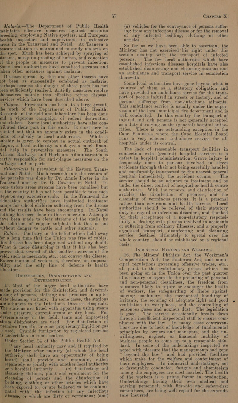 Malaria.—The Department of Public Health maintains effective measures against mosquito breeding, employing Native spotters, and European health inspectors and supervisors, in extensive areas in the Transvaal and Natal. At Tzaneen a research station is maintained to study malaria on the spot. Much has been achieyed by spraying of streams, mosquito-proofing of houses, and education »9f the people in measures to prevent infection. Some local authorities have canalised streams and aken other measures against malaria. Diseases spread by flies and other insects have 10ot been as successfully combated as malaria, xerhaps because the danger of these pests has not een sufficiently realised. Anti-fly measures resolve hemselves mainly into effective refuse disposal ervices which have been described above. Plague.—Prevention has been, to a large extent, he work of the Department of Public Health. Research in the field and laboratory has been done ind a vigorous campaign of rodent destruction mdertaken. Some local authorities have also con- ributed their part in this work. It must here be ointed out that an anomaly exists in the condi- jons of subsidy to local authorities. ubsidy is given to combat an actual outbreak of lague, a local authority is not given much finan- ial help in preventive measures. The South African Railways and Harbours Administration is yartly responsible for anti-plague measures on the ailways and in ports. Bilharziasis is prevalent in the Eastern Trans- 7aal and Natal. Much research into the vectors of he parasite was done by Dr. Annie Porter in the [ransvaal and by Dr. G. Cawston in Natal. Jn ome urban areas streams have been canalised but n the country it has not been possible to take such teps on any extensive scale. In the Transvaal the Hducation authorifies have instituted treatment ‘amps for school children suffering from the disease ind the results have been encouraging. In Natal 1othing has been done in this connection. Attempts 1ave been made to clear streams of the snails by she addition of copper sulphate but this is not without danger to cattle and other animals. Rabies.—Contrary to the belief which held sway for a long time that the Union was free of rabies, his disease has been diagnosed without any doubt. What is more disturbing is that it has also been proved that several of the smaller denizens of the veld, such as meerkats, etc., can convey the disease. Extermination of vectors is, therefore, an impossi- bility and the only line of defence is health education. : ; DIstnrection, DISINFESTATION AND DEVERMINISATION. 15. Most of the larger local authorities have made provision for the disinfection and devermi- nisine of persons, clothing and premises in up-to- date cleansing stations. In some cases, the stations are adjuncts to the Infectious Diseases Hospitals. The stations are fitted with apparatus using steam under pressure, current steam or dry heat. For deverminising in the field, tents and improvised steam disinfestors are used. For disinfection of premises formalin or some proprietary liquid or gas is used. Cyanide fumigation by registered persons is undertaken in some centres. Under Section 24 of the Public Health Act: thi “any local authority may and if required by the Minister after enquiry (at which the local authority shall have an opportunity of being heard) shall provide and maintain, either _ separately or jointly with another local authority or a hospital authority . . . (c) disinfecting and Cleansing stations, plant and equipment: for the _ cleansing of persons and the disinfection of bedding, clothing or other articles which have - been exposed to, or are believed to be contam1- nated with, the infection of any infectious disease, or which are dirty or verminous; (and) Sirs c CHAPTER X. (d) vehicles for the conveyance of persons suffer- ing from any infectious disease or for the removal of any infected bedding, .clothing or other articles NL Pt So far as we have been able to ascertain, the Minister has not exercised’his right under. this section dealing with the transport of infected persons. The few local authorities which have established infectious diseases hospitals have also established disinfecting and cleansing stations and an ambulance and transport service in connection therewith. Some local authorities have gone beyond what is required of them as a statutory obligation and have provided an ambulance service for the trans- port of people injured in streets or factory, and of persons suffering from non-infectious ailments. This ambulance service is usually under the super- vision of the local municipal fire department and is well conducted. In this country the transport of injured and sick persons is not generally accepted as a duty devolving on the (general) hospital autho- rities. ‘There is one outstanding exception in the Cape Peninsula where the Cape Hospital Board runs a very efficient ambulance service for all hospitals under its control. The ilack of reasonable transport facilities in connection with (general) hospital services is a defect in hospital administration. Grave injury is frequently done to persons involved in street accidents through their not being carefully handled and comfortably transported to the nearest general hospital. immediately the accident occurs. The service should be an adjunct to treatment and be under the direct control of hospital or health centre authorities. With the removal and disinfection of articles, the disinfection of premises, and the cleansing of verminous persons, it is a personal rather than environmental health service. Local authorities should be relieved of their statutory duty in regard to infectious disorders, and thanked for their acceptance of a non-statutory responsi- bility in dealing with persons involved in accidents or suffering from ordinary illnesses, and a properly organized transport, disinfecting and cleansing service, destined ultimately to spread over the whole country, should be established on a regional basis. InpuSTRIAL HyGIenE AND WELFARE. 16. The Miners’ Phthisis Act, the Workmen’s Compensation Act, the Factories Act, and muni- cipal regulations governing offensive trades, etc., all point to the evolutionary process which has been going on in the Union over the past quarter of a century in regard to the procuring of personal and non-personal cleanliness, the freedom from nuisances likely to injure or endanger the health of workers, the safeguarding of limbs against moving machinery, the mechanical handling of irritants, the securing of adequate light and good ventilation in workplaces, and the controlling of poisonous gases and noxious dust. The legislation is good. The service occasionally breaks down through insufficient inspectoral staff to ensure com- pliance with the law. In many cases contraven- tions are due to lack of knowledge of fundamental principles by owners and managers, and the un- willingness, neglect, or financial inability of business people to come up to a reasonable stan- dard. In some-of the undertakings inspected we noted with pleasure that the managements had gone ‘‘ beyond the law’’ and had provided facilities which make for the welfare and contentment of their employees. In industrial undertakings, not so favourably conducted, fatigue and absenteeism among the employees are most marked. The health of the workers is a prime factor in production. Undertakings having their own medical and nursing personnel, with first-aid and safety-first committees, are being well repaid for the expendi- ture incurred.