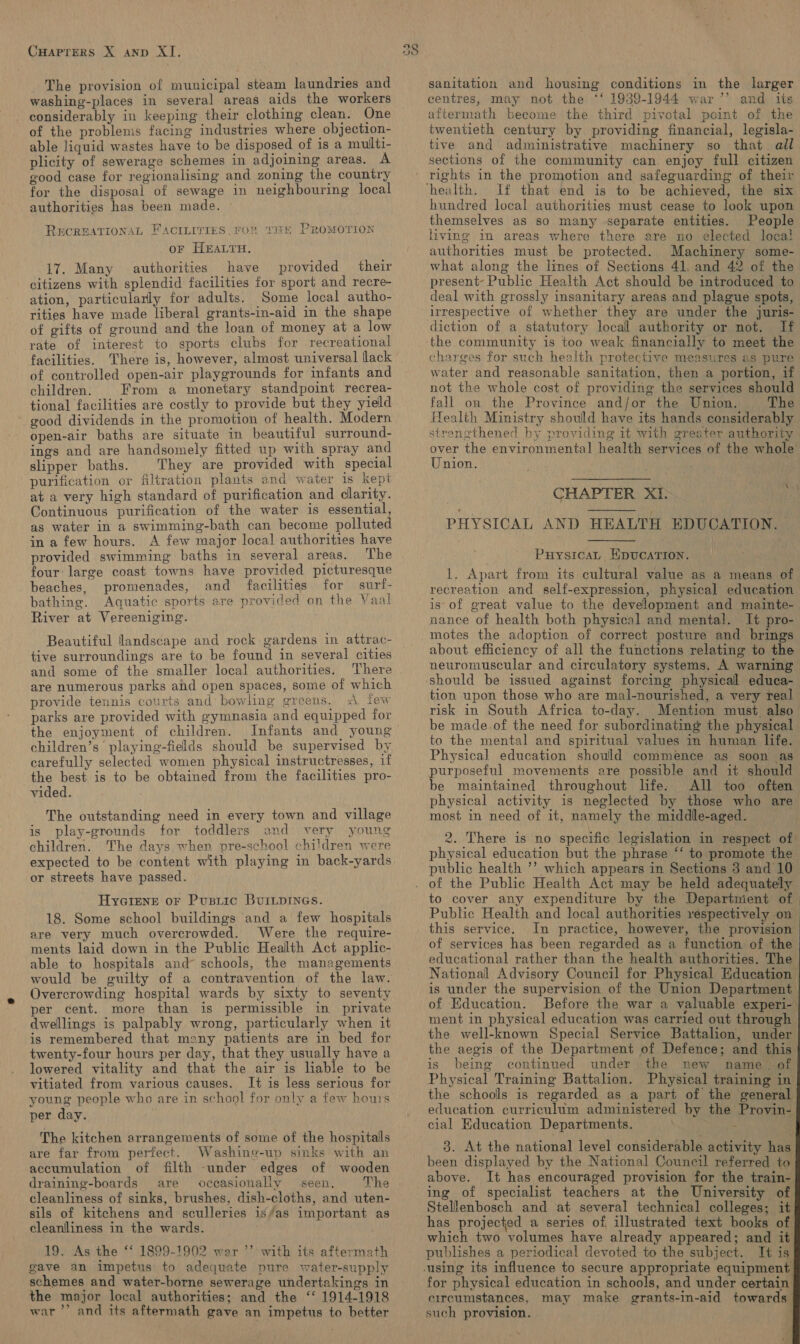 CHAPTERS X AND XI. The provision of municipal steam laundries and washing-places in several areas aids the workers - considerably in keeping their clothing clean. One of the problems facing industries where objection- able liquid wastes have to be disposed of is a multi- plicity of sewerage schemes in adjoining areas. A good case for regionalising and zoning the country for the disposal of sewage in neighbouring local authorities has been made. RECREATIONAL FACILITIES. FOR THE PROMOTION oF HEALTH, 17. Many authorities have provided their citizens with splendid facilities for sport and recre- ation, particularly for adults. Some local autho- rities have made liberal grants-in-aid in the shape of gifts of ground and the loan of money at a low rate of interest to sports clubs for recreational facilities. There is, however, almost universal lack of controlled open-air playgrounds for infants and children. From a monetary standpoint recrea- tional facilities are costly to provide but they yield good dividends in the promotion of health. Modern open-air baths are situate in beautiful surround- ings and are handsomely fitted up with spray and slipper baths. They are provided with special purification or filtration plants and water is kept at a very high standard of purification and clarity. Continuous purification of the water is essential, as water in a swimming-bath can become polluted in a few hours. A few major local authorities have provided swimming baths in several areas. The four: large coast towns have provided picturesque beaches, promenades, and facilities for surf- bathing. Aquatic sports are provided on the Vaal River at Vereeniging. ; Beautiful landscape and rock gardens in attrac- tive surroundings are to be found in several cities and some of the smaller local authorities. are numerous parks and open spaces, some of which provide tennis courts and bowling greens. A few parks are provided with gymnasia and equipped for the enjoyment of children. Infants and young children’s playing-fields should be supervised by carefully selected women physical instructresses, if the best is to be obtained from the facilities pro- vided. The outstanding need in every town and village play-grounds for toddlers and very young The days when pre-school children were is children. or streets have passed. HyGiene or Pusriic BuiLpines. 18. Some school buildings and a few hospitals are very much overcrowded. Were the require- ments laid down in the Public Heallth Act applic- able to hospitals and schools, the managements would be guilty of a contravention of the law. Overcrowding hospital wards by sixty to seventy per cent. more than is permissible in private dwellings is palpably wrong, particularly when it is remembered that many patients are in bed for twenty-four hours per day, that they usually have a lowered vitality and that the air is liable to be vitiated from various causes. It is less serious for young people who are in school for only a few hours per day. | The kitchen arrangements of some of the hospitals are far from perfect. Washine-up sinks with an accumulation of filth -under edges of wooden draining-boards are occasionally seen. The cleanliness of sinks, brushes, dish-cloths, and uten- sils of kitchens and sculleries is/as important as cleanliness in the wards. 19. As the ‘‘ 1899-1902 wer ’’ with its aftermath gave an impetus to adequate pure water-supply schemes and water-borne sewerage undertakings in the major local authorities; and the ‘‘ 1914-1918 war’? and its aftermath gave an impetus to better oS sanitation and housing conditions in the larger centres, may not the *‘ 1939-1944 war’’ and its aftermath become the third pivotal point of the twentieth century by providing financial, legisla- tive and administrative machinery so that ail sections of the community can. enjoy full citizen rights in the promotion and safeguarding of their If that end is to be achieved, the six hundred local authorities must cease to look upon themselves as so many separate entities. People living im areas where there are no elected local authorities must be protected. Machinery some- what along the lines of Sections 41. and 42 of the present- Public Health Act should be introduced to deal with grossly insanitary areas and plague spots, irrespective of whether they are under the juris- diction of a statutory locall authority or not. If the community is too weak financially to meet the charges for such health protective measures as pure water and reasonable sanitation, then a portion, if not the whole cost of providing the services should fall on the Province and/or the Union. The Health Ministry should have its hands considerably strenethened by providing it with greater authority over the environmental health services of the whole Union. , ies | CHAPTER XI. PHYSICAL AND HEALTH EDUCATION.   PuysicaL EpuUcATION. 1. Apart from its cultural value as a means of recreation and self-expression, physical education is of great value to the development and mainte- nance of health both physical and mental. It pro- about efficiency of all the functions relating to the neuromuscular and circulatery systems. A warning should be issued against forcing physical educa- tion upon those who are mal-nourished, a very real risk in South Africa to-day. Mention must also be made.of the need for subordinating the physical to the mental and spiritual values in human life. Physical education should commence as soon as purposeful movements are possible and it should be maintained throughout life. All too often physical activity is neglected by those who are most in need of it, namely the middle-aged. __ 2. There is no specific legislation in respect of physical education but the phrase “‘ to promote the public health ’’? which appears in Sections 3 and 10 to cover any expenditure by the Departnient of Public Health and local authorities respectively on this service. In practice, however, the provision of services has been regarded as a function of the educational rather than the health authorities. The National Advisory Council for Physical Education is under the supervision of the Union Department of Education. Before the war a valuable experi- ment in physical education was carried out through the well-known Special Service Battalion, under the aegis of the Department of Defence; and this is being continued under the new name. of Physical Training Battalion. Physical training in the schools is regarded as a part of the general education curriculum administered by the Provin- cial Education Departments. : . 3. At the national level considerable activity has been displayed by the National Council referred to above. It has encouraged provision for the train- ing of specialist teachers at the University of Stellenbosch and at several technical colleges; it has projected_a series of illustrated text books of which two volumes have already appeared; and it publishes a periodical devoted to the subject. It is       for physical education in schools, and under certain circumstances, may make grants-in-aid towards. such provision.