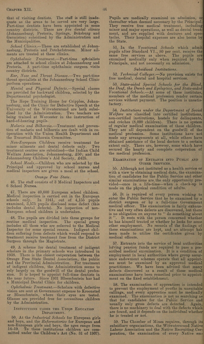 that of visiting dentists. The staff is still inade- quate as the areas to be served are very large. Part-time dentists have been appointed in some country districts. There are five dental clintes (Johannesburg, Pretoria, Springs, Boksburg and Germiston) subsidised by the Administration and the Municipalities. School Clinics.—These are established at J ohan- nesburg, Pretoria and Potchefstroom. Minor ail- ments are treated at these clinics. Ophthalmic Treatment.—Part-time spécialists are attached to school clinics at Johannesburg and Pretoria. A part-time ophthalmic surgeon visits country districts. Ear, Nose and Throat Disease.-—Two part-time throat specialists at the Johannesburg School Clinic perform operations. Mental and Physical Defects——Special classes are provided for backward children, selected by the Departmental psychologist. The Hope Training Home for Cripples, Johan- nesburg, and the Clinic for Defective Speech at the University of the Witwatersrand are both subsi- dised by the Administration. Two teachers are being trained at Worcester in the instruction of hard-of-hearing pupils. Malaria and Bilharzia.—Treatment and preven- tion of malaria and bilharzia are dealt with in co- 6peration with the Union Health Department and the Transvaal Bilharzia Committee. Non-European Children receive treatment for minor ailments and dental defects only. Two treatment centres are subsidised—the Indian Child Welfare Association, Johannesburg, £50; and the Johannesburg Children’s Aid Society, £425. School Meals.—Children who are selected by the Principal and approved by school nurses and medical inspectors are given a meal at the school. Orange Free State. 46. The staff consists of 3 Medical Inspectors and 6 School Nurses. 47. There are 40,000 Huropean school children. Medical inspection is carried out in the European schools only, In 1941, out of 4,155 pupils examined, 3,575 pupils disclosed some defect (this includes dental defects). No inspection of non- European school children is undertaken. 48. The pupils are divided into three groups for routine medical inspection. The special group includes all those who are referred to the Medical Inspector for some special reason. Indigent chil- dren suffering from defects which would respond to treatment receive treatment free from the District Surgeon through the Magistrate. 49. A scheme for dental treatment of indigent scholars in the primary schools was introduced in 1938. There is the closest codperation between the Orange Free State Dental Association, the public and the Provincial Administration. For treatment of indigent children, the Administration seems to rely largely on the goodwill of the dental profes- sion. It is hoped’ to appoint full-time dentists in the near future. Since 1931 Bloemfontein has had a Municipal Dental Clinic for children. Ophthalmic Treatment.—Scholars with defective vision are sent at Government expense to Kroonstad or Bloemfontein, where their eyes are tested. Glasses are provided free for necessitous children by the Administration. INSTITUTIONS UNDER THE Union Epucation DEPARTMENT. 50. At the /ndustrial Schools for European girls and boys, and the Reformatories for European and non-European girls and boys, the ages range from 14-19. To these institutions children are com- mitted under the Children’s Act (No: 31 of 1937). tacles. Their site expenses are also borne by the State. 51. In the Vocational Schools which admit                  f i Pupils are medically examined on admission, or thereafter when deemed necessary by the Principal. They receive free medical treatment, including minor and major operations, as well as dental treat- ment, and are supplied with dentures and spec- pupils after Standard VI., 80 per cent. receive th same free services as above. The pupils are examined medically only when required by the Principals, and not necessarly on admission. Subsidised Institutions. 52. Technical Colleges.—No provision exists for free medical, dental and hospital services. 53. State-aided Special Schools for the Blind, the Deaf, the Dumb and Epileptics, and State-aided Vocational Schools.—At some of these institutes,’ members of the medical profession render certain services without payment. The position is unsatis- factory. ; 54. Institutions under the Department of Social Welfare are classified into certified institutions, non-certified institutions, hostels for delinquents, and créches (8,000 children). There is no system of regular medical examination of these children. medical profession. Some institutions have not made any arrangements at all, while others have obtained assistance of the local doctors to a certain extent only. There are, however, some which have secured the hearty and complete codperation of the medical profession. EXAMINATION OF ENTRANTS INTO PuBLIC AND OTHER SERVICES. 55. Although not instituted as a health service or with a view to obtaining medical data, the examina-_ tion of candidates for the Public Service and other similar examinations are the only opportunity pro- | vided—once in a life-time—when ,a check-up is” made on the physical condition of adults. 06. It is required of every person wishing to enter the Public Service that he be examined by a_ district surgeon or by a full-time Government medical officer. The examination is fairly exhaus- é tive and very often defects are discovered, but there — is no obligation on anyone to ‘‘ do something about it’. It rests with the person concerned whether he has himself treated or whether he looks for some other employment. No records of the findings ae these examinations are kept, and- no attempt has - been made to utilise the certificates given by medical officers. 57. Entrants into the service of local authorities | hdving pension funds are required to pass a pre- scribed medical examination. -It is a condition of employment in local authorities where group assur- ance endowment schemes operate that all appoint- ees must be examined by an approved medical practitioner. We have been advised that many defects discovered as a result of these medical examinations have been remedied prior to appoint- ment on the fixed establishment. | 58. The examination of apprentices is intended to prevent the employment of youths in unsuitable callings, and every apprentice must be medically examined.’ The examination is not as searching as that for candidates for the Public Service an usually only gross defects are detected. Again, there is no machinery to deal with the defects which are found, and it depends on the individual whether 59. The Chamber of Mines requires, through it subsidiary organizations, the Witwatersrand Native poration, the examination of every Native em