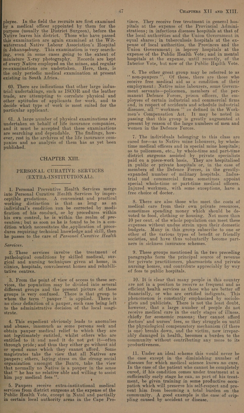   by a medical officer appointed by them for the purpose (usually the District Surgeon), before the Native leaves his district. Those who have passed watersrand Native Labour Association’s Hospital in Johanngsburg. This examination is very search- ‘ing, even in some cases going to the extent of ‘Miniature X-ray photography. Records are kept of every Native employed on the mines, and regular re-examinations are undertaken. Here, then, is the only periodic medical examination at present existing in South Africa. 60. There are indications that other large indus- trial undertakings, such as ISCOR and the leather trade, are attempting to correlate physical and other aptitudes of applicants for work, and to decide what type of work is most suited for the particular applicant. 61. A large number of physical examinations are and it must be accepted that these examinations are searching and dependable. The findings, how- panies and no analysis of them has as yet been published. CHAPTER XIII: PERSONAL CURATIVE SERVICES (EXTRA-INSTITUTIONAL).  } sien hy 1. Personal Preventive Health Services merge A convenient and practical is that, as; long as, an individual’s condition can be corrected by modi- ceptible gradations. his own control, he is within the realm of pre- vention; but as soon as he is found to be in a con- dition which necessitates the ,application of proce- dures requiring technical knowledge and skill, then he passes to the care of Personal Curative Health Services. 2. These services involve the treatment of pathological conditions by skilled medical, sur- gical and nursing techniques given at home, in tative centres. 3. From the point of view of access to these ser- vices, the population may be divided into several different groups and the present picture of these groups is very confused. There is that group to whom the term ‘‘ pauper’’ is applied. There is no clear definition of a pauper, each case being left to the administrative decision of the local magi- strate. 4. This expedient obviously leads to anomalies y ti , \ be iN i fy 1 ; F obtain pauper medical relief to which they are to it and need it do not get it—often through pride; and thus they either go without aid or spend sums which they cannot afford. Some magistrates take the view that all Natives are -paupers; others, laying stress on the strong social organization amongst the Bantu, take the view that normally no Native is a pauper in' the sense that ‘‘ he has no relative able and willing to assist 5. Paupers receive extra-institutional medical Public Health Vote, except in Natal and partially in certain local authority areas in the Cape Pro- 1 =~ ~ Cuapters XII ann XIII. pitals at the expense of the Provincial Admini- strations; in infectious diseases hospitals at that of the local authorities and the Union Government in equal shares; in tuberculosis hospitals at the ex- pense of local authorities, the Provinces and the Union Government; in leprosy hospitals at the expense of the Public Health Vote; and in mental hospitals at the expense, until recently, of the Interior Vote, but now of the Public Health Vote. 6. The other great group may be referred to as non-paupers ’’’. Of these, there are those who receive free medical aid as a condition of their employment: Native mine labourers, some Govern- ment servants—policemen, members of the per- manent Defence Forces, prison officers, the em- ployees of certain industrial and commercial firms and, in respect of accidents and schedule industrial diseases, all ‘‘ workmen ”’ as defined in the Work- men’s Compensation Act. It may be noted in passing that this group is greatly augmented at present by reason of the large numbers of men and women in the Defence Forces. sé 7. The individuals belonging to this class are cared for—as to Native mine labourers, by whole- time medical officers and in special mine hospitals; as to policemen, etc., by whole-time and part-time district surgeons assisted by private specialists paid on a plece-work basis. They are hospitalised in public or private hospitals or, in the case of members of the Defence Forces, in the greatly- expanded number of military hospitals. Indus- trial and commercial firms sometimes appoint special whole-time or part-time medical officers. injured workmen, with some exceptions, have a free choice of doctor. 8. There are also those who meet the costs of medical care from their own private resources, sometimes spending money which should be de- voted to food, clothing or housing. Not more than 10 per cent. of the whole population can meet these expenses without undue strain upon their domestic budgets. Many in this group subscribe to one or other of the various types of benefit or friendly societies, and have thus voluntarily become part- ners in sickness insurance schemes. 9. These groups mentioned in the two preceding paragraphs form the principal source of revenue for private practitioners, pharmacists and private nursing homes, and contribute appreciably by way of fees to public hospitals. 10. It is clear that many people in this country are not in a position to receive as frequent and as efficient health services as those who are better off financially, or who are certified indigents. This phenomenon is constantly emphasized by sociolo- gists and publicists. There is not the least doubt, however, that a large number of people do not receive medical care in the early stages of illness, chiefly for economic reasons; they cannot afford doctors’ and nurses’ fees, so they struggle on until the physiological compensatory mechanism (if there is one) breaks down, and the victim, now irrepar- ably damaged in health, becomes a burden to the community, without contributing any more to its productiveness. | 11. Under an ideal scheme this would never be the case except in the diminishing number of diseases for which medical science knows no cure. In the case of the patient who cannot be completely cured, if his condition comes under treatment at a sufficiently early stage he can, as part of his treat- ment, be given training in some productive occu- pation which will preserve his self-respect and pre- vent him from becoming a total burden on the community. A good example is the case of crip- pling caused by accident or disease.