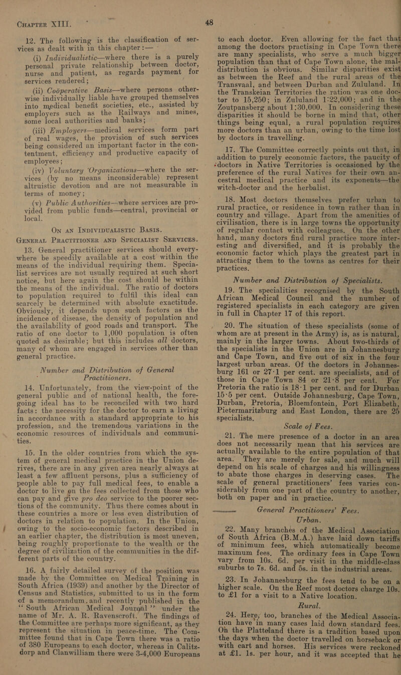 12. The following is the classification of ser- vices as dealt with in this chapter :— (i) Individualistic—where there is a purely personal private relationship between doctor, nurse and patient, as regards payment for services rendered ; (ii) Codperative Basis—where persons. other- wise individually liable have grouped themselves into medical benefit societies, etc., assisted by employers such as the Railways and mines, some local authorities and banks; (iii) Employers—medical services form part of real wages, the provision of such services being considered an important factor in the con- tentment, efficiency and productive capacity of employees ; (iv) Voluntary ‘Organizations—where the ser- vices (by no means inconsiderable) represent altruistic devotion and are not measurable in terms of money; . vided from public funds—central, provincial or local. . On AN INDIVIDUALISTIC BasIs. GENERAL PRACTITIONER AND SPECIALIST SERVICES. 13. General practitioner services should every- where be speedily available at a cost within the means of the individual requiring them. Specia- list services are not usually required at such short notice, but here again the cost should be within the means of the individual. The ratio of doctors to population required to fulfil this ideal can scarcely be determined with absolute exactitude. Obviously, it depends upon such factors as the incidence of disease, the density of population and the availability of good roads and transport. The ratio of one doctor to 1,000 population is often quoted as desirable; but this includes all doctors, many of whom are engaged in services other than general practice. Number and Distribution of General Practitioners. 14. Unfortunately, from the view-point of the general public and of national health, the fore- going ideal has to be reconciled with two hard facts: the necessity for the doctor to earn a living in accordance with a standard appropriate to his profession, and the tremendous variations in the economic resources of individuals and communi- ties. 15. In the older countries from which the sys- tem of general medical practice in the Union de- rives, there are in any given area nearly always at least a few affluent persons, plus a sufficiency of people able to pay full medical fees, to enable a doctor to live on the fees collected from those who can pay and give pro deo service to the poorer sec- tions of the community. Thus there comes about in these countries a more or less even distribution of doctors in relation to population. In the Union, owing to the socio-economic factors described in an earlier chapter, the distribution is most uneven, being roughly proportionate to the wealth or the degree of civilization of the communities in the dif- ferent parts of the country. 16. A fairly detailed survey of the position was made by the Committee on Medical Training in South Africa (1939) and another by the Director of Census and Statistics, submitted to us in the form of a memorandum,and recently published in the ‘South African Medical Journal’? under the name of Mr. A. R. Ravenscroft. The findings of the Committee are perhaps more significant, as they represent the situation in peace-time. The Com- mittee found that in Cape Town there was a ratio of 380 Europeans to each doctor, whereas in Calitz- dorp and Clanwilliam there were 3-4,000 Europeans 48 to each doctor. Even allowing for the fact ee among the doctors practising in Cape Town there are many specialists, who serve a much bigger population than that of Cape Town alone, the mal- distribution is obvious. Similar disparities exist as between the Reef and the rural areas of the Transvaal, and between Durban and Zululand. In the Transkeian Territories the ration was one doc- tor to 15,250; in Zululand 1:22,000; and in the Zoutpansberg about 1:30,000. In considering these disparities it should be borne in mind that, other things being equal, a rural population requires more doctors than an urban, owing to the time lost by doctors in travelling. : 17. The Committee correctly points out that, : addition to purely economic factors, the paucity of ‘doctors in Native Territories is occasioned by the preference of the rural Natives for their own an- cestral medical practice and its exponents—the witch-doctor and the herbalist. : 18. Most doctors themselves prefer urban to rural practice, or residence in town rather than in country and village. Apart from the amenities of civilisation, there is in large towns the opportunity of regular contact with colleagues. On the other hand, many doctors find rural practice more inter- esting and diversified, and it is probably the economic factor which plays the greatest part in practices. | Number and Distribution of Specialists. 19. The specialities recognised by the South African Medical Council and the number of registered specialists in each category are given in full in Chapter 17 of this report. ' 20. The situation of these specialists (some of whom are at present in the Army) is, as is natural, mainly in the larger towns. About two-thirds of the specialists in the Union are in Johannesburg and Cape Town, and five out of six in the four largest urban areas. Of the doctors in Johannes- burg 161 or 27-1 per cent. are specialists, and of those in Cape Town 84 or 21:8 per cent. For Pretoria the ratio is 18-1 per cent. and for Durban 15-5 per cent. Outside Johannesburg, Cape Town, Durban, Pretoria,’ Bloemfontein, Port Elizabeth, Pietermaritzburg and East London, there are 25 specialists. Scale of Fees. 21. The mere presence of a doctor in an area does not necessarily mean that his services are actually available to the entire population of that area. They are merely for sale, and much will depend on his scale of charges and his willingness to abate those charges in deserving cases. The scale of general practitioners’ fees varies con- siderably from one part of the country to another, both on paper and in practice. General Practitioners’ F ees. Urban. . 22. Many branches of the Medical Association of South Africa (B.M.A.) have laid down tariffs of minimum fees, which automatically become maximum fees. The ordinary fees in Cape Town vary from 10s. 6d. per visit in the middle-class suburbs to 7s. 6d. and 5s. in the industrial areas. 23. In Johannesburg the fees tend to be on a higher scale. On the Reef most doctors charge 10s. to £1 for a visit to a Native location. Rural. _24. Here, too, branches of the Medical Associa- tion have in many cases laid down standard fees. On the Platteland there is a tradition based upon the days when the doctor travelled on horseback or with cart and horses. His services were reckoned at £1. 1s. per hour, and it was accepted that he