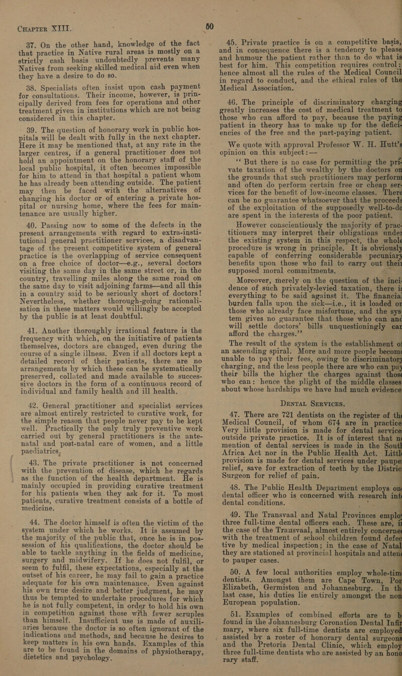 Coueren XLT. 37. On the other hand, knowledge of the fact that practice in Native rural areas 1s mostly on a strictly cash basis undoubtedly prevents many Natives from seeking skilled medical aid even when they have a desire to do so. 38. Specialists often insist upon cash payment for consultations. Their income, however, 1s prin- cipally derived from fees for operations and other treatment given in institutions which are not being considered in this chapter. 39. The question of honorary work in public hos- pitals will be dealt with fully in the next chapter. Here it may be mentioned that, at any rate in the larger centres, if a general practitioner does not hold an appointment: on the honorary staff of the local public hospital, it often becomes impossible for him to attend in that hospital a patient whom he has already been attending outside. The patient may then be faced -with the alternatives of changing his doctor or of entering a private hos- pital or nursing home, where the fees for main- tenance are usually higher. 40. Passing now to some of the defects in the present arrangements with regard to extra-insti- tutional general practitioner services, a disadvan- tage of the present competitive system of general practice is the overlapping of service consequent on a free choice of doctor—e.g., several doctors visiting the same day in the same street or, in the country, travelling miles along the same road on the same day to visit adjoining farms—and all this in.a country said to be seriously short of. doctors! Nevertheless, whether thorough-going rationali- sation in these matters would willingly be accepted by the public is at least doubtful. ; 41. Another thoroughly irrational feature is the frequency with which, on the initiative of patients themselves, doctors are changed, even during the course of a single illness. Even if all doctors kept a detailed record of their patients, there are no arrangements by which these can be systematically preserved, collated and made available to succes- sive doctors in the form of a continuous record of individual and family health and ill health. 42. General practitioner and specialist services are almost entirely restricted to curative work, for the simple reason that people never pay to be kept well. Practically the only truly preventive work carried out by general practitioners is the ante- natal and post-natal care of women, and a little paediatrics. 45. The private practitioner is not concerned with the prevention of disease, which he regards as the function of the health department. He is mainly occupied in providing curative treatment for his patients when they ask for it. To most patients, curative treatment consists of a bottle of medicine. 44. The doctor himself is often the victim of the system under which he works. It is assumed by the majority of the public that, once he is in pos- able to tackle anything in the fields of medicine, surgery and midwifery. If he does not fulfil, or seem to fulfil, these expectations, especially at the outset of his career, he may fail to gain a practice adequate for his own maintenance. Even against his own true desire and better judgment, he may thus be tempted to undertake procedures for which in competition against those with fewer scruples than himself. Insufficient use is made of auxili- aries because the doctor is so often ignorant of the indications and methods, and because he desires to keep matters in his own hands. Examples of this are to be found in the domains of physiotherapy dietetics and psychology. —a 45. Private practice is on a competitive basis, and in consequence there is a tendency to please and humour the patient rather than to do what is best for him. This competition requires control: hence almost all the rules of the Medical Council in regard to conduct, and the ethical rules of the Medical Association. | 46. The principle of discriminatory charging greatly increases the cost of medical treatment to those who can afford to pay, because the paying patient in theory has to make up for the defici- encies of the free and the part-paying patient. ' We quote with approval Professor W. H. Hutt’s opinion on. this subject :— : ‘* But there is no case for permitting the pri. vate taxation of the wealthy by the doctors on the grounds that such practitioners may perform and often do perform certain free or cheap ser- vices for the benefit of low-income classes. There can be no guarantee whatsoever that the proceeds of the exploitation of the supposedly well-to-da are spent in the interests of the poor patient. However conscientiously the majority of prac- titioners may interpret their obligations undez the existing system in this respect, the whole procedure is wrong in principle. It is obviously capable of conferring considerable pecuniary benefits upon those who fail to carry out thei1 supposed moral commitments. c Moreover, merely on the question of the inci- dence of such privately-levied taxation, there is everything to be said against it. The financial burden falls upon the sick—i.e., it is loaded or those who already face misfortune, and the sys tem gives no guarantee that those who can an¢ will settle doctors’ bills unquestioningly ear afford the charges.”’ The result. of the system is the establishment of! an ascending spiral. More and more people becom unable to pay their fees, owing to discriminator} charging, and the less people there are who can pa} about whose hardships we have had much evidence DENTAL SERVICES. 47. There are 721 dentists on the register of th Medical Council, of whom 674 are in practice Very little provision is made for dental service: outside private practice. It is of interest that n mention of dental services is made in the Sout Africa Act nor in the Public Health Act. Littl provision is made for dental services under paupe: relief, save for extraction of teeth by the Distrie Surgeon for relief of pain. 48. The Public Health Department employs on dental officer who is concerned with research in dental conditions. ae            49. The Transvaal and Natal Provinces empl three full-time dental officers each. These are, the case of the Transvaal, almost entirely concernes with the treatment of school children found defee tive by medical inspection; in the case of Natal they are stationed at provincial hospitals and attens to pauper cases. . wy 50. A few local authorities employ whole-tim dentists. Amongst them are Cape Town, Por Elizabeth, Germiston and Johannesburg. In th European population. 51. Examples of combined efforts are to b found in the Johannesburg Coronation Dental Infiz mary, where six full-time dentists are employed and the Pretoria Dental Clinic, which employ three full-time dentists who are assisted by an hon rary staff. .