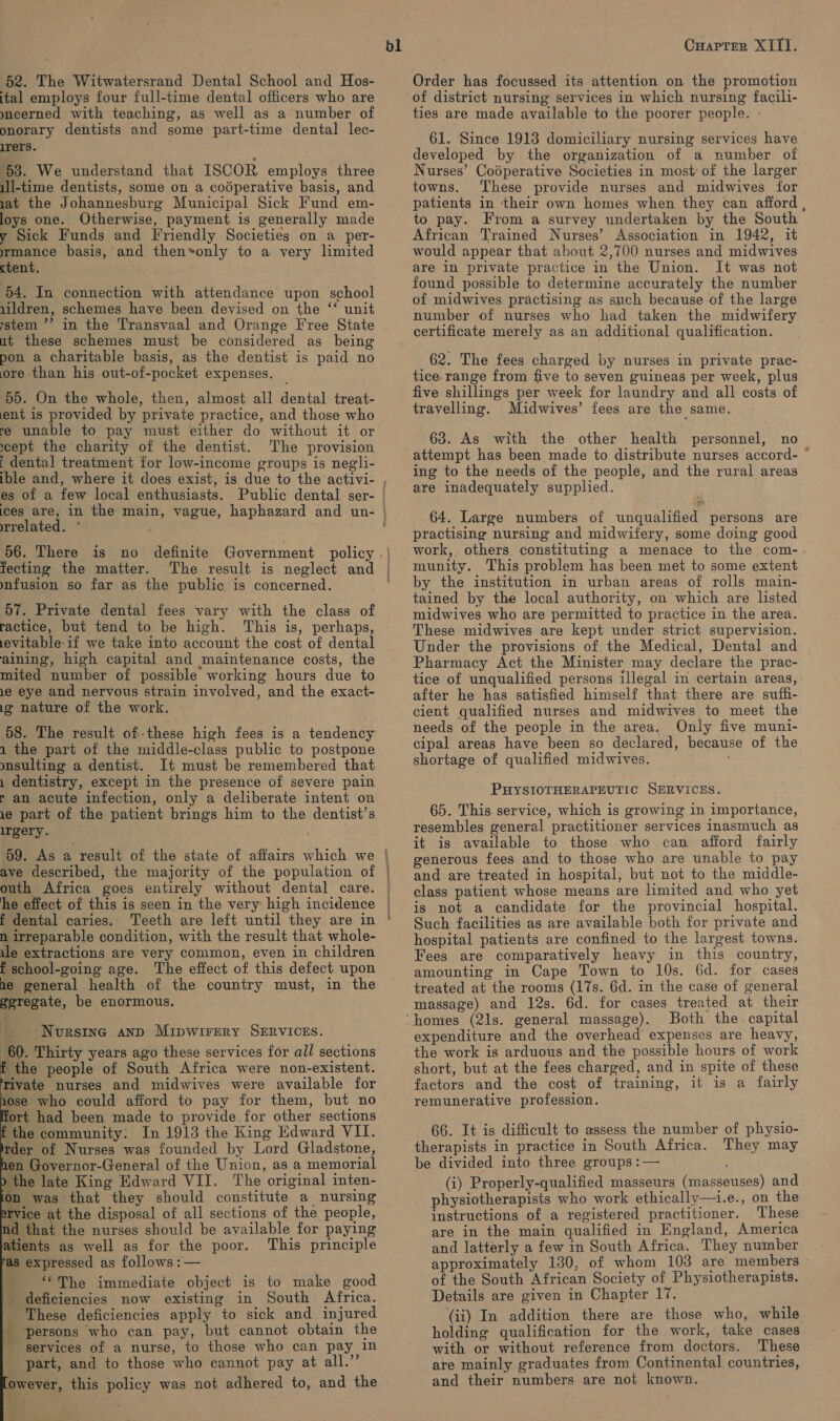 52. The Witwatersrand Dental School and Hos- ital employs four full-time dental officers who are meerned with teaching, as well as a number of onorary dentists and some part-time dental lec- irers. 53. We understand that ISCOR employs three ill-time dentists, some on a codperative basis, and iat the Johannesburg Municipal Sick Fund em- loys one. Otherwise, payment is generally made y Sick Funds and Friendly Societies on a per- mance basis, and thenvonly to a very limited ctent. 54. In connection with attendance upon school 1ildren, schemes have been devised on the ‘‘ unit stem ’’ in the Transvaal and Orange Tree State ut these schemes must be considered as being pon a charitable basis, as the dentist is paid no ore than his out-of-pocket expenses. 55. On the whole, then, almost all dental treat- ent is provided by private practice, and those who re unable to pay must either do without it or cept the charity of the dentist. The provision ‘ dental treatment for low-income groups is negli- bl es of a few local enthusiasts. related. ° f fecting the matter. The result is neglect and mfusion so far as the public is concerned. 57. Private dental fees vary with the class of ractice, but tend to be high. This is, perhaps, evitable-if we take into account the cost of dental aining, high capital and maintenance costs, the mited number of possible working hours due to le eye and nervous strain involved, and the exact- i nature of the work. 58. The result of-these high fees is a tendency 1 the part of the middle-class public to postpone mnsulting a dentist. It must be remembered that 1 dentistry, except in the presence of severe pain r an acute infection, only a deliberate intent on 1e part of the patient brings him to the dentist’s reery.. 7 ave described, the majority of the population of outh Africa goes entirely without dental care. he effect of this is seen in the very high incidence — dental caries. Teeth are left until they are in n irreparable condition, with the result that whole- ule extractions are very common, even in children t school-going age. The effect of this defect upon ae general health of the country must, in the geregate, be enormous. ~Nvurstne anp Mipwirery SERVICES. 60. Thirty years ago these services for all sections ‘the people of South Africa were non-existent. Tivate nurses and midwives were available for 1ose who could afford to pay for them, but no ort had been made to provide for other sections ‘the community: In 1913 the King Edward VII. rder of Nurses was founded by Lord Gladstone, hen Governor-General of the Union, as a memorial the late King Edward VII. The original inten- on was that they should constitute a nursing Tvice at the disposal of all sections of the people, nd that the nurses should be available for paying atients as well as for the poor. This principle as expressed as follows :— _ “The immediate object is to make good deficiencies now existing in South Africa. - These deficiencies apply to sick and injured persons who can pay, but cannot obtain the services of a nurse, to those who can pay in _ part, and to those who cannot pay at Aa Ses jowever, this policy was not adhered to, and the        erence wae Cuaptrer XIII. Order has focussed its attention on the promotion of district nursing services in which nursing facili- ties are made available to the poorer people. - 61. Since 1913 domiciliary nursing services have developed by the organization of a number of Nurses’ Coéperative Societies in most of the larger towns. These provide nurses and midwives for patients in their own homes when they can afford , to pay. From a survey undertaken by the South African Trained Nurses’ Association in 1942, it would appear that about 2,700 nurses and midwives are in private practice in the Union. It was not found possible to determine accurately the number of midwives practising as such because of the large number of nurses who had taken the midwifery certificate merely as an additional qualification. 62. The fees charged by nurses in private prac- tice range from five to seven guineas per week, plus five shillings per week for laundry and all costs of travelling. Midwives’ fees are the same. 63. As with the other health personnel, no attempt has been made to distribute nurses accord- © ing to the needs of the people, and the rural areas are inadequately supplied. 64. Large numbers of unqualified persons are practising nursing and midwifery, some doing good work, others constituting a menace to the com- munity. This problem has been met to some extent by the institution in urban areas of rolls main- tained by the local authority, on which are listed midwives who are permitted to practice in the area. These midwives are kept under strict supervision. Under the provisions of. the Medical, Dental and Pharmacy Act the Minister may declare the prac- tice of unqualified persons illegal in certain areas, after he has satisfied himself that there are suffi- cient qualified nurses and midwives to meet the needs of the people in the area. Only five muni- cipal areas have been so declared, because of the shortage of qualified midwives. PHYSIOTHERAPEUTIC SERVICES. 65. This service, which is growing in importance, resembles general practitioner services inasmuch as it is available to those who can afford fairly generous fees and to those who are unable to pay and are treated in hospital, but not to the middle- class patient whose means are limited and who yet is not a candidate for the provincial hospital. Such facilities as are available both for private and hospital patients are confined to the largest towns. Fees are comparatively heavy in this country, amounting in Cape Town to 10s. 6d. for cases treated at the rooms (17s. 6d. in the case of general massage) and 12s. 6d. for cases treated at their Both the capital expenditure and the overhead expenses are heavy, the work is arduous and the possible hours of work short, but at the fees charged, and in spite of these factors and the cost of training, it is a fairly remunerative profession. 66. It is difficult to assess the number of physio- therapists in practice in South Africa. They may be divided into three groups :— é (i) Properly-qualified masseurs (masseuses) and physiotherapists who work ethically—i.e., on the instructions of a registered practitioner. These are in the main qualified in England, America and latterly a few in South Africa. They number approximately 130, of whom 103 are members — of the South African Society of Physiotherapists. . Details are given in Chapter 17. (ii) In addition there are those who, while holding qualification for the work, take cases with or without reference from doctors. are mainly graduates from Continental countries, and their numbers are not known.