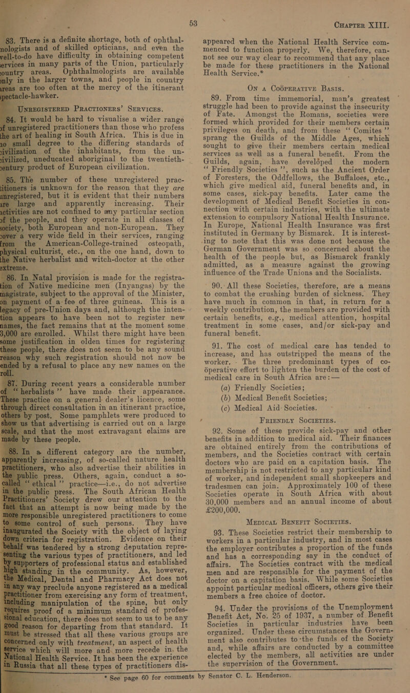                                                                  $3. There is a definite shortage, both of ophthal- nologists and of skilled opticians, and even the vell-to-do have difficulty in obtaining competent ervices in many parts of the Union, particularly untry areas. Ophthalmologists are available in the larger towns, and people in country gs are too often at the mercy of the itinerant ectacle-hawker. _ UNREGISTERED PRACTIONERS’ SERVICES. It would be hard to visualise a wider range sgistered practitioners than those who profess t of healing in South Africa. This is due in all degree to the differing standards of ation of the inhabitants, from the un- uneducated aboriginal to the twentieth- product of Kuropean civilization. | . The number of these unregistered prac- rs is unknown for the reason that they are stered, but it is evident that their numbers arge and apparently increasing. Their ies are not confined to any particular section people, and they operate in all classes of , both European and non-European. They r a very wide field in their services, ranging the American-College-trained osteopath, 11 culturist, etc., on the one hand, down to fative herbalist and witch-doctor at the other e. . In Natal provision is made for the registra- of Native medicine men (Inyangas) by the rate, subject to the approval of the Minister, yment of a:fee of three guineas. This is a of pre-Union days and, although the inten- ppears to have been not to register new 0 are enrolled. Whilst there might have been justification in olden times for registering 3 people, there does not seem to be any sound on why such registration should not now be by a refusal to place any new names on the During recent years a considerable number “herbalists ’’ have made. their appearance. fe practice on a general: dealer’s licence, some direct constltation in an itinerant practice, yy post. Some pamphlets were produced to ‘that advertising is carried out on a large d that the most extravagant claims are y these people. a different category are the number, tly increasing, of so-called nature health oners, who also advertise their abilities in ¢ press. Others, again, conduct a s0- ethical ’’ practice—i.e., do not advertise ublic press. The South African Health ners’ Society drew our attention to the an attempt is now being made by the onsible unregistered practitioners to come control of such persons. They have ed the Society with the object of laying riteria for registration. Evidence on their oO the various types of practitioners, and led porters of professional status and established nding in the community. As, however, ical, Dental and Pharmacy Act does not fay preclude anyone registered as a medical loner from exercising any form of treatment, ‘manipulation of the spine, but only proof of a minimum standard of profes- ducation, there does not seem to us to be any sason for departing from that standard. It stressed that all these various groups are ed only with treatment, an aspect of health which will more and. more recede in, the nal Health Service. It has been the experience a that all these types of practitioners dis- 53 ‘ Cuapter XIII. appeared when the National Health Service com- menced to function properly. We, therefore, can- not see our way clear to recommend that any place be made for these practitioners in the National Health Service.* On Aa CoOPERATIVE Basis. 89. From time immemorial, man’s greatest struggle had been to provide against the insecurity of Fate. Amongst the Romans, societies were formed which provided for their members certain privileges on death, and from these ‘‘ Comites ”’ sprang the Guilds of the Middle Ages, which sought to give their members certain medical services as well as a funeral benefit. From the Guilds, again, have develéped the modern ‘“* Friendly Societies ’’, such as the Ancient Order of Foresters, the Oddfellows, the Buffaloes, etc., which give medical aid, funeral benefits and, in some cases, sick-pay benefits. Later came the nection with certain industries, with the ultimate extension to compulsory National Health Insurance. In Europe, National Health Insurance was first instituted in Germany by Bismarck. It is interest- German Government was so concerned about the health of the people but, as Bismarck frankly admitted, as a measure against the growing influence of the Trade Unions and the Socialists. ~ 90. All these Societies, therefore, are a means to combat the crushing burden of sickness. They have much in common in that, in return for a weekly contribution, the members are provided with certain benefits, e.g., medical attention, hospital treatment in some cases, and/or sick-pay and funeral benefit. 91. The cost of medical care has tended to increase, and has outstripped the means of the worker. - The three predominant types of co- éperative effort to lighten the burden of the cost of medical care in South Africa are :— (a) Friendly Societies; (b) Medical Benefit Societies; (c) Medical Aid: Societies. FRIENDLY SOCIETIES. 92. Some of these provide sick-pay and other benefits in addition to medical aid. Their finances are obtained entirely from the contributions of members, and the Societies contract with certain doctors who are paid on a capitation basis. The of worker, and independent small shopkeepers and tradesmen can join. Approximately 100 of these Societies operate in South Africa with about 30,000 members and an annual income of about £200,000. Mepicat BENEFIT SOCIETIES. 93. These Societies restrict their membership to workers in a particular industry, and in most cases the employer contributes a proportion of the funds and has a corresponding say in the conduct of affairs. The Societies contract with the medical men and are responsible for the payment of the doctor on a capitation basis. While some Societies members a free choice of doctor. 94. Under the provisions of the Unemployment Benefit Act, No. 25 of 1937, a number of Benefit Societies in particular industries have been organized. Under these circumstances the Govern- ment also contributes to-the funds of the Society and, while affairs are conducted by a committee elected by the members, all activities are under the supervision of the Government.