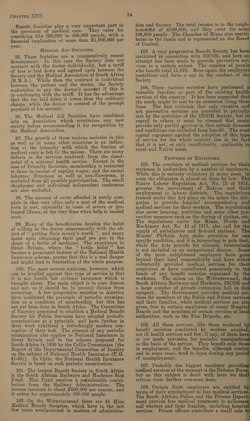 _ Benefit Societies play a very important part in the provision of medical care. They cater for something like 300,000 to 400,000 people, with a financial implication of more than £1,000,000 per year. MepicaL Arp SocrETIES. 95. These Societies are a comparatively recent development. In this case the Society does not contract with the doctor individually, but a tariff of fees is laid down and agreed upon between the Society and the Medical Association of South Africa (B.M.A.). While then the contract 1s individual between the patient and the doctor, the Society undertakes to pay the doctor’s account if this is in conformity with the tariff. It has the advantage that the fee laid down is lower than the ordinary charge, while the doctor is assured of the prompt payment of his account. 96. The Medical Aid Societies have combined into an Association which scrutinises any new society before recommending it for recognition by the Medical Association. 97. The growth of these various societies in this as well as in many other countries is an indica- medical costs is felt by the masses. There are many defects in the ‘services rendered, from the stand- point of a national health service. Except in the case of Friendly Societies, membership is restricted to those in receipt of regular wages; and the casual labourer, European as well as non-European, is excluded from all possible participation. The small shopkeeper and individual independent tradesman are also excluded. 98. The amount of cover afforded is rarely com- plete in that very often only a part of the medical costs is met, especially in cases of severe or pro- longed illness, at the very time when help is needed most. 99. Many of the beneficiaries develop the habit of calling in the doctor unnecessarily with the ob- ject of ‘‘ getting their money’s worth ’’, and many insist upon obtaining their quid pro quo in the shape of a bottle of medicine. The experience in Great . Britain, where the ‘‘ bottle habit ’’ has h4 Insurance scheme, proves that this is a real danger and might lead to frustration of the whole purpose. 100. The most serious criticism, however, which can be levelled against this type of service is that it is not health but sickness insurance which is brought about. The main object is to cure disease and not, as it should be, to prevent disease from occurring. A few progressive societies in America have instituted the principle of periodic examina- tion as a condition of membership, but this has not yet been done in South Africa. The Committee of Enquiry appointed to establish a Medical Benefit Society for Public Servants have adopted periodic examinations as a principle, and have further in their work exhibited a refreshingly modern con- ception of their task. The absence of any periodic examination also applies to National Insurance in Great Britain and to the scheme proposed for South Africa in 1936 by the Collie Commission [the Report of the Departmental Committee of Inquir on the subject of National Health Insurance (U.G. 41-36)]. In Chile, the National Health Insurance Service is based on such periodic examination. 101. The largest Benefit Society in South Africa is the South African Railways and Harbours Sick Fund. This Fund receives a- cafsiderable contri- bution from the Railway Administration. ‘The income amounts to about £600,000 per annum, and it caters for approximately 200,000 people. 102. On the Witwatersrand there are 45 Mine Medical Benefit Societies, which have in the last few years amalgamated in matters of administra- : tion and finance. The total income is in the neigh- bourhddd of £500,000, and they cater for some 108,000 people. The Chamber of Mines also contri- butes to the funds and is represented on the Board of Control. | 103. A very progressive Benefit Society has beer instituted in connection with ISCOR, and here an attempt has been made to provide preventive ser- vices to a certain extent. The number of peopl who benefit total 11,876. - Here again the employers Society. 104. These various societies have performed a valuable function as part of the existing healt services of the country. It has been suggested that the needs might be met by an extension along these The first criticism that only curative and not preventive services are provided is partially met by the activities of the ISCOR Society, but in regard to others it must be stressed that many provide only partial services in that certain diseases and conditions are excluded from benefit. The most cogent argument against the adoption of this type of service for the whole country lies in the fact that it is not, or only insufficiently, applicable to rural and Native areas. . PROVIDED BY EMPLOYERS. | 105. The provision of medical services for their workmen is undertaken by a number of employers. While this is entirely voluntary in many cases, in some the obligation is placed on them by law. The Native Labour Regulation Act, No. 15 of 1911, governs the recruitment of Natives and_ their employment in labour districts. The regulations framed under this Act place on the mines the obli- gation to provide hospital accommodation an medical services for their workers. The regulation also cover housing, nutrition and some other pre- ventive measures such as the drying of clothes, ete. Mines, Works and Machinery Act, No. 12 of 1911, also call for the supply of ambulances and first-aid stations. The Miners’ Phthisis Acts make provision for - specific condition, and it is interesting to note that, while the Acts provide for silicosis, tuberculosis is not included as an occupational disease. Some of the more enlightened employers have gon beyond their legal responsibility and have either voluntarily provided medical services for their employees or have contributed generously to thi funds of any benefit societies organized by the workmen. ‘The mines on the Witwatersrand, the South African Railways and Harbours, ISCOR and a large number of private companies fall in this category. The Government provides medical ser- vices for members of the Police and Prison services and their families, while medical services are also given free to certain employees of many Hospital Boards and the members of certain services of local authorities, such as the Fire Brigade, etc. ~106. All these services, like those rendered by benefit societies conducted by workers unaided, are ill health services and few, if any, of them have as yet made provision for periodic examinations as the basis of the service. They benefit only those in employment, and the benefits, although contin- ued in some cases, tend to lapse during any period of unemployment. ie                   107. Probably the biggest employer providing medical services at the moment is the Defence Force, but as this subject is dealt with. later we shall refrain from further comment here. 108. Certain State employees are entitled by terms of their appointment to free medical services. ' The South African Police and the Prisons Depart-| ment provide free medical treatment to policemen| and warders and their families, including hospital