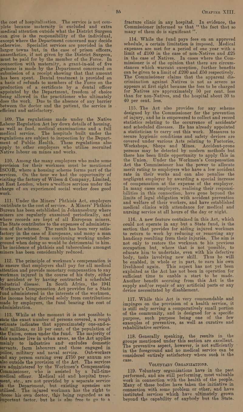 plete because maternity ‘is excluded and extra medical attention outside what the District Surgeon can give is the responsibility of the individual, except where the Department concerned may decide otherwise. Specialist services are provided in the larger towns but, in the case of prison officers, anaesthetics, if not given by the District Surgeon, must be paid for by the member of the Force. In connection with maternity, a grant-in-aid of five guineas is made by the Department concérned on submission of a receipt showing that that amount has been spent. Dental treatment is provided on a basis of refunds to members of the Force on the production of a eertificate by a dental officer appointed by the Department, freedom of choice being allowed in the practitioner who ultimately does the work. Due to the absence of any barrier between the doctor and the patient, the service is efficient and satisfactory. 109. The regulations made under the Native Labour Regulation Act lay down details of housing, as well as food, medical examinations and a full medical service. The hospitals built under the regulations are subject to inspection by the Depart- ment of Public Health. These regulations also apply to other employers who utilise recruited Native labour on mines and works. 110. Among the many employers who make some provision for their workmen must be mentioned services. On the tour we had the opportunity of visiting the factory of Wilson &amp; Company, Limited, at East London, where a*welfare services under the ene of an experienced social worker does good work. 111. Under the Miners’ Phthisis Act, employers contribute to the cost of service. A Miners’ Phthisis Bureau has been established in Johannesburg where miners are regularly examined periodically, and where records are kept of all European miners. [The State contributes to the expenses of administra- tion of the scheme. The result has been very satis- factory in the case of Kuropeans, and many a man Is now prevented from continuing working under- eround when doing so would be detrimental to him. Vhe incidence of phthisis and tuberculosis amongst miners has been considerably reduced. to ensure that employers shall pay for all medical attention and provide monetary compensation to any workman injured in the course of his duty, either by accident or by having contracted a scheduled industrial disease. In South Africa, the 1941 Workmen’s Compensation Act provides for a State fund administered in the interests of the workmen, the income being derived solely from contributions made by employers, the fund bearing the cost of administration. — ' 113. While at the moment it is not possible to state the exact number of persons covered, a rough estimate indicates that approximately one-and-a- half millions, or 15 per cent. of the population of the Union, comes under the fund. The majority of his number live in urban areas, as the Act applies mainly to industries and’ excludes domestic ervants, farm labourers and those engaged in police, military and naval service. Out-workers and any person earning over £750 per annum are also outside the provision of the Act. The services te administered by the Workmen’s Compensation ommissioner, who is assisted by a full-time medical officer. Medical aid and hospital treat- ment, etc., are not provided by a separate service a the Department, but existing agencies are tilised. The injured workman has the right to shoose his own doctor, this being regarded as an nportant factor, but he is also free to go to a a 5. ‘ ‘ “ 5A Cuaprer XIII. Commissioner informed us that ‘‘ the fact that so many of them do is significant ’’. | 114. While the fund pays fees on an approved schedule, a certain limitation is imposed. Medical expenses are met for a period of one year with a limit of £100 in the case of non-Natives and £25 in the case of Natives. In cases where the Com- missioner is of the opinion that there are circum- stances which warrant exception, further benefits can be given to a limit of £200 and £50 respectively. The Commissioner claims that the apparent dis- crimination against Natives is not as severe as appears at first sight because the fees to be charged for Natives are approximately 50 per cent. lless than for non-Natives, and the hospital about 30 to 40 per cent. less. 115. The Act also provides for any scheme designed by the Commissioner for the prevention of injury, and he is empowered to collect and record statistics relating to the occurrence of accidents’ and scheduled diseases. He has already appointed a statistician to carry out this work. Measures to secure hygienic conditions and safety devices are covered under various Acts relating to Factories, Workshops, Shops and Mines. Accident-prone persons may be detected by modern methods but there has been little opportunity to apply this in the Union. Under the Workmen’s Compensation Act the Commissioner has the power to allocate merit rating to employers who have a low accident rate in their works and can also penalise the negligent employer by awarding a special increase of compensation at the expense of the employer. In many cases employers, realising their responsi- bilities in this connection, have gone beyond the limits of legal obligation with accident prevention and welfare of their workers, and have established medical clinics with attendance for medical and _ nursing service at all hours of the day or night. 116. A new feature contained in this Act, which could not operate in any but a State fund, is the section that provides for aiding injured workmen to return to work by reducing or removing any handicap resulting from their injuries. ‘The aim is not only to restore the workman to his previous occupation but, where that is not ‘possible, to educate him‘to undertake, even with his defective body, tasks involving new skill. Thus he will be enabled, in whole or in part, to earn his own livelihood again. This aspect has not yet been exploited as the Act has not been in operation for sufficient time to enable a start to be made. Another benefit accruing from this Act is the supply and/or repair of any artificial parts or any device necessitated by disablement. 117. While this Act is very commendable and impinges on the provision of a health service, it is still only serving a comparatively small portion of the community, and is designed for a specific purpose, such purpose being one of the few examples of preventive, as well as curative and rehabilitative services. 118. Generally speaking, the results in the groups mentioned under this section are excellent. The preventive aspect, however, is not sufficiently ~ in the foreground and no medical service can be considered entirely satisfactory: where such is the case. VoLUNTARY ORGANIZATIONS. 119. Voluntary organizations have in the past performed, and are still performing, most valuable work in connection with the health of the people. Many of these bodies have taken the initiative in connection with some problem or other, and have instituted services which have ultimately grown beyond the capability of anybody but the State.