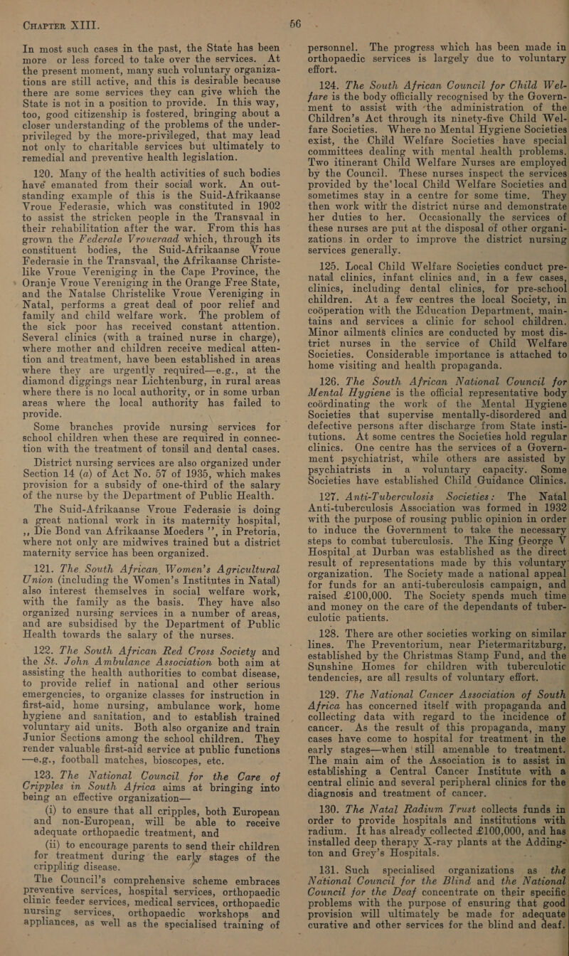 In most such cases in the past, the State has been more or less forced to take over the services. At the present moment, many such voluntary organiza- tions are still active, and this is desirable because there are some services they can give which the State is not in a position to provide. In this way, too, good citizenship is fostered, bringing about a closer understanding of the problems of the under- privileged by the more-privileged, that may lead not only to charitable services but ultimately to remedial and preventive health legislation. 120. Many of the health activities of such bodies have emanated from their social work. An out- standing example of this is the Suid-Afrikaanse Vroue Federasie, which was constituted in 1902 to assist the stricken people in the Transvaal in their rehabilitation after the war. grown the Mederale Vroueraad which, through its constituent bodies, the Suid-Afrikaanse Vroue Federasie in the Transvaal, the Afrikaanse Christe- like Vroue Vereniging in the Cape Province, the Oranje Vroue Vereniging in the Orange Free State, and the Natalse Christelike Vroue Vereniging in Natal, performs a great deal of poor relief and family and child welfare work. The problem of the sick poor has received constant attention. Several clinics (with a trained nurse in charge), where mother and children receive medical atten- tion and treatment, have been established in areas where they are urgently required—e.g., at the diamond diggings near Lichtenburg, in rural areas where there is no local authority, or in some urban areas where the local authority has failed to provide. Some branches provide nursing services school children when these are required in connec- tion with the treatment of tonsil and dental cases. District nursing services are also organized under Section 14 (a) of Act No. 57 of 19385, which makes provision for a subsidy of one-third of the salary of the nurse by the Department of Public Health. The Suid-Afrikaanse Vroue Federasie is doing a great national work in its maternity hospital, », Die Bond van Afrikaanse Moeders ”’, in Pretoria, where not only are midwives trained but a district maternity service has been organized. 121. The. South African, Women’s Agricultural Umion (including the Women’s Institutes in Natal) also interest themselves in social welfare work, with the family as the basis. They have also organized nursing services in a number of areas, and are subsidised by the Department of Public Health towards the salary of the nurses. 122. The South African Red Cross Society and the St. John Ambulance Association both aim at assisting the health authorities to combat disease, to provide relief in national and other serious emergencies, to organize classes for instruction in first-aid, home nursing, ambulance work, home hygiene and sanitation, and to establish trained voluntary aid units. Both also organize and train Junior Sections among the school children. They render valuable first-aid service at public functions —e.g., football matches, bioscopes, etc. 123. The National Council for the Care of Cripples in South Africa aims at bringing into being an effective organization— (i) to ensure that all cripples, both European and non-European, will be able to receive adequate orthopaedic treatment, and (ii) to encourage parents to send their children for treatment during the early stages of the crippling disease. The Council’s comprehensive scheme embraces preventive services, hospital services, orthopaedic clinic feeder services, medical services, orthopaedic nursing services, orthopaedic workshops and appliances, as well as the specialised training of personnel. The progress which has been made in orthopaedic services is largely due to voluntary effort. 124. The South African Council for Child Wel- fare is the body officially recognised by the Govern- ment to assist with ‘the administration of the Children’s Act through its ninety-five Child Wel- fare Societies. Where no Mental Hygiene Societies exist, the Child Welfare Societies: have special committees dealing with mental health problems. Two itinerant Child Welfare Nurses are employed by the Council. These nurses inspect the services provided by the’ local Child Welfare Societies and sometimes stay in a centre for some time. They then work with the district nurse and demonstrate her duties to her. Occasionally the services of these nurses are put at the disposal of other organi- zations.in order to improve the district nursing services generally. 125. Local Child Welfare Societies conduct pre- natal clinics, infant clinics and, in a few cases, clinics, including dental clinics, for pre-school children. At a few centres the local Society, in coéperation with the Education Department, main- tains and services a clinic for school children. Minor ailments clinics are conducted by most dis- trict nurses in the service of Child Welfare Societies. Considerable importance is attached to home visiting and health propaganda. 126. The South African National Council for Mental Hygiene is the official representative body coérdinating the work of the Mental Hygiene Societies that supervise mentally-disordered and defective persons after discharge from State insti- tutions. At some centres the Societies hold regular clinics. One centre has the services of a Govern- ment psychiatrist, while others are assisted by psychiatrists in a voluntary capacity. Some Societies have established Child Guidance Clinics. 127. Antt-Tuberculosis Societies: The Natal Anti-tuberculosis Association was formed in 1932 with the purpose of rousing public opinion in order to induce the Government to take the necessary steps to combat tuberculosis. The King George V Hospital at Durban was established as the direct result of representations made by this voluntary’ organization. The Society made a national appeal for funds for an anti-tuberculosis campaign, and raised £100,000. The Society spends much time and money on the care of the dependants of tuber- culotic patients. | 128. There are other societies working on similar lines. The Preventorium, near Pietermaritzburg, established by the Christmas Stamp Fund, and the Sunshine Homes for children with tuberculotic tendencies, are alll results of voluntary effort. 129. The National Cancer Association of South Africa has concerned itself with propaganda and collecting data with regard to the incidence of cancer. As the result of this propaganda, oe cases have come to hospital for treatment in th early stages—when | still amenable to treatment. The main aim of the Association is to assist i establishing a Central Cancer Institute with a central clinic and several peripheral clinics for the diagnosis and treatment of cancer. 130. The Natal Radium Trust collects funds a order to provide hospitals and institutions with radium. It has already collected £100,000, and has installed deep therapy X-ray plants at the Adding ton and Grey’s Hospitals. 131. Such specialised organizations as the National Council for the Blind and the National Council for the Deaf concentrate on their specific. problems with the purpose of ensuring that good provision will ultimately be made for adequate curative and other services for the blind and deals     