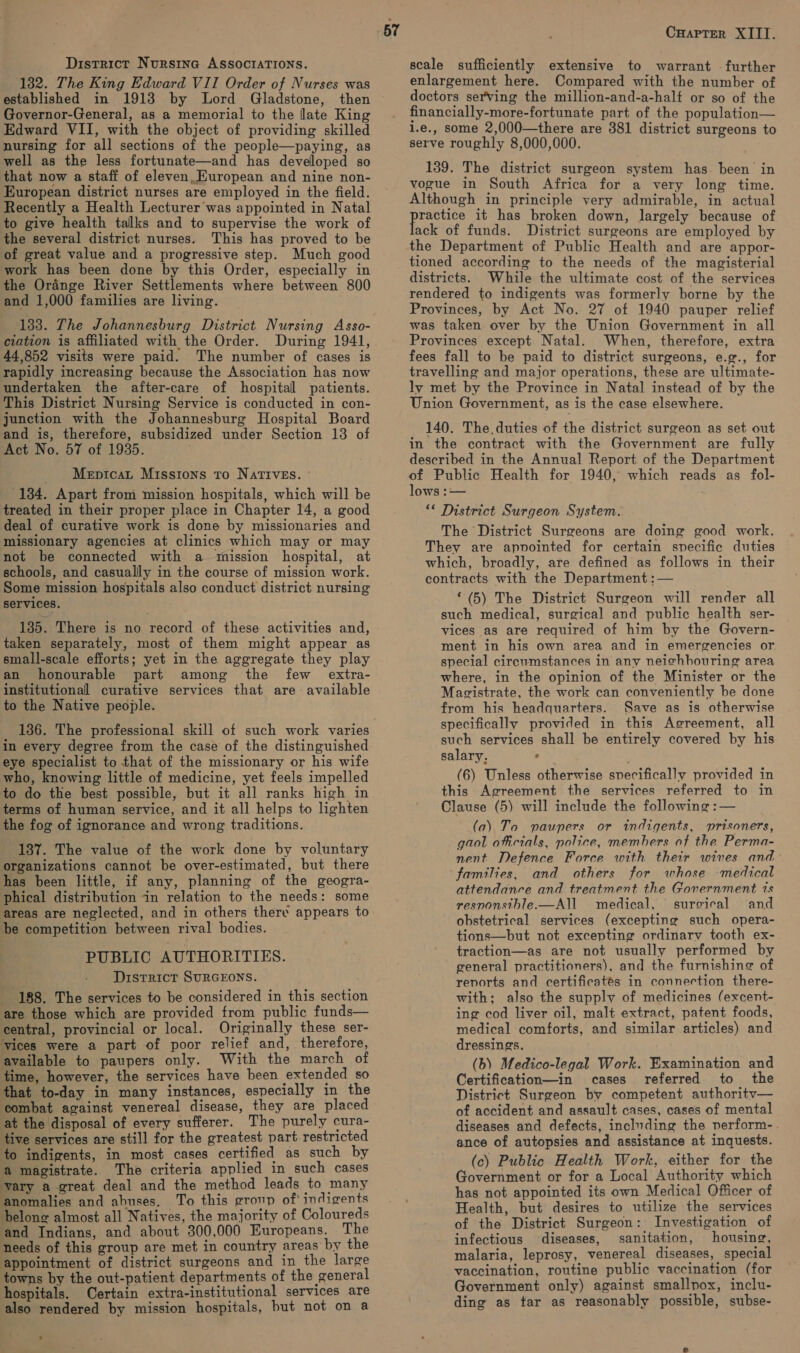 District Nursina ASSOCIATIONS. 132. The King Edward VII Order of Nurses was established in 1913 by Lord Gladstone, Governor-General, as a memorial to the late King Edward VII, with the object of providing skilled nursing for all sections of the people—paying, as well as the less fortunate—and has developed so that now a staff of eleven. Kuropean and nine non- European district nurses are employed in the field. Recently a Health Lecturer was appointed in Natal to give health talks and to supervise the work of the several district nurses. This has proved to be of great value and a progressive step. Much good work has been done by this Order, especially in the Ordnge River Settlements where between 800 and 1,000 families are living. ; 133. The Johannesburg District Nursing Asso- ciation is affiliated with the Order. During 1941, 44,852 visits were paid. The number of cases is rapidly increasing because the Association has now undertaken the after-care of hospital patients. This District Nursing Service is conducted in con- junction with the Johannesburg Hospital Board and is, therefore, subsidized under Section 13 of Act No. 57 of 1935. Mepicat Missions to NATIVES. ~ 134. Apart from mission hospitals, which will be treated in their proper place in Chapter 14, a good deal of curative work is done by missionaries and missionary agencies at clinics which may or may not be connected with a mission hospital, at schools, and casually in the course of mission work. Some mission hospitals also conduct district nursing services. 1385. There is no record of these activities and, taken separately, most of them might appear as small-scale efforts; yet in the aggregate they play an honourable part among the few extra- institutional curative services that are available to the Native people. 136. The professional skill of such work varies in every degree from the case of the distinguished eye specialist to that of the missionary or his wife who, knowing little of medicine, yet feels impelled to do the best possible, but it all ranks high in terms of human service, and it all helps to lighten the fog of ignorance and wrong traditions. 187. The value of the work done by voluntary organizations cannot be over-estimated, but there has been little, if any, planning of the geogra- phical distribution in relation to the needs: some areas are neglected, and in others there appears to be competition between rival bodies. PUBLIC AUTHORITIES. District SURGEONS. _ 188. The services to be considered in this section are those which are provided from public funds— central, provincial or local. Originally these ser- ‘vices were a part of poor relief and, therefore, available to paupers only. With the march of time, however, the services have been extended sO that to-day in many instances, especially in the combat against venereal disease, they are placed at the disposal of every sufferer. The purely cura- tive services are still for the greatest part restricted to indigents, in most cases certified as such by a magistrate. The criteria applied in such cases vary a great deal and the method leads to many anomalies and abuses. To this group of' indigents belong almost all Natives, the majority of Coloureds and Indians, and about 300,000 Europeans. The needs of this group are met in country areas by the appointment of district surgeons and in the large towns by the out-patient departments of the general hospitals. Certain extra-institutional services are also rendered by mission hospitals, but not on a CHapter XIII. scale sufficiently extensive to warrant further enlargement here. Compared with the number of doctors serving the million-and-a-halt or so of the financially-more-fortunate part of the population— i.e., some 2,000—there are 381 district surgeons to serve roughly 8,000,000. 139. The district surgeon system has been in vogue in South Africa for a very long time. Although in principle very admirable, in actual are ar it has broken down, largely because of ack of funds. District surgeons are employed by the Department of Public Health and are appor- tioned according to the needs of the magisterial districts. While the ultimate cost of the services rendered to indigents was formerly borne by the Provinces, by Act No. 27 of 1940 pauper relief was taken over by the Union Government in all Provinces except Natal. When, therefore, extra fees fall to be paid to district surgeons, e.g., for travelling and major operations, these are ultimate- ly met by the Province in Natal instead of by the Union Government, as is the case elsewhere. 140. The, duties of the district surgeon as set out in the contract with the Government are fully described in the Annual Report of the Department of Public Health for 1940, which reads as fol- lows :— ** District Surgeon System. The District Surgeons are doing good work. They are apnointed for certain specific duties which, broadly, are defined as follows in their contracts with the Department :— “ (5) The District Surgeon will render all such medical, surgical and public health ser- vices as are required of him by the Govern- ment in his own area and in emergencies or. special circumstances in any neichhouring area where, in the opinion of the Minister or the Magistrate, the work can conveniently be done from his headquarters. Save as is otherwise specifically provided in this Agreement, all such services shall be entirely covered by his salary, ‘ ' (6) Unless otherwise specifically provided in this Agreement the services referred to in Clause (5) will include the following :— (a) To paupers or indigents, prisoners, gaol oficials, police, members of the Perma- nent Defence Force with their wives and families, and others for whose medical attendance and treatment the Government is resnonsitble.—All medical, surgical and obstetrical services (excepting such opera- tions—but not excepting ordinarv tooth ex- traction—as are not usually performed by general practitioners), and the furnishing of renorts and certificatés in connection there- with; also the supply of medicines (excent- ing cod liver oil, malt extract, patent foods, medical comforts, and similar articles) and dressings. (b) Medico-legal Work. Examination and Certification—in cases referred to the District Surgeon by competent authority— of accident and assault cases, cases of mental diseases and defects, including the perform-. ance of autopsies and assistance at inquests. (c) Public Health Work, either for the Government or for a Local Authority which has not appointed its own Medical Officer of Health, but desires to utilize the services of the District Surgeon: Investigation of infectious ‘diseases, sanitation, housing, malaria, leprosy, venereal diseases, special vaccination, routine public vaccination (for Government only) against smallpox, inclu- ding as far as reasonably possible, subse-