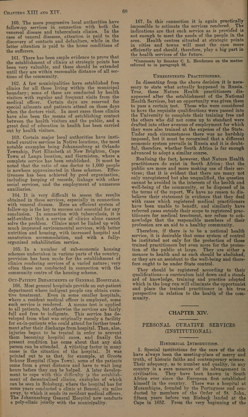 Cuarters XIIT anp XIV. 160. The more progressive local authorities have follow-up services in connection with both the venereal disease and tuberculosis clinics. In the case of veneral diseases, attention is paid to the discovery of contacts and defaulters, while in the latter attention is paid to the home conditions of the sufferers. 161. There has been ample evidence to prove that the establishment of clinics at strategic points has been very valuable, and these should be extended until they are within reasonable distance of all sec- tions of the community. 162. A few municipalities have established free clinics for all those living within the municipal boundary; some of these are conducted by health visitors with regular and frequent visits from the medical officer. Certain days are reserved for special ailments and patients attend on those days when the doctors visit. In most cases these clinics have also been the means of establishing contact between the health Visitors and the public, and a great deal of education in health has been carried out by health visitors. 163. Certain major local authorities have insti- tuted curative services in Native locations, the most notable examples being Johannesburg at Orlando Township, Port Elizabeth at New Brighton, Cape Town at Langa location, and Germiston, where a complete service has been established. It must be noted that the ratio of one doctor to 1,000 people is nowhere approximated in these schemes. Effec- tiveness has been achieved by good organization, including keeping of records, linkage with other social services, and the employment ‘of numerous auxiliaries. 164. It is very difficult to assess the results obtained in these services, especially in connection with veneral disease. Here an efficient system of follow-up is the key to success and essential for any conclusion. In connection with tuberculosis, it is self-evident that a service of clinics alone cannot solve the problem. Clinics must be linked up with much improved environmental services, with better nutrition and housing, with increased hospital and sanatorium accommodation, and with a fully- organized rehabilitation service. 165. In a number of sub-economic housing schemes undertaken in various parts of the country, provision has been made for the establishment of clinics rendering services of a varied nature; very often these are conducted in connection with the community centre of the housing scheme. Ovut-PATIENT DEPARTMENTS OF GENERAL HOSPITALS. 166. Most general hospitals provide an out-patient department where indigent people can obtain cura- tive treatment. Even in some smaller hospitals, where a resident medical officer is employed, some such service is rendered. A means test is applied to all patients, but otherwise the services are fairly full and free to indigents. This service has de- veloped from what was originally merely a facility for ex-in-patients who could attend for further treat- ment after their discharge from hospital. Then, also, injuries began to be treated in order to prevent them becoming hospital cases, and finally the present condition has come about that any sick person can be attended. A vitiating factor in many cases is the situation of the hospital. It was pointed out to us that, for example, at Groote Schuur Hospital (Cape Town), some of the patients come from a great distance and have to wait long hours before they can be helped. A later develop- ment to cope with: this difficulty is the establish- ment of decentralised clinics, examples of which can be seen in Boksburg, where the hospital has for some years conducted a clinic at Benoni, six miles away, to which it sends its resident medical officers. The Johannesburg General Hospital now conducts a poly-clinic jointly with the municipality. 60 167. In this connection it is again practically impossible to estimate the services rendered. The not enough to meet the needs of the people in the area. Health centres situated at strategic points the health services of the future. referred to in paragraph 88. UNREGISTERED PRACTITIONERS. True, these Nature Health practitioners dis- Health Services, but an opportunity was given them to pass a certain test. to have the requisite qualifications were passed into   1 ? the others who did not come up to standard were drafted into other avenues of employment for which they were also trained at the expense of the State. Under such circumstances there was no hardship imposed, but it must be recognised that a different ful, therefore, whether South Africa is far enough advanced to adopt a similar course. Realising the fact, however, that Nature Health practitioners.do exist in South Africa; that the public are more and more making use of their ser- vices; that it is evident that there are many not only unregistered but also unqualified, the question cannot be avoided in the interests of the health and well-being of the community, or be disposed of in the terms of the report. We have no reason to dis- believe their statement in evidence that they deal have been unable to benefit, and similarly have referred cases outside their scope to registered prac- titioners for medical treatment, nor refuse to ack- nowledge that the responsible members of their profession are an aid to a healthy community. Therefore, if there is to be a national health service, it is desirable that some system of control be instituted not only for the protection of those trained practitioners but even more for the protec- tion of the public at large. They are either a menace to health and as such should be abolished, or they are an assistant to the well-being and there- fore ought to be under State control. qualifications—a curriculum laid down and a stands ard of knowledge, training and practice adopted which in the long run.will eliminate the opportunist perspective in relation to the health of the com- munity. CHAPTER XIV. PERSONAL CURATIVE SERVICES (INSTITUTIONAL). HistToricaL INTRODUCTION. 1. Special institutions for the care of the sick have always been the meeting-place of mercy and truth, of historic faiths and contemporary science. — Their adequacy, as to number and quality, in any country is a sure measure of its advancement in civilisation. They have been known in South Africa ever since the European first established himself in the country. There was a hospital at Mozambique, founded by the Portuguese and con- ducted by members of the Order of St. John, fifteen years before van Riebeek landed at the Cape in 1652. From the very beginning of the