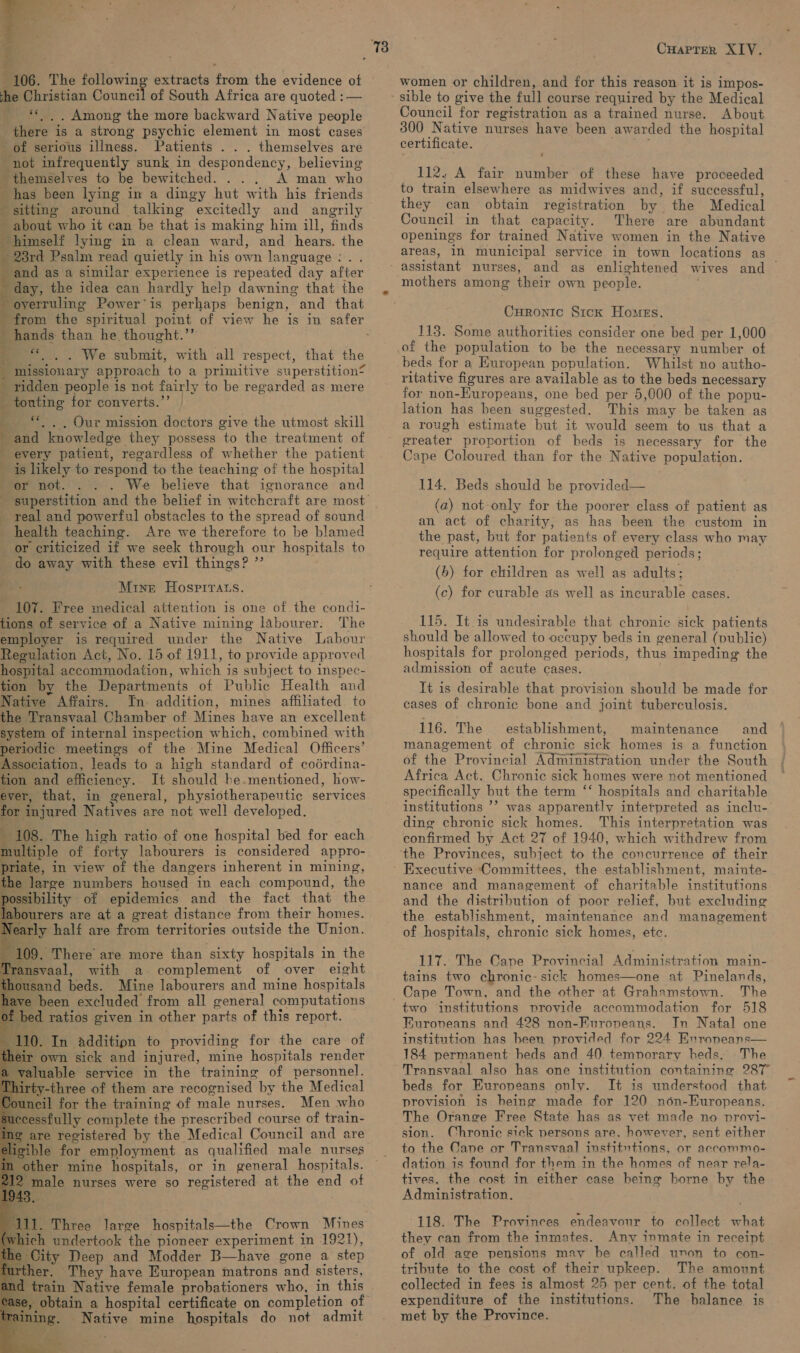 a — 106. The ellowing ex extracts ath the evidence ot he Christian Council of South Africa are quoted :— _ Among the more backward Native people there is a strong psychic element in most cases of serious illness. Patients . . . themselves are not infrequently sunk in despondency, believing themselves to be bewitched. . . ‘A man who has been lying in a dingy hut with his friends ‘ sitting around talking excitedly and angrily _ about who it can be that is making him ill, finds himself lying in a clean ward, ‘and hears. the = 280d Psalm read quietly in his own language: . . ‘and as a similar experience is repeated day after day, the idea can hardly help dawning that the oyerruling Power’is perhaps benign, and that  hands than he thought.’” . We submit, with all respect, that the missionary approach to a primitive superstition? ridden people is not fairly to be regarded as mere touting for converts.”’ ** . . Our mission doctors give the utmost skill and knowledge they possess ‘to the treatment of every patient, regardless of whether the patient is likely to respond to the teaching of the hospital or not. We believe that ignorance and eT ear een Pe ene ee &lt; : + real and powerful obstacles to the spread of sound health teaching. Are we therefore to be blamed or criticized if we seek through our hospitals to do away with these evil things? ”’ Mine Hospirats. 107. Free medical attention is one of the condi- tions of service of a Native mining labourer: The employer is required under the Native Labour Regulation Act, No. 15 of 1911, to provide approved hospital accommodation, which is subject to inspec- tion by the Departments of Public Health ‘and Native Affairs. In. addition, mines affiliated to the Transvaal Chamber of Mines have an excellent system of internal inspection which, combined with periodic meetings of the Mine Medical Officers’ Association, leads to a high standard of coérdina- tion and efficiency. It should he. mentioned, how- ever, that, in general, physiotherapeutic services % injured Natives are not well developed. 108. The high ratio of one hospital bed for each multiple of forty labourers is considered appro- priate, in view of the dangers inherent in mining, the large numbers housed in each compound, the ibility of epidemics and the fact that the urers are at a great distance from their homes. rly half are from territories outside the Union.                 109. There are more than sixty hospitals in the ansvaal, with a. complement of over eight sand beds. Mine labourers and mine hospitals re been excluded. from all general computations bed ratios given in other parts of this report. 10. In additipn to providing for the care of ir own sick and injured, mine hospitals render valuable service in the training of personnel. rty-three of them are recognised by the Medical neil for the training of male nurses. Men who essfully complete the prescribed course of ve de are registered by the Medical Council and a ible for employment as qualified male ee other mine hospitals, or in general hospitals. ‘male nurses were so registered at the end of am. Three large hospitals—the Crown Mines Aich undertook the pioneer experiment in 1921), City Deep and Modder B—have gone a step her. They have European matrons ‘and sisters, train Native female probationers who, in this , obtain a hospital certificate on completion of Native mine hospitals do not admit CHaprer XIV. women or children, and for this reason it is impos- Council for registration as a trained nurse. About 300 Native nurses have been aw arded the hospital certificate. 112, A fair. vitae of these have proceeded to train elsewhere as midwives and, if successful, they can obtain registration by. the Medical Council in that capacity. There are abundant openings for trained Native women in the Native areas, 12 municipal service in town locations as and as enlightened wives and — mothers among their own people. CHronic S1ck Homes. 113. Some authorities consider one bed per 1,000 of the population to be the necessary number of beds for a European population. Whilst no autho- ritative figures are available as to the beds necessary for non-Eur opeans, one bed per 5,000 of the popu- lation has been suggested. This may be taken as a rough estimate but it would seem to us that a greater proportion of beds is necessary for the Cape Coloured than for the Native population. 114. Beds should be provided— (a) not only for the poorer class of patient as an act of charity, as has been the custom in the past, but for patients of every class who may require attention for prolonged periods; (6) for children as well as adults; (c) for curable as well as incurable cases. 115. It.is undesirable that chronic sick patients should be allowed to occupy beds in general (public) hospitals for prolonged periods, thus impeding the admission of acute cases. It is desirable that provision should be made for cases of chronic bone and joint tuberculosis. 116. The establishment, maintenance and management of chronic sick homes is a function of the Provincial Administration under the South Africa Act. Chronic sick homes were not mentioned specifically but the term “‘ hospitals and charitable institutions ’? was apparently interpreted as inclu- ding chronic sick homes. This interpretation was confirmed by Act 27 of 1940, which withdrew from ‘the Provinces, subject to the concurrence of their Executive ‘Committees, the establishment, mainte- nance and management of charitable institutions and the distribution of poor relief, but excluding the establishment, maintenance and management of hospitals, chronic sick homes, ete. 117. The Cape Provincial Administration main- tains two chronic- sick homes—one at Pinelands, The two institutions provide accommodation for 518 Euroveans and 428 non-Europeans. In Natal one institution has been provided for 224 Enroneans— 184 permanent: beds and 40 temporary beds. The Transvaal also has one institution containing 287° beds. for Europeans only. It is understood that provision is heing made for 120 non-Europeans. The Orange Free State has as vet made no provi- sion. Chronic sick persons are. however, sent either to the Cane or Transvaal institutions, or accommo- dation is found for them in the homes of near rela- tives, the cost in either case beine borne by the Administration. 118. The Provinces endeavour to collect what they can from the inmates. Any inmate in receipt of old age pensions may be called unon to con- tribute to the cost of their upkeep. The amount collected in fees is almost 25 per cent. of the total expenditure of the institutions. The halance is met by the Province.