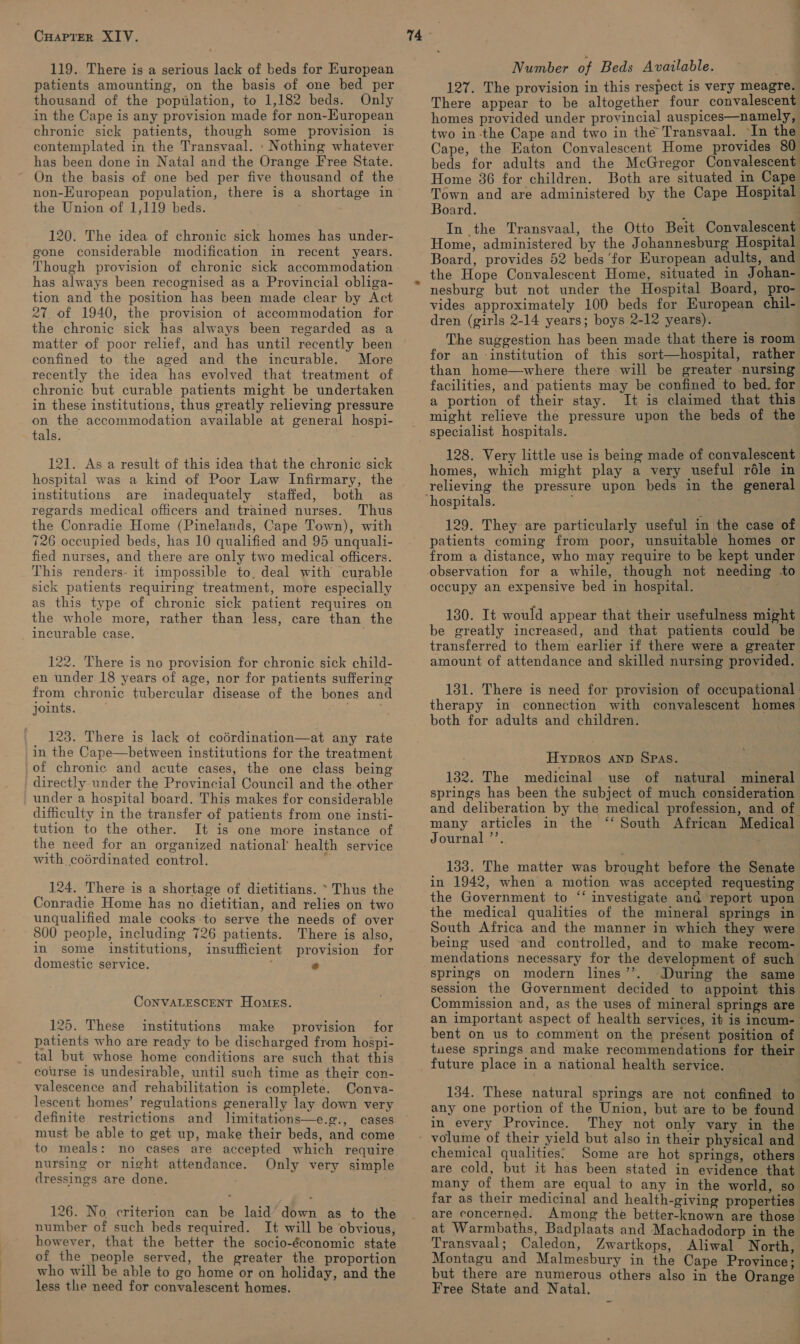 119. There is a serious lack of beds for European patients amounting, on the basis of one bed per thousand of the population, to 1,182 beds. Only in the Cape is any provision made for non-European chronic sick patients, though some provision is contemplated in the Transvaal. : Nothing whatever has been done in Natal and the Orange Free State. On the basis of one bed per five thousand of the the Union of 1,119 beds. 120. The idea of chronic sick homes has under- gone considerable modification in recent years. Though provision of chronic sick accommodation has always been recognised as a Provincial obliga- tion and the position has been made clear by Act 27 of 1940, the provision of accommodation for the chronic sick has always been regarded as a matter of poor relief, and has until recently been confined to the aged and the incurable. More recently the idea has evolved that treatment of chronic but curable patients might be undertaken in these institutions, thus greatly relieving pressure on the accommodation available at general hospi- tals. 121. As a result of this idea that the chronic sick institutions are inadequately staffed, both as regards medical officers and trained nurses. Thus the Conradie Home (Pinelands, Cape Town), with 726 occupied beds, has 10 qualified and 95 unquali- fied nurses, and there are only two medical officers. This renders- it impossible to, deal with curable sick patients requiring treatment, more especially as this type of chronic sick patient requires on the whole more, rather than less, care than the incurable case. . 122. There is no provision for chronic sick child- en under 18 years of age, nor for patients suffering from chronic tubercular disease of the bones and joints. . 123. There is lack ot codrdination—at any rate in the Cape—between institutions for the treatment of chronic and acute cases, the one class being directly under the Provincial Council and the other under a hospital board. This makes for considerable difficulty in the transfer of patients from one insti- tution to the other. It is one more instance of the need for an organized national’ health service with coédrdinated control. . 124. There is a shortage of dietitians. * Thus the Conradie Home has no dietitian, and relies on two unqualified male cooks to serve the needs of over 800 people, including 726 patients. There is also, in some institutions, insufficient provision for domestic service. ; e ConVALESCENT Homes. 125. These institutions make provision for patients who are ready to be discharged from hospi- tal but whose home conditions are such that this course is undesirable, until such time as their con- valescence and rehabilitation is complete. Conva- lescent homes’ regulations generally lay down very definite restrictions and limitations—e.g., cases must be able to get up, make their beds, and come to meals: no cases are accepted which require nursing or night attendance. Only very simple dressings are done. 126. No criterion can be laid’ down as to the number of such beds required. It will be obvious, however, that the better the socio-économic state of the people served, the greater the proportion who will be able to go home or on holiday, and the less the need for convalescent homes. Number of Beds Available. 127. The provision in this respect is very meagre. There appear to be altogether four convalescent homes provided under provincial auspices—namely, two in-the Cape and two in the Transvaal. In the Cape, the Eaton Convalescent Home provides 80 beds for adults and the McGregor Convalescent Home 36 for children. Both are situated in Cape Town and are administered by the Cape Hospital Board. In the Transvaal, the Otto Beit Convalescent Home, administered by the Johannesburg Hospital Board, provides 52 beds for European adults, and the Hope Convalescent Home, situated in Johan- nesburg but not under the Hospital Board, pro- vides approximately 100 beds for European chil- dren (girls 2-14 years; boys 2-12 years). The suggestion has been made that there is room for an institution of this sort—hospital, rather than home—where there will be greater nursing facilities, and patients may be confined to bed. for a portion of their stay. It is claimed that this might relieve the pressure upon the beds of the specialist hospitals. . 128. Very little use is being made of convalescent homes, which might play a very useful réle in relieving the pressure upon beds in the general 129. They are particularly useful in the case of patients coming from poor, unsuitable homes or from a distance, who may require to be kept under observation for a while, though not needing -to occupy an expensive bed in hospital. 130. It would appear that their usefulness might be greatly increased, and that patients could be transferred to them earlier if there were a greater amount of attendance and skilled nursing provided. 131. There is need for provision of occupational therapy in connection with convalescent homes both for adults and children. Hypros ANp SPAs. 132. The medicinal use of natural mineral springs has been the subject of much consideration and deliberation by the medical profession, and of many articles in the ‘‘ South African Medical Journal ’’. ; 133. The matter was brought before the Senate in 1942, when a motion was accepted requesting ‘“‘ investigate and report upon the medical qualities of the mineral springs in South Africa and the manner in which they were being used -and controlled, and to make recom- mendations necessary for the development of such springs on modern lines’’. During the same session the Government decided to appoint this Commission and, as the uses of mineral springs are an important aspect of health services, it is incum- bent on us to comment on the present position of tuese springs and make recommendations for their future place in a national health service. i 134. These natural springs are not confined to any one portion of the Union, but are to be found in every Province. They not only vary in the chemical qualities’ Some are hot springs, others are cold, but it has been stated in evidence that many of them are equal to any in the world, so far as their medicinal and health-giving properties are concerned. Among the better-known are those at Warmbaths, Badplaats and Machadodorp in the Transvaal; Caledon, Zwartkops, Aliwal North, Montagu and Malmesbury in the Cape Province; but there are numerous others also in the Orange Free State and Natal.