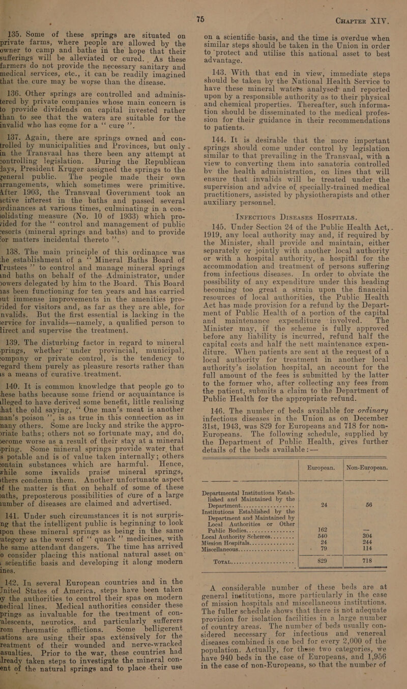 a 4 \ . 135. Some of these springs are situated on private farms, where people are allowed by the owner to camp and bathe in the hope that their sufferings will be alleviated or cured. As these farmers do not provide the necessary sanitary and medical services, etc., it can be readily imagined that the cure may be worse than the disease. 136. Other springs are controlled and adminis- tered by private companies whose main concern is fo provide dividends on capital invested rather than to see that the waters are suitable for the invalid who has come for a “‘ cure ’’. | 187. Again, there are springs owned and con- (rolled by municipalities and Provinces, but only in the Transvaal has there been any attempt at sontrolling legislation. During the Republican lays, President Kruger assigned the springs to the general public. The people made their own uirangements, which sometimes were primitive. After 1903, the Transvaal Goverhment took an yctive interest in the baths and passed several wdinances at various times, culminating in a con- olidating measure (No. 10 of 1933) which pro- yided for the ‘* control and management of public esorts (mineral springs and baths) and to provide or matters incidental thereto ’’. 138. The main principle of this ordinance was he establishment of a ‘‘ Mineral Baths Board of [rustees ’’ to control and manage mineral springs ind baths on behalf of the Administrator, under yowers delegated by him to the Board. This Board 1as been functioning for ten years and has carried ut immense improvements in the amenities pro- rided for visitors and, as far as they are able, for nvalids. But the first essential is lacking in the ervice for invalids—namely, a qualified person to lirect and supervise the treatment. 139. The disturbing factor in regard to mineral prings, whether’ under provincial, municipal, ompany or private control, is the tendency to egard them purely as pleasure resorts rather than 1s a means of curative treatment. 140. It is common knowledge that people go to hese baths because some friend or acquaintance is leged to have derived some benefit, little realising hat the old saying, ‘‘ One man’s meat is another nan’s poison ’’, is as true in this connection as in nany others. Some are lucky and strike the appro- wiate baths; others not so fortunate may, and do, ecome worse as a result of their stay at a mineral pring. Some mineral springs provide water, that s potable and is of value taken internally; others ontain substances which are harmful. Hence, while some invalids prais¢ mineral springs, thers condemn them. Another unfortunate aspect f the matter is that on behalf of some of these vaths, preposterous possibilities of cure of a large lumber of diseases are claimed and advertised. ‘141. Under such circumstances it is not surpris- ng that the intelligent public is beginning to look ipon these mineral springs as being in the same ategory as the worst of ‘‘ quack ’’ medicines, with e same attendant dangers. The time has arrived consider placing this national natural asset on | scientific basis and developing it along modern mes. bic In several European countries and in the Jnited States of America, steps have been taken the authorities to control their spas on modern aedical lines: Medical authorities consider these pines as invaluable for the treatment of con- alescents, neurotics, and particularly sufferers rom rheumatic afflictions. Some belligerent is are using their spas exténsively for the eatment of their wounded and nerve-wracked asualties. Prior to the war, these countries had ready taken steps to investigate the mineral con- ent of the natural springs and to place their use   on a scientific basis, and the time is overdue when similar steps should be taken in the Union in order to ‘protect and utilise this national asset to best advantage. 143. With that end in view, immediate steps should be taken by the National Health Service to have these mineral waters analysed and reported upon by a responsible authority as to their physical and chemical properties. Thereafter, such informa- tion should be disseminated to the medical profes- sion for their guidance in their recommendations to patients. 144. It is desirable that the more important springs should come under control by legislation similar to that prevailing in the Transvaal, with a view to converting them into sanatoria controlled bv the health administration, on lines that will ensure that invalids will be treated under the supervision and advice of specially-trained medical practitioners, assisted by physiotherapists and other auxiliary personnel, ‘Inrectious DisEases Hospirats. 145. Under Section 24 of the Public Health Act, . 1919, any local authority may and, if required by the Minister, shall provide and maintain, either separately or jointly with another local authority or with a hospital authority, a hospit&amp;l for the accommodation and treatment of persons suffering from infectious diseases. In order to obviate the possibility of any expenditure under this heading becoming too great a strain upon the financial resources of local authorities, the Public Health Act has made provision for a refund by the Depart- ment of Public Health of a portion of the capital and maintenance expenditure ‘involved. The Minister may, if the scheme is fully approved before any liability is incurred, refund half the capital costs and half the nett maintenance expen- diture. When patients are sent at the request of a local authority for treatment in another local authority’s isolation hospital, an account for the full amount of the fees is submitted by the latter to the former who, after collecting any fees from the patient, submits a claim to the Department of Public Health for the appropriate refund. 146. The number of beds available for ordinary infectious diseases in the Union as on December 31st, 1948, was 829 for Europeans and 718 for non- Europeans. The following schedule, supplied by the Department of Public Health, gives further details of the beds available : —         European. | Non-European. Departmental Institutions Estab- | lished and Maintained by the |. Department........2..00.0 ike 24 56 Institutions Established by the Department and Maintained by Local Authorities or Other Public; Bodies... ie.ccm eles =r 162 — Local Authority Schemes........ 540 304 Mission Hospitals.............4- 24 244 Miscellaneous... .0. 2... cece cone P19 114 OWADcar nae eye cays ceksls areata 829 718    A considerable number of these beds are at general inetitutions, more particularly in the case of mission hospitals and miscellaneous institutions. The fuller schedule shows that there is not adequate provision for isolation facilities in a large number of country areas. The number of beds usually con- sidered necessary for infectious and venereal diseases combined is one bed for every 2,000 of the population. Actually, for these two categories, we have 940 beds in the case of Europeans, and 1,956 in the case of non-Europeans, so that the number of