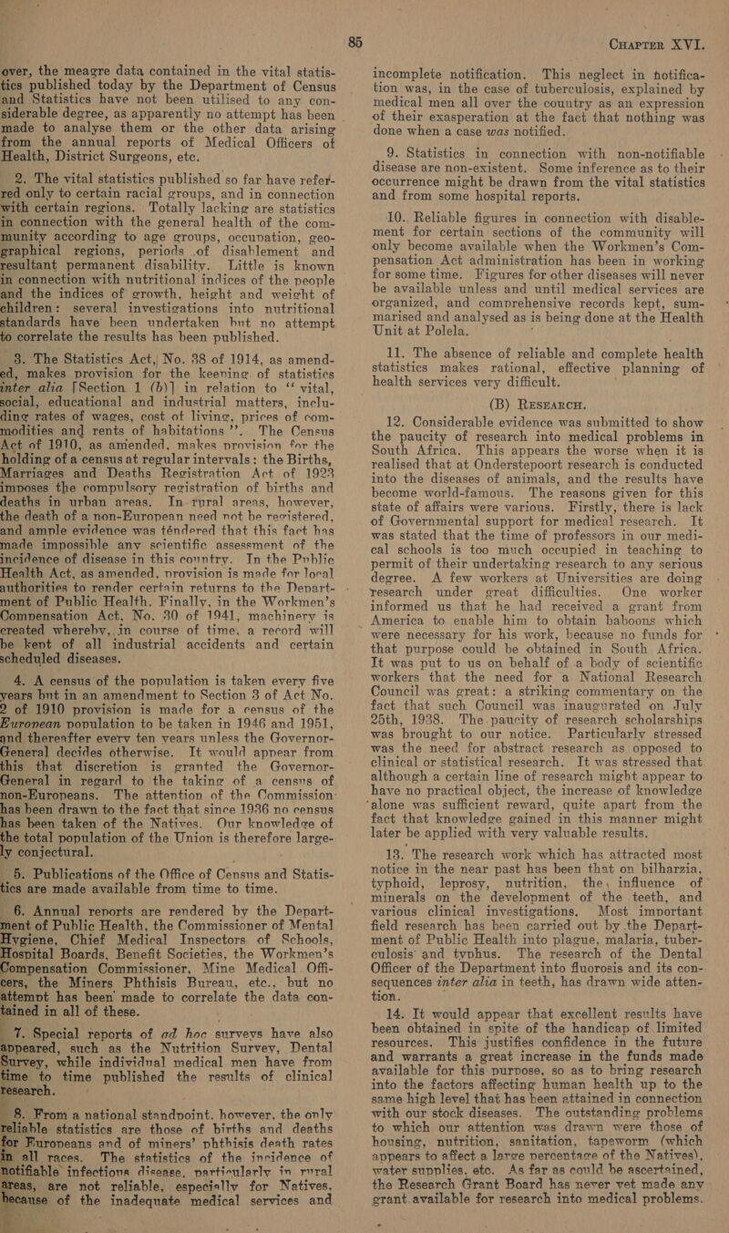 over, the meagre data contained in the vital statis- tics published today by the Department of Census and Statistics have not been utilised to any con- made to analyse them or the other data arising from the annual reports of Medical Officers of Health, District Surgeons, etc. 2. The vital statistics published so far have refer- red only to certain racial groups, and in connection with certain regions. Totally lacking are statistics in connection with the general health of the com- munity according to age’ groups, occunvation, geo- graphical regions, periods of disahlement and resultant permanent disability. Little is known in connection with nutritional indices of the people and the indices of growth, height and weicht of children: several investigations into nutritional standards have been undertaken hut no attempt op correlate the results has been published. ey The Statistics Act,| No. 38 of 1914, as amend- ed, makes provision for the keening of statistics inter alia [Section 1 (b)] in relation to ‘‘ vital, social, educational and industrial matters, inclu- dine rates of wages, cost ot living, pace of com- modities and rents of habitations’. The Census Act of 1910, as amended, makes provision for the holding of a census at reeular intervals: the Births, Marriages and Deaths Registration Act of 1923 imposes the compulsory registration of births and deaths in urban areas. In rural areas, however, the death of a non-European need not be recistered, and ample evidence was téndered that this fact has made impossible anv scientific assessment of the incidence of disease in this country. In the Public Health Act, as amended, provision is made for loral authorities to render certain returns to the Denart- ment of Public Health. Finally, in the Workmen’s Compensation Act, No. 30 of 1941, machinery is created whereby, in course of time, a record will be kent of all industrial accidents and certain scheduled diseases. 4. A census of the population is taken every five years but in an amendment to Section 3 of Act No. 2 of 1910 provision is made for a census of the Euronean population to be taken in 1946 and 1951, and thereafter everv ten years unless the Governor General decides otherwise. It would apnear from this that discretion is granted the Governor- General in regard to the taking of a census of non-Kuropeans. ; has been drawn to the fact that since 1936 no census has been taken of the Natives. Our knowledce of the total population of the Union is therefore large- ly conjectural. 5. Publications of the Office of Ganene and Statis- tics are made available from time to time. 6. Annual renorts are rendered by the Depart- ment of Public Health, the Commissioner of Mental Hygiene, Chief Medical Inspectors of Schools, Hospital Boards, Benefit Societies, the Workmen’s Compensation Commissioner, Mine Medical. Off- cers, the Miners Phthisis Bureau, etc., but no attemot has been made to correlate the data con- tained i in all of these. _ 1%. Special reports of ad hoc surveys have also appeared, such as the Nutrition Survey, Dental survey, while individual medical men have from time to time published the results of clinical research. :      8. From a national standpoint. however, the only reliable statistics are those of births and deaths for Furopeans and of miners’ phthisis death rates in all races. The statistics of the incidence of stifiable infectious disease, particularly in rural eas, are not reliable, especially for Natives. scause of the Micon medical services and Cuapter XVI. incomplete notification. This Heslent in hotifica- tion was, in the case of tuberculosis, explained by medical men all over the country as an expression of their exasperation at the fact that nothing was done when a case was notified. 9. Statistics in connection with non-notifiable disease are non-existent. Some inference as to their occurrence might be drawn from the vital statistics and from some hospital reports. 10. Reliable figures in connection with disable- ment for certain sections of the community will only become available when the Workmen’s Com- pensation Act administration has been in working for some time. Figures for other diseases will never be available unless and until medical services are organized, and comprehensive records kept, sum- marised and analysed as is being done at the Health Unit at Polela. 11. The absence of reliable and complete health statistics makes rational, effective planning of health services very difficult. (B) RESEARCH. 12. Considerable evidence was submitted to show the paucity of research into medical problems in South Africa. This appears the worse when it is realised that at Onderstepoort research is conducted into the diseases of animals, and the results have become world-famous. The reasons given for this state of affairs were various. Firstly, there is lack of Governmental support for medical research. It was stated that the time of professors in our medi- cal schools is too much occupied in teaching to permit of their undertaking research to any serious degree. A few workers at Universities are doing research under great difficulties. One worker informed us that he had received a grant from America to enable him to obtain baboons which were necessary for his work, because no funds for that purpose could be obtained in South Africa. It was put to us on behalf of a body of scientific workers that the need for a National Research Council was great: a striking commentary on the fact that such Council was inaugurated on July 25th, 1938. The paucity of research scholarships was brought to our notice. Particularly stressed was the need for abstract research as opposed to clinical or statistical research. Jt was stressed that although a certain line of research might appear to have no practical object, the increase of knowledge fact that knowledge gained in this manner might later be applied with very valuable results. 13. The research work which has attracted most notice in the near past has been that on bilharzia, typhoid, leprosy, nutrition, the, influence of minerals on the development of the teeth, and various clinical investigations. Most important field research has been carried out by .the Depart- ment of Public Health into plague, malaria, tuber- culosis and typhus. The research of the Dental Officer of the Department into fluorosis and its con- sequences inter alia in teeth, has drawn wide atten- tion. 14. It would appear that excellent results have been obtained in spite of the handicap of. limited resources. This justifies confidence in the future and warrants a great increase in the funds made available for this purpose, so as to bring research into the factors affecting human health up to the same high level that has been attained in connection with our stock diseases. The outstanding problems to which our attention was drawn were those of housing, nutrition, sanitation, tapeworm (which appears to affect a laree percentage of the Natives), water supplies, etc. As far as could be ascertained, the Research Grant Board has never vet made any grant available for research into medical problems.