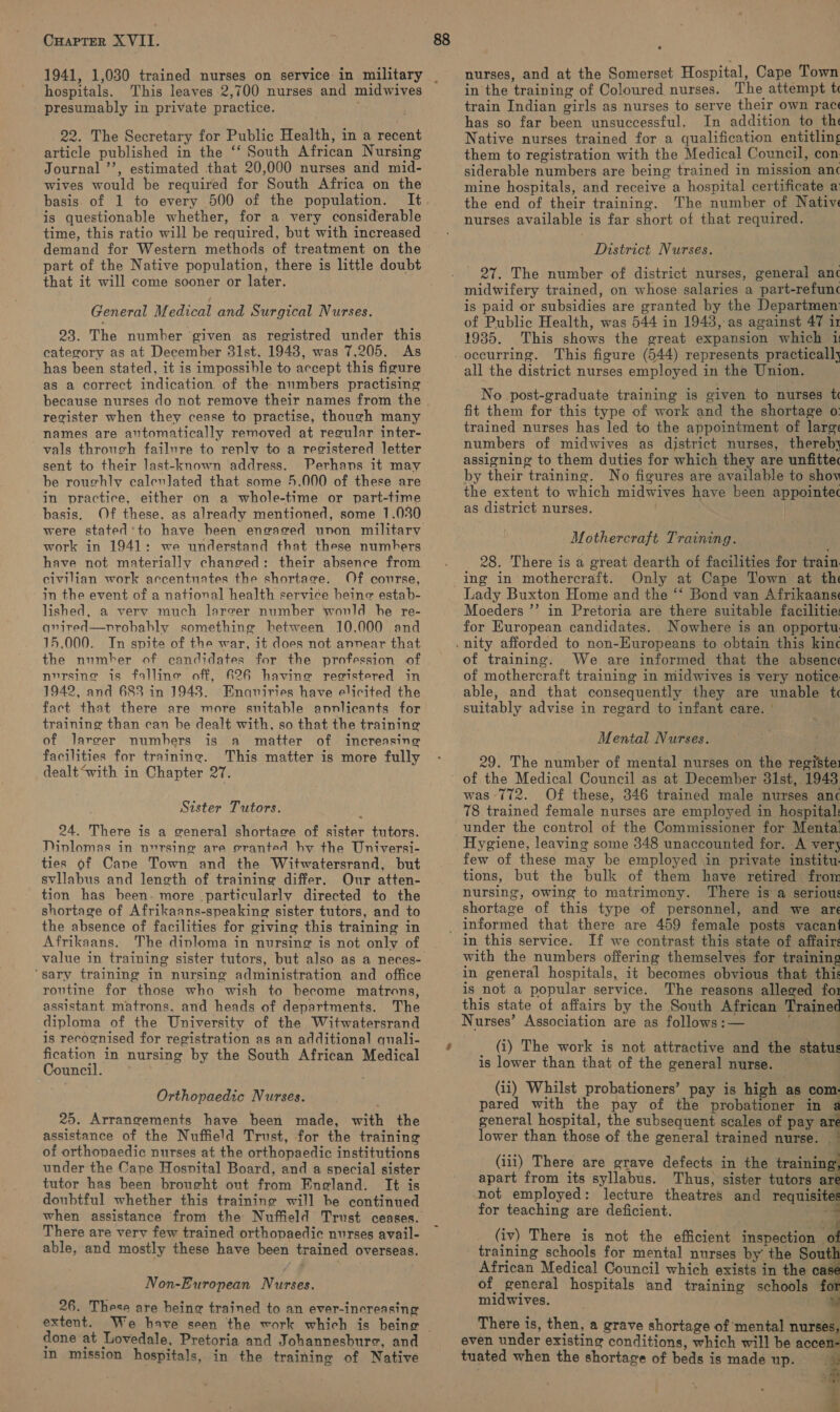 hospitals. This leaves 2,700 nurses and midwives presumably in private practice. , 22. The Secretary for Public Health, in a recent article published in the ‘‘ South African Nursing Journal ’’, estimated that 20,000 nurses and mid- wives would be required for South Africa on the basis. of 1 to every 500 of the population. is questionable whether, for a very considerable time, this ratio will be required, but with increased demand for Western methods of treatment on the that it will come sooner or later. General Medical and Surgical Nurses. 23. The number given as registred under this category as at December 31st, 1943, was 7,205. As has been stated, it is impossible to accept this figure as a correct indication. of the numbers practising register when they cease to practise, though many names are automatically removed at recular inter- vals through failure to replv to a registered letter sent to their last-known address. Perhans it may be roughly calevlated that some 5.000 of these are in practice, either on a whole-time or part-time basis. Of these. as already mentioned, some 1.030 were stated'to have heen engaged unon military work in 1941: we understand that these numbers have not materially changed: their absence from civilian work accentuates the shortage. Of course, in the event of a national health service beine estab- lished, a verv much lereer number would he re- avired—nrobahly something hetween 10,000 and 15.000. In spite of the war, it does not annear that nursing is falline off, 626 having registered in 1942, and 683 in 1943. Enquiries have elicited the fact that there are more suitable annlicants for training than can be dealt with, so that the training of Jarger numbers is a matter of increasing facilities for training. This matter is more fully dealt“with in Chapter 27. Sister Tutors. 24. There is a general shortage of sister tutors. Divlomas in nvrsine are eranted hy the Universi- ties of Cane Town and the Witwatersrand, but svllabus and length of training differ. Our atten- tion has been. more particularly directed to the shortage of Afrikaans-speaking sister tutors, and to the absence of facilities for giving this training in Afrikaans. The diploma in nursing is not only of ‘sary training in nursing administration and office routine for those who wish to become matrons, assistant matrons. and heads of departments. The diploma of the University of the Witwatersrand is recognised for registration as an additional quali- fication in nursing by the South African Medical Council. Orthopaedic Nurses. 25. Arrangements have been made, with the assistance of the Nuffield Trust, for the training of orthopaedic nurses at the orthopaedic institutions under the Cape Hosnital Board, and a special sister tutor has been brought out from England. It is doubtful whether this training will he continued There are very few trained orthopaedic nurses avail- able, and mostly these have been trained overseas. Non-European Nurses. 26. These are heing trained to an ever-increasing extent. done at Lovedale, Pretoria and Johannesbure, and In mission hospitals, in the training of Native nurses, and at the Somerset Hospital, Cape Town in the training of Coloured nurses. The attempt te train Indian girls as nurses to serve their own rac has so far been unsuccessful. In addition to th Native nurses trained for a qualification entitling them to registration with the Medical Council, con. siderable numbers are being trained in mission anc mine hospitals, and receive a hospital certificate a the end of their training. The number of Nativ nurses available is far short of that required. District Nurses. 27. The number of district nurses, general anc midwifery trained, on whose salaries a part-refunc is paid or subsidies are granted by the Departmen: of Public Health, was 544 in 1943, as against 47 i 1935. This shows the great expansion which 1 occurring. This figure (544) represents practically all the district nurses employed in the Union. No post-graduate training is given to nurses t fit them for this type of work and the shortage o: trained nurses has led to the appointment of lare numbers of midwives as district nurses, thereby assigning to them duties for which they are unfittec by their training. No figures are available to shov the extent to which midwives have been appointec as district nurses. Mothercraft Training. 28. There is a great dearth of facilities for train ing in mothercraft. Only at Cape Town at thi Lady Buxton Home and the “‘ Bond van Afrikaanse Moeders ”’ in Pretoria are there suitable facilitie: for European candidates. Nowhere is an opportu. of training. We are informed that the absence of mothercraft training in midwives is very notice able, and that consequently they are unable t suitably advise in regard to infant care. ° Mental Nurses. 29. The number of mental nurses on the registe1 was 772. Of these, 346 trained male nurses anc 78 trained female nurses are employed in hospital: under the control of the Commissioner for Mental Hygiene, leaving some 348 unaccounted for. A vers few of these may be employed in private institu. tions, but the bulk of them have retired frow nursing, owing to matrimony. There is a serious shortage of this type of personnel, and we are 4 in this service. If we contrast this state of affairs with the numbers offering themselves for training in general hospitals, it becomes obvious that this is not a popular service. The reasons alleged fo1 this state of affairs by the South African Trained Nurses’ Association are as follows :— ‘ (i) The work is not attractive and the status is lower than that of the general nurse. - (ii) Whilst probationers’ pay is high as com- pared with the pay of the probationer in a general hospital, the subsequent scales of pay ar lower than those of the general trained nurse. * (ii1) There are grave defects in the training apart from its syllabus. Thus, sister tutors ar not employed: lecture theatres and requisite for teaching are deficient. 3 7g (iv) There is not the efficient inspection ‘a training schools for mental nurses by the Sout African Medical Council which exists in the cas of general hospitals and training schools fo midwives. There is, then, a grave shortage of mental nurses, even under existing conditions, which will be sooelll tuated when the shortage of beds is made up.