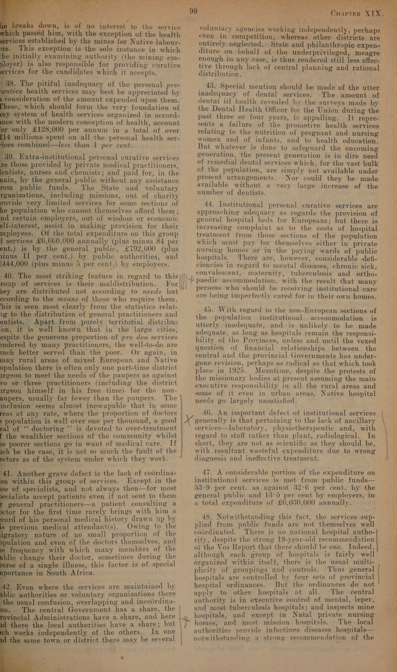    reaks down, is of no interest to the service sh passed him, with the exception of the health vices established by the mines for Native labour- rs. This exception is the sole instance in which he initially examining authority (the mining em- ployer) is also responsible for providing curative ervices for the candidates which it accepts. 38. The pitiful inadequacy of the personal pre- yentive health services may best be appreciated by , consideration of the amount expended upon them. These, which should form the very foundation of ny system of health services organized in accord- ce with the modern conception of health, account or only £128,000 per annum in a total of over 14 millions spent on all the personal health ser- ices combined—less than 1 per cent. 39. Extra-institutional personal curative services re those provided by private medical practitioners, lentists, nurses and chemists; and paid for, in the main, by the general public without any assistance rom public funds. The State and voluntary rganizations, including missions, out of charity rovide very limited services for some sections of he population who cannot themselves afford them; nd certain employers, out of wisdom or economic elf-interest, assist in making provision for their mployees. Of the total expenditure on this group f services £6,660,000 annually (plus minus 84 per ent.) 1s by the general public, £792,000 (plus 4inus 11 per cent.) by public authorities, and 444,000 (plus minus 5 per cent.) by employers. roup of services is their maldistribution. hey are distributed not according to needs but ecording to the means of those who require them. ‘his is seen most clearly from the statistics relat- 1g to the distribution of general practitioners and entists. Apart from purely territorial distribu- on, it is well known that in the large cities, espite the generous proportion of pro deo services sndered by many practitioners, the well-to-do are uch better served than the poor. Or again, in lany rural areas of mixed European and Native opulation there is often only one part-time district irgeon to meet the needs of the paupers as against vo or three practitioners (including the district irgeon himself in his free time) for the non- aupers, usually far fewer than the paupers. The | mclusion seems almost inescapable that in some reas at any rate, where the proportion of doctors ) population is well over one per thousand, a good eal of ‘‘ doctoring ’’ is devoted to over-treatment E the wealthier sections of the community whilst 1e poorer sections go in want of medical care. If ich be the case, it is not so much the fault of the octors as of the system under which they work. 4 . 41. Another grave defect is the lack of codrdina- on within this group of services. Except in the 3 of specialists, and not always then—for most ecialists accept patients even if not sent to them 7 general practitioners—a patient consulting a ctor for the first time rarely brings with him a ord of his personal medical history drawn up by is previous medical attendant(s). Owing to the igratory nature of no small proportion of the opulation and even of the doctors themselves, and le frequency with which many members of the blic change their doctor, sometimes during the urse of a single illness, this factor is of special portance in South Africa.       2. Even where the services are maintained by blic authorities or voluntary organizations there the usual confusion, overlapping and incodrdina- m. The central Government has a share, the | sh works independently of the others. In one _the same town or district there may be several . : : : se wy ok oe voy)... * oP Paws oF + even in competition, whereas other districts are entirely neglected. State and philanthropic expen- diture on behalf of the underprivileged, meagre enough in any case, is thus rendered still less effec- tive through lack of central planning and rational distribution. . voluntary agencies working independently, perhaps inadequacy of dental services. The amount of dental ill health revealed by the surveys made by the Dental Health Officer for the Union during the past three or four years, is appalling. sents a failure of the promotive health services relating to the nutrition of pregnant and nursing women and of infants, and to health education. But whatever is done to safeguard the oncoming generation, the present generation is in dire need of remedial dental services which, for the vast bulk of the population, are simply not available under present arrangements. Nor could they be made available without a very large increase of the number of dentists. | 44. Institutional personal curative services are approaching adequacy as regards the provision of general hospital beds for EKuropeans; but there is increasing complaint as to the costs of hospital treatment from those sections of the population which must pay for themselves either in private nursing homes or in the paying wards of public hospitals. There are, however, considerable -defi- clencies in regard to mental diseases, chronic sick, convalescent, maternity, tuberculosis and ortho- paedic accommodation, with the result that many persons who should be receiving institutional care are being imperfectly cared for in their own homes. 45. With regard to the non-Huropean sections of the -population institutional accommodation is utterly inadequate, and is unlikely. to be made adequate, as long as hospitals remain the responsi- bility of the Provinces, unless and until the vexed question of financial relationships between the central and the provincial Governments has under- gone revision, perhaps as radical as that which took place in 1925. Meantime, despite the protests of the missionary bodies at present assuming the main executive responsibility in all the rural areas and some of it even in urban areas, Native hospital needs go largely unsatisfied. 46. An important defect of institutional services generally is that pertaining to’ the lack of ancillary regard to staff rather than plant, radiological. In short, they are not as scientific as they should be, with resultant wasteful expenditure due to wrong diagnosis and ineffective treatment. 47. A considerable portion of the expenditure on institutional services is met from public funds— 53-9 per cent..as against 32°6 per cent. by the general public and 13-5 per cent by employers, im a total expenditure of £6,080,000 annually. 48. Notwithstanding this fact, the services sup- plied from public funds are not themselves well coordinated. There is no national hospital autho- rity, despite the strong 19-year-old recommendation ot the Vos Report that there should be one. Indeed, although each group of hospitals is fairly well organized within itself, there is the usual multi- plicity of groupings and controls. Thus general hospitals are controlled by four sets of provincial hospital ordinances. But the ordinances do not apply to other hospitals at all. The central authority is in executive control of mental, leper, and most tuberculosis hospitals; and inspects mine hospitals, and except in Natal private nursing homes, and most mission hospitals. - The local authorities provide infectious diseases hospitals— notwithstanding a strong recommendation of the a ‘ ‘3 v {ere omarion ~ +