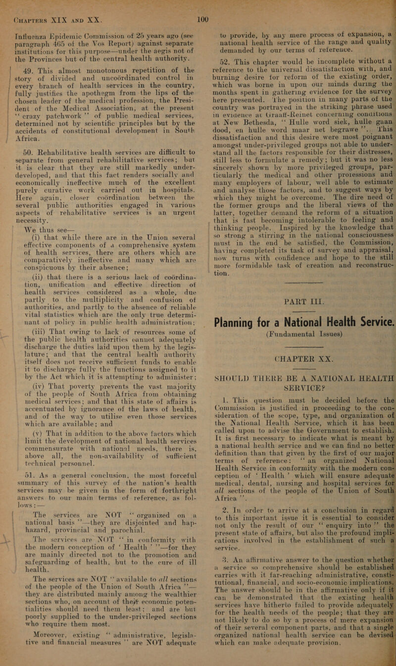 Oe agli ts % ire ali wwe, Seth Se ce Se FS eg ee ae a ee te She ¥ ~ &gt; P, a _ a Pps as he CHarpters XIX anp XX. 100 Influenza Epidemic Commission of 25 years ago (see paragraph 465 of the Vos Report) against separate institutions for this purpose—under the aegis not of the Provinces but of the central health authority. 49. This almost monotonous repetition of the story of divided and uncoérdinated control in every branch of health services in the country, fully justifies the apothegm from the lips of the chosen leader of the medical profession, the Presi- dent of the Medical Association, at the present ‘‘ crazy patchwork ’’ of public medical services, determined not by scientific principles but by the accidents of constitutional development in South Africa. 50. Rehabilitative health services are difficult to separate from general rehabilitative services; but it is clear that they are still markedly under- developed, and that this fact renders socially and economically ineffective much of the excellent purely curative work carried out in_ hospitals. Here again, closer codrdination between the several public authorities engaged in various aspects of rehabilitative services is an urgent necessity. We thus see— (i) that while there are in the Union several effective components of a comprehensive system of health services, there are others which are comparatively ineffective and many which are conspicuous by their absence; (ii) that there is a serious lack of coérdina- tion, unification and_ effective direction of health services considered as whole, due partly to the multiplicity and confusion of authorities, and partly to the absence of reliable vital statistics which are the only true determi- nant of policy in public health administration; (aii) That owing to lack of resources some of the public health authorities cannot adequately discharge the duties laid upon them by the legis- lature; and that the central health authority itself does not receive sufficient funds to enable it to discharge fully the functions assigned to it by the Act which it is attempting to administer ; (iv) That poverty prevents the vast majority of the people of South Africa from obtaining medical services; and that this state of affairs is accentuated by ignorance of the laws of health, and of the way to utilise even those services which are available; and (v) That in addition to the above factors which limit the development of national health services commensurate with national needs, there is, above all, the non-availability of sufficient technical personnel. a d1. As a general conclusion, the most forceful summary of this survey of the nation’s health services may be given in the form of forthright answers to our main terms of. reference, as fol- lows :— The services are NOT ‘‘ organized on a national basis ’’—they are disjointed and hap- hazard, provincial and_ parochial. The services are NOT “in conformity with the modern conception of ‘ Health ’ ’’—for they are mainly directed not to the promotion and safeguarding of health, but to the cure of ill health. The services are NOT *‘ available to all sections of the people of the Union of South Africa ’?— they are distributed mainly among the wealthier sections who, on account of the economic poten- tialities should need them least; and are but poorly supplied to the under-privileged sections who require them most.  Moreover, existing ‘‘ administrative, legisla- tive and financial measures ’’ are NOT adequate  tu provide, by any mere process of eXpansion, a national health service of the range and quality — demanded by our terms of reference. : 52. This chapter would be incomplete without a_ reference to the universal dissatistaction with, and — burning desire for reform of the existing order, which was borne in upon our minds during the- months spent in gathering evidence tor the survey here presented. ‘lhe position in many parts of the country was portrayed in the striking phrase used in evidence at Graatt-Reinet concerning conditions — at New Bethesda, ‘‘ Hulle word siek, hulle gaan dood, en hulle word maar net begrawe’”’.. ‘I'his dissatisfaction and this desire were most poignant amongst under-privileged groups not able to under- still less to formulate a remedy; but it was no less” sincerely shown by more privileged groups, par- ticularly the medical and other proiessions and many employers of labour, well able to estimate and analyse those factors, and to suggest ways by which they might be overcome. ‘The dire need of the former groups and the liberal views of the latter, together demand the reform of a situation Inspired by the knowledge that so strong a stirring in the national consciousness must in the end be satisfied, the Commission, having completed its task of survey and appraisal, now turns with confidence and hope to the still more formidable task of creation and reconstruc- tion. . PART III.  Planning for a National Health Service. (Fundamental Issues) CHAPTER XX.  SHOULD THERE BE A NATIONAL HEALTH SERVICE? 1. This question must be decided before the Commission 1s justified in proceeding to the con- sideration of the scope, type, and organization of the National Health Service, which it has been called upon to advise the Government to establish. It is first necessary to indicate what is meant b a national health service and we can find no bette definition than that given by the first of our majo terms of reference: ‘‘ an organized National Health Service in conformity with the modern con- ception of ‘ Health’ which will ensure adequate medical, dental, nursing and hospital services all sections of the people of the Union of Sout b) Africa ’’. ,                2. In order to arrive at a conclusion in regar to this important issue it is essential to conside not only the result of our ‘* enquiry into”’ th present state of affairs, but also the profound impli cations involved in the establishment of such — service. 3. An aftirmative answer to the question whethe1 a service so comprehensive should be established carries with it far-reaching administrative, consti tutional, financial, and socio-economic implicatio can be demonstrated that the existing healt! services have hitherto failed to provide adequatel) for the health needs of the people; that they ar not likely to do so by a process of mere expansio1 of their several component parts, and that a sin organized national health service can be devises which can make adequate provision, 