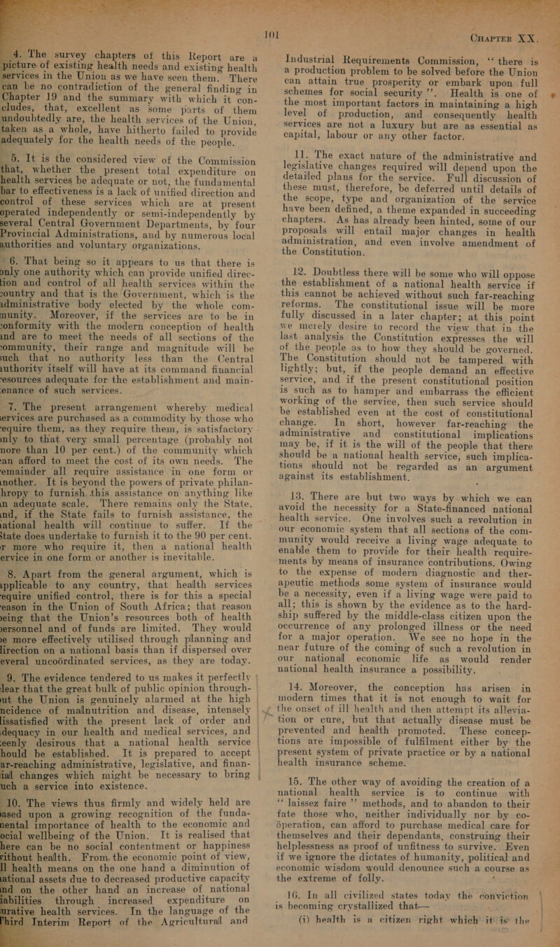  4 4, The survey chapters of this Report are a picture of existing health needs and existing health services in the Union as we have seen them. There ean be no contradiction of the general finding in Chapter 19 and the summary with which it con- cludes, that, excellent as some parts of them undoubtedly are, the health services of the Union, taken as a whole, have hitherto failed to provide adequately for the health needs of the people. _ 6. It is the considered view of the Commission that, whether the present total expenditure on health services be adequate or not, the fundamental bar to effectiveness is a lack of unified direction and control of these services which are at present operated independently or semi-independently by several Central Government Departments, by four Provincial Administrations, and by numerous local authorities and voluntary organizations. ~ 6. That being so it appears to us that there is only one authority which can ‘provide unified direc- fion and control of all health services within the administrative body elected by the whole com- munity. Moreover, if the services are to be in umd are to meet the needs of all sections of the oommunity, their range and magnitude will be uch that no authority less than the Central uthority itself will have at its command financial ‘esources adequate for the establishment and main- enance of such services. 7. The present arrangement whereby medical ervices are purchased as a commodity by those who equire them, as they require them, is satisfactory nly to that very small percentage (probably not nore than 10 per cent.) of the community which an afford to meet the cost of its own needs. The emainder all require assistance in one form or mother. It is beyond the powers of private philan- hropy to furnish this assistance on anything like n adequate scale. There remains only the State, nd, if the State fails to furnish assistance, the ational health will continue to suffer. ‘tate does undertake to furnish it to the 90 per cent. r more who require it, then a national health ervice in one form or another is inevitable. 8. Apart from the general argument, which is ipplicable to any country, that health services equire unified control, there is for this a special eason in the Union of South Africa; that reason eing that the Union’s resources both of health yersonnel and of funds are limited. They would ye more effectively utilised through planning and lirection on a national basis than if dispersed over everal uncodrdinated services, as they are today. lear that the great bulk of public opinion through- ut the Union is genuinely alarmed at the high ncidence of malnutrition and disease, intensely lissatisfied with the present lack of order and dequacy in our health and medical services, and eenly desirous that a national health service hould be established. It is prepared to accept ar-reaching administrative, legislative, and finan- ial changes which might be necessary to bring uch a service into existence. 10. The views thus firmly and widely held are ased upon a growing recognition of the funda- nental importance of health to the economic and ocial wellbeing of the Union. It is realised that here can be no social contentment or happiness rithout health. From. the economic point of view, ll health means on the one hand a diminution of ational assets due to decreased productive capacity d on the other hand an increase of national bilities through increased expenditure on tive health services. In the language of the Interim Report of the Agricultural and    101 Industrial Requirements Commission, “‘ there is a production problem to be solved before the Union can attain true prosperity or embark upon full schemes for social security’. Health is one of the most important factors in maintaining a high level of production, and consequently health services are not a luxury but are as essential as capital, labour or any other factor. 11. The exact nature of the administrative and legislative changes required will depend upon the detailed plans for the service. Full discussion of these must, therefore, be deferred until details of the scope, type and organization of the service have been defined, a theme expanded in succeeding chapters. As has already been hinted, some of our proposals will entail major changes in health administration, and even involve amendment of the Constitution. 12. Doubtless there will be some who will oppose the establishment of a national health service if this cannot be achieved without such far-reaching reforms. The constitutional issue will be more fully discussed in a later chapter; at this point we merely desire to record the view that in the last analysis the Constitution expresses the will of the people as to how they should be governed. The Constitution should not be tampered with lightly; but, if the people demand an effective service, and if the present constitutional position is such as to hamper and embarrass the efficient working of the service, then such service should be established even at the cost of constitutional change. In short, however far-reaching the administrative and constitutional implications may be, if it is the will of the people that there should be a national health service, such implica- tions should not be regarded as an argument against its establishment. 13. There are but two ways by which we can avoid the necessity for a State-financed national health service. One involves such a revolution in our economic system that all sections of the com- munity would receive a living wage adequate to enable them to provide for their health require- ments by means of insurance contributions. Owing to the expense of modern diagnostic and_ther- apeutic methods some system of insurance would be a necessity, even if a living wage were paid to all; this is shown by the evidence as to the hard- ship suffered by the middle-class citizen upon the occurrence of any prolonged illness or the need for a major operation. We see no hope in the near future of the coming of such a revolution in our national economic life as would render national health insurance a possibility. 14. Moreover, the conception has arisen in modern times that it is not enough to wait for prevented and health promoted. These concep- tions are impossible of fulfilment either by the present system of private practice or by a national health insurance scheme. 15. The other way of avoiding the creation of a national health service is to continue with ‘““ laissez faire ’’ methods, and to abandon to their fate those who, neither individually nor by co- 6peration, can afford to purchase medical care for themselves and their dependants, construing their helplessness as proof of unfitness to survive. Even if we ignore the dictates of humanity, political and economic wisdom would denounce such a course as the extreme of folly. cs 16. In all civilized states today is becoming crystallized that— wk (i) health is a citizen right which’ it/ is the the conviction  —