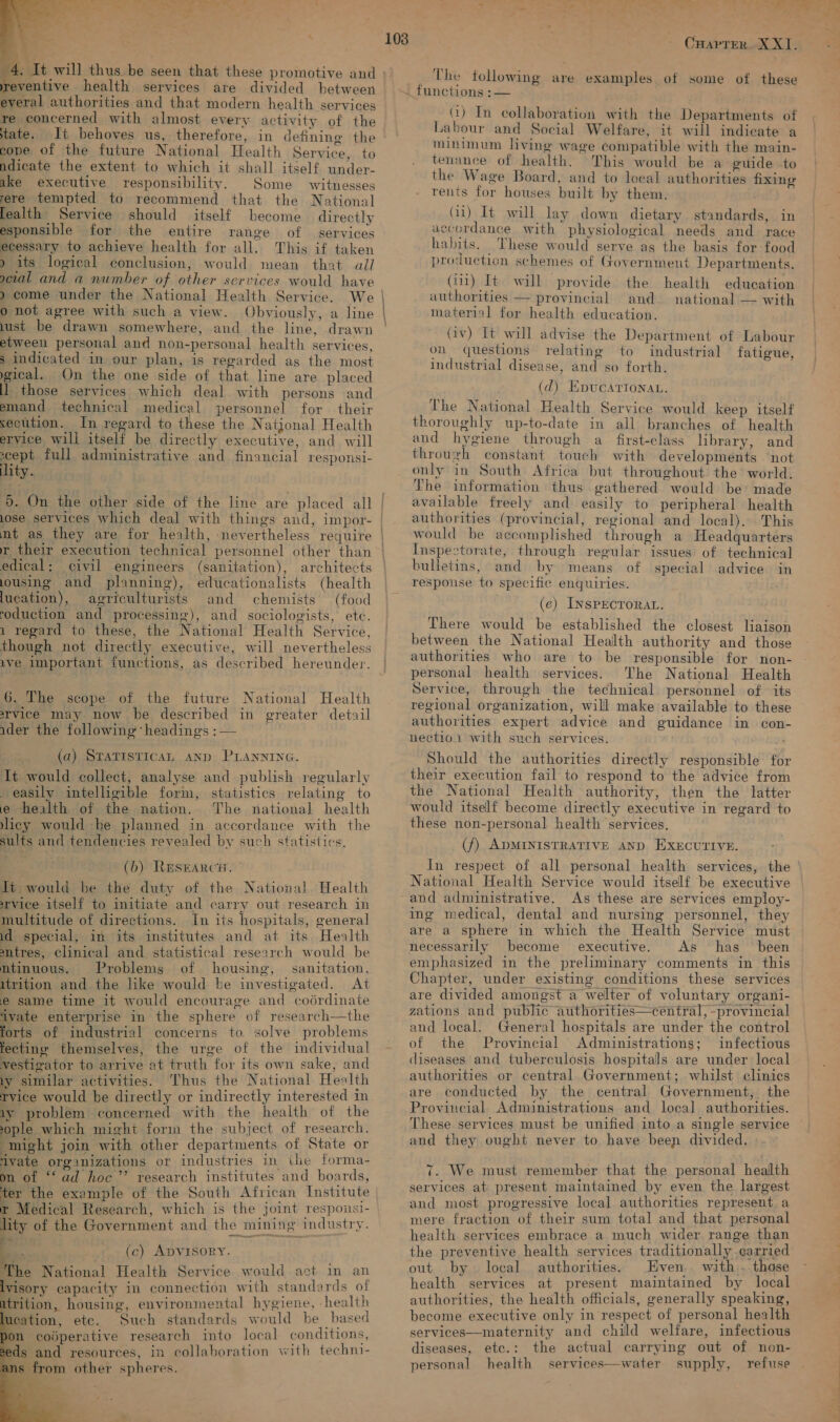  4. It will thus be seen that these promotive and everal authorities and that modern health services re concerned with almost every activity of the tate. Ii behoves us, therefore, in defining the cope of the future National Health Service, to ake executive responsibility. Some witnesses rere tempted to recommend that the National lealth Service should itself become directly esponsible for the entire range of services ecessary to achieve health for all. This if taken 9 its logical conclusion, would mean that all o not agree with such a view. Obviously, a line lust be drawn somewhere, and the line, drawn etween personal and non-personal health services, ; indicated in our plan, is regarded as the most gical. On the one side of that line are placed ll those services which deal with persons and secution. In regard to these the Natjonal Health eryice will itself be directly executive, and will pent full administrative and financial responsi- lity. 5. On the other side of the line are placed all lose services which deal with things and, impor- mt as they are for health, nevertheless require r their execution technical personnel other than edical: civil engineers (sanitation), architects lousing and planning), educationalists (health lucation), agriculturists and chemists (food roduction and processing), and sociologists, etc. though not directly executive, will nevertheless ave important functions, as described hereunder. 6. The scope of the future National Health arvice may. now be described in greater detail ider the following ‘headings : — (a) STATISTICAL AND PLANNING. It would collect, analyse and publish regularly easily intelligible form, statistics relating to e health of the nation. The national health icy would be planned in accordance with the sults and tendencies revealed by such statistics, (b) RESEARCH. | Jt would be the duty of the National Health rvice itself to initiate and carry out research in multitude of directions. In its hospitals, general id special, in its institutes and at its Health antres, clinical and statistical research would be mtinuous. Problems of housing, sanitation, itrition and the like would be investigated. At e same time it would encourage and coérdinate ivate enterprise in the sphere of research—the forts of industrial concerns to. solve problems fectine themselves, the urge of the individual vestigator to arrive at truth for its own sake, and ly similar activities. Thus the National Health tvice would be directly or indirectly interested in iy problem concerned with the health of the sople which might form the subject of research. might join with other departments of State or ivate organizations or industries in the forma- om of ‘ad hoc’ research institutes and boards, ter the example of the South African Institute r Medical Research, which is the joint respousi- lity of the Government and the mining industry.  —— 7 (c) ADVISORY. The National Health Service would act in an lyisory capacity in connection with standards of itrition, housing, environmental hygiene, health lucation, etc. Such standards would be based pon coiperative research into local conditions, seds and resources, in collaboration with techni- Ci ans from other spheres.   Crarter. X XI. The following are examples. of some of these functions :— GQ) In collaboration with the Departments of Labour and Social Welfare, it will indicate a minunum living wage compatible with the main- the Wage Board, and to local authorities fixing rents for houses built by them. (ii) It will lay down dietary standards, in accordance with physiological needs and race habits. These would serve as the basis for food production schemes of Government Departments. authorities — provincial and. national — with material for health education. on questions relating to industrial fatigue, industrial disease, and so forth. (d) Epucartonan. thoroughly up-to-date in all branches of health and hygiene through a_ first-class library, and through constant touch with developments ‘not only in South Africa but throughout the world, The information thus gathered would be: made available freely and easily to peripheral health authorities (provincial, regional and local). This would be accomplished through a Headquarters Inspectorate, through regular issues of technical bulletins, and by means of special advice in respouse to specific enquiries. (e) INSPECTORAL. There would be established the closest liaison between the National Health authority and those authorities who are to be responsible for non- personal health services. ‘The National Health Service, through the technical personnel of its regional organization, will make available to these authorities expert advice and guidance in con- nectio.1 with such services. Should the authorities directly responsible for their execution fail to respond to the advice from the National Health authority, then the latter would itself become directly executive in regard to these non-personal health services. (f) ADMINISTRATIVE AND EXECUTIVE. In respect of all personal health services, the National Health Service would itself be executive As these are services employ- ing medical, dental and nursing personnel, they are a sphere in which the Health Service must necessarily become executive. As has _ been emphasized in the preliminary comments in this Chapter, under existing conditions these services are divided amongst a welter of voluntary organi- zations and public authorities—central, -provincial and local. General hospitals are under the control of the Provincial Administrations; infectious diseases and tuberculosis hospitals are under local authorities or central Government; whilst clinics are conducted by the central Government, the Provincial Administrations and local authorities. These services must be unified into a single service and they ought never to have been divided. 7. We must remember that the personal health services at present maintained by even the largest and most progressive local authorities represent. a mere fraction of their sum total and that personal health services embrace a much wider range than the preventive health services traditionally .carried out by local authorities. Even. ' health services at present maintained by local authorities, the health officials, generally speaking, become executive only in respect of personal health services—maternity and child welfare, infectious diseases, etc.: the actual carrying out of non- personal health services—water supply, refuse a