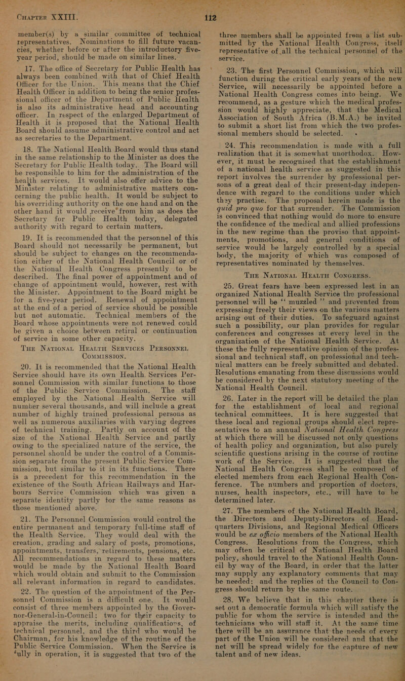 a, Peireer XXIII. ‘member(s) by a similar committee of technical representatives. Nominations to fill future vacan- cies, whether before or after the introductory five- year period, should be made on similar lines. ’ 17. The office of Secretary for Public Health has always been combined with that of Chief Health Officer for the Union. This means that the Chief Health Officer in addition to being the senior profes- sional officer of the Department “of Public Health is also its administrative head and accounting officer. In respect of the enlarged Department of Health it is proposed that the National Health Board should assume administrative control and act as secretaries to the Department. 18. The National Health Board would thus stand in the same relationship to the Minister as does the Secretary for Public Health today. The Board will be responsible to him for the administration of the health services. It would also offer advice to the Minister relating to administrative matters con- cerning the public health. It would be subject to his overriding authority on the one hand and on the other hand it would yeceive*from him as does the Secretary for Public Health today, delegated authority with regard to certain matters. 19. It is recommended that the personnel of this Board should not necessarily be permanent, but should be subject to changes on the recommenda- tion either of the National Health Council or of the National Health Congress presently to be described. The final power of appointment and of change of appointment would, however, rest with the Minister. Appointment to the Board might be for a five-year period. Renewal of appointment at the end of a period of service should be possible but not automatic. Technical members of the Board whose appointments were not renewed could be given a choice between retiral or continuation of service in some other capacity. Tue Nationa HrattH SERVICES PERSONNEL CoMMISSION. 20. It is recommended that the National Health Service should have its own Health. Services Per- sonnel Commission with similar functions to. those of the Public Service Commission. The staff employed by the National Health Service will number several thousands, and will include a great number of highly trained professional persons as well as numerous auxiliaries with varying degrees of technical training. Partly on account of the size of the National Health Service and partly owing to the specialized nature of the service, the personnel should be under the control of a Commis- sion separate from the present Public Service Com- mission, but similar to it in its functions. There is a precedent for this recommendation in the existence of the South African Railways and Har- bours Service Commission which was given a. separate identity partly for the same reasons as those mentioned above. 21. The Personnel Commission would control the entire permanent and temporary full-time staff of the Health Service. They would deal with the creation, grading and salary of posts, promotions, appointments, transfers, retirements, pensions, etc. All recommendations in regard to these matters would be made by the National Health Board which would obtain and submit to the Commission all relevant information in regard to candidates. 22. The question of the appointment of the Per- sonnel Commission is a difficult one. It would consist of three members appointed by the Gover- nor-General-in-Council; two for their capacity to appraise the merits, including qualifications, of technical personnel, and the third who would be Chairman, for his knowledge of the routine of the Public Service Commission. When the Service is fully in operation, it is suggested that two of the mitted by the National Health Congress, itself representative of_all the technical personnel of the service, 23. The first Personnel Commission, which will function during the critical early years of the new will necessarily be appointed before a National Health Congress comes into being. We recommend, as a gesture which the medical profes- sion would highly appreciate, that the Medical Association of South Africa (B.M.A.) be invited to submit a short list from which the two profes- sional members should be selected. 24. This recommendation is made with a full realization that it is somewhat unorthodox. How- ever, it must be recognised that the establishment of a national health service as suggested in this report involves the surrender by professional per- sons of a great deal of their present-day imdepen- dence with regard to the conditions under which they practise. The proposal herein made is the quid pro quo for that surrender. The Commission is convinced that nothing would do more to ensure the confidence of the medical and allied professions in the new regime than the proviso that appoint- ments, promotions, and general conditions of service would be largely controlled by a special body, the majority of which was composed of representatives nominated by themselves. Tue Nationa, HEALTH CONGRESS. 25. Great fears have been expressed lest in an organized National Health Service the professional personnel will be ‘‘ muzzled ”’ and prevented from expressing freely their views on the various matters arising out of their duties. To safeguard against such a possibility, our plan provides for regular conferences and congresses at every level in the organization of the National Health Service. At these the fully representative opinion of the profes- sional and technical staff, on professional and tech- nical matters can be freely submitted and debated. Resolutions emanating from these discussions would be considered by the next statutory meeting of the National Health Council. 26. Later in the report will be detailed the plan for the establishment of local and regional technical committees. It is here suggested that these local and regional groups should elect repre- sentatives to an annual National Health Congress at which there will be discussed not only questions of health policy and organization, but also purely scientific questions arising in the course of routine work of the Service. It is suggested that the National Health Congress shall be composed of elected members from each Regional Health Con- ference. The numbers and proportion of doctors, nurses, health inspectors, etc., will have to he determined later. 27. The members of the National Health Board, the Directors and Deputy-Directors of. Head- quarters Divisions, and Regional Medical Officers  Congress. Resolutions from the Congress, which © may often be critical of National Health Board policy, should travel to the National Health Coun- cil by way of the Board, in order that the latter may “supply any explanatory comments that may be needed: and the replies of the Council to Con- gress should return by the same route. 28. We believe that in this chapter there is set out a democratic formula which will satisfy the public for whom the service is intended and the technicians who will staff:it. At the same time there will be an assurance that the needs of every part of the Union will be considered and that the net will be spread widely for the capture of new talent and of new ideas. 