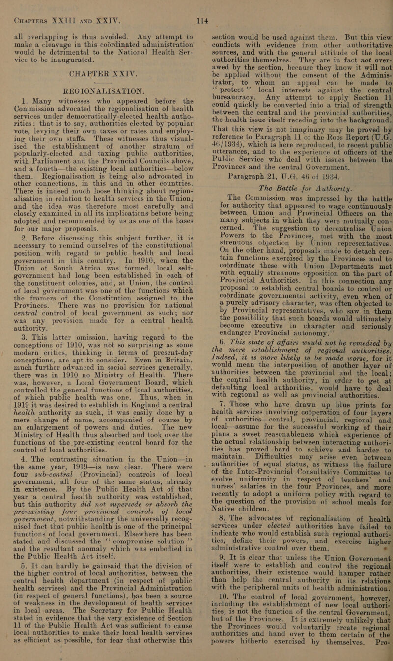CHAPTERS XXIII ann XXIV. all overlapping is thus avoided. Any attempt to make a cleavage in this coérdinated administration would be detrimental to the National Health Ser- vice to be inaugurated. . CHAPTER XXIV.  REGIONALISATION. 1. Many witnesses who appeared before the Commission advocated the regionalisation of health services under democratically-elected health autho- rities: that is to say, authorities elected by popular vote, levying their own taxes or rates and employ- ing their own staffs. ‘These witnesses thus visual- ised the establishment of another stratum of popularly-elected and taxing public authorities, with Parliament and the Provincial Councils above, and a fourth—the existing local authorities—below them. other connections, in this and in other countries. There is indeed much loose thinking about region- alisation in relation to health services in the Union, and the idea was therefore most carefully and closely examined in all its implications before being adopted and recommended by us as one of the bases for our major proposals. 2. Before discussing this subject further, it is necessary to remind ourselves of the constitutional position with regard to public health and local government in this country. In 1910, when the Union of South Africa was formed, local self- government had long been established in each of the constituent colonies, and, at Union, the control of local government was one of the functions which the framers of the Constitution assigned to the Provinces. There was no provision for national central control of local government as such; nor was any provision made for a central health authority. 3. This latter omission, having regard to the conceptions of 1910, was not so surprising as some modern critics, thinking in terms of present-day conceptions, are apt to consider. Even in Britain, much further advanced in social services generally, there was in 1910 no Ministry of Health. There was, however, a Local Government Board, which controlled the general functions of local authorities, of which public health was one. Thus, when in 1919 it was desired to establish in England a central health authority as such, it was easily done by a mere change of name, accompanied of course by an enlargement of powers and duties. The new Ministry of Health thus absorbed and took over the functions of the pre-existing central board for the control of local authorities. 4. The contrasting situation in the Union—in the same year, 1919—is now clear. There were four sub-central (Provincial) controls of local government, all four of the same status, already in existence. By the Public Health Act of that year a central health authority was established, but this authority did not supersede or absorb: the pre-existing four provincial controls of local government, notwithstanding the universally recog- nised fact that public health is one of the principal functions of local government. Elsewhere has been stated and discussed the ‘‘ compromise solution ’’ and the resultant anomaly which was embodied in the Public Health Act itself. 5. It can hardly be gainsaid that the division of the higher control of local authorities, between the central health department (in respect of public health services) and the Provincial Administration (in respect of general functions), has been a source of weakness in the development of health services in local areas. The Secretary for Public Health stated in evidence that the very existence of Section 11 of the Public Health Act was sufficient to cause local authorities to make their local health services as efficient as possible, for fear that otherwise this 114 section would be used against them. But this view conflicts with evidence from other authoritative sources, and with the general attitude of the local authorities themselves. ‘They are in fact not over- awed by the section, because they know it will not be applied without the consent of the Adminis- trator, to whom an appeal can be made to ‘“ protect ’’ local interests against the central bureaucracy. Any attempt to apply Section 11 could quickly be converted into a trial of strength between the central and the provincial authorities, the health issue itself receding into the background. That this view is not imaginary may be proved by reference to Paragraph 11 of the Roos Report (U.G.. 46/1934), which is here reproduced, to recent public utterances, and to the experience of officers of the Public Service who deal with issues between the Provinces and the central Government. Paragraph 21, U.G. 46 of 1934. The Battle for Authority. The Commission was impressed by the battle for authority that appeared to wage continuously between Union and Provincial Officers on the many subjects in which they were mutually con- cerned. The suggestion to decentralise Union Powers to the Provinces, met with the most strenuous objection by Union representatives. On the other hand, proposals made to detach cer- tain functions exercised by the Provinces and to coordinate these with Union Departments met with equally strenuous opposition on the part of Provincial Authorities. In this connection any proposal to establish central boards to control or coérdinate governmental activity, even when of a purely advisory character, was often objected to by Provincial representatives, who saw in them the possibility that such boards would ultimately become executive in character and_ seriously endanger Provincial autonomy.’’ 6. Thas state of affairs would not be remedied by the mere establishment of regional authorities. Indeed, it 1s more likely to be made worse, for it would mean the interposition of another layer of authorities between the provincial and the local; the central health authority, in order to get at defaulting local authorities, would have to deal with regional as well as provincial authorities. 7. Those who have drawn up blue prints for health services involving codperation of four layers of authorities—central, provincial, regional and local—assume for the successful working of their plans a sweet reasonableness which experience of the actual relationship between interacting authori- ties has proved hard to achieve and harder to maintain. Difficulties may arise even between of the Inter-Provincial Consultative Committee to evolve uniformity in respect of teachers’ and nurses’ salaries in the four Provinces, and more recently to adopt a uniform policy with regard to the question of the provision of school meals for Native children. 8. The advocates of regionalisation of health services under elected authorities have failed to indicate who would establish such regional authori- ties, define their powers, and exercise higher administrative control over them. ‘og 9. It is clear that unless the Union Government itself were to establish and control the regional authorities, their existence would hamper rather than help the central authority in its relations with the peripheral units of health administration. 10. The control of local government, however, including the establishment of new local authori-. ties, is not the function of the central Government, but of the Provinces. It is extremely unlikely that the Provinces would voluntarily create regional authorities and hand over to them certain of the powers hitherto exercised by themselves. Pro- F