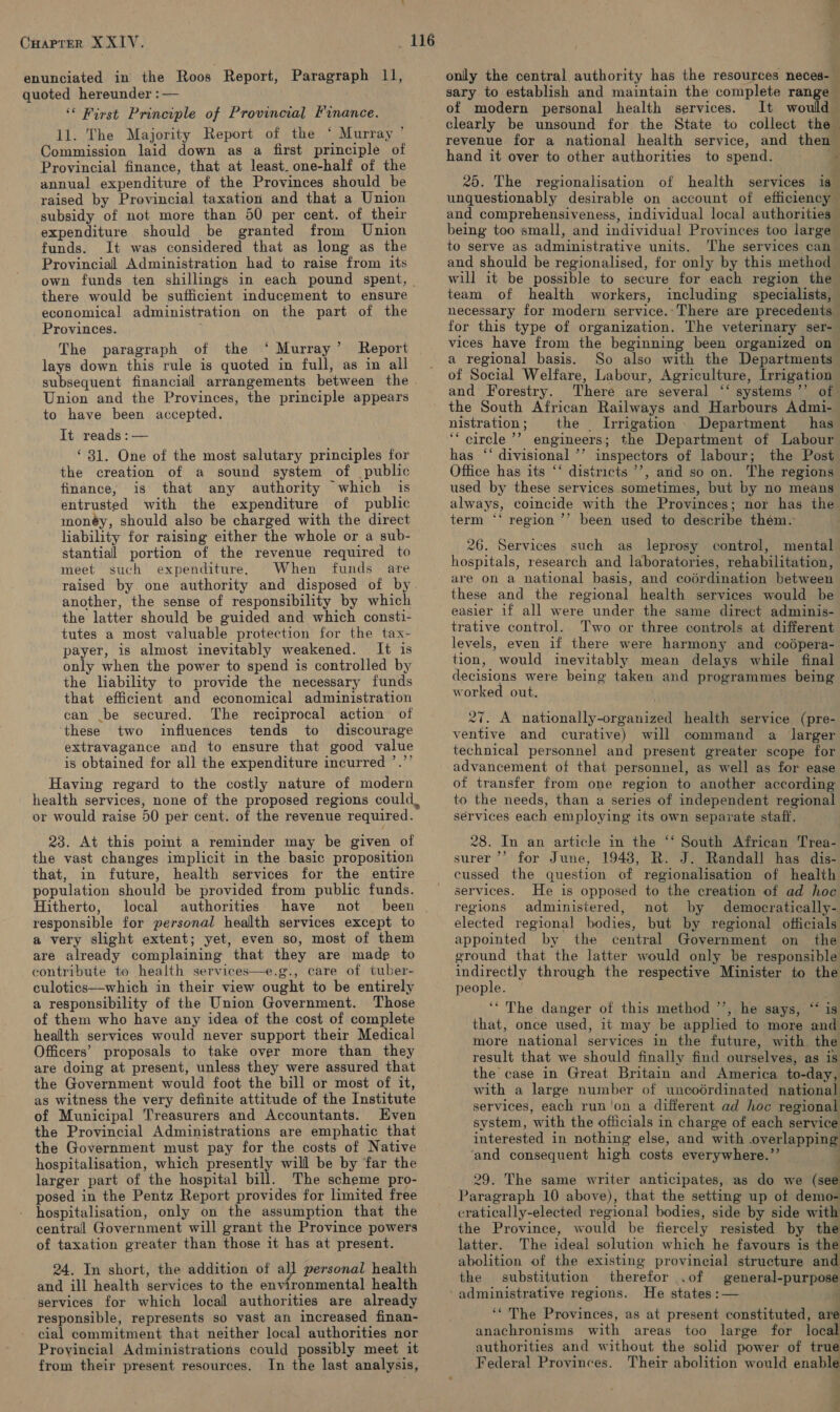 CHAPTER XXIV. enunciated in the Roos Report, Paragraph 11, quoted hereunder : — ‘&lt; First Principle of Provincial Finance. 11. The Majority Report of the ‘ Murray ’ Commission laid down as a first principle of Provincial finance, that at least. one-half of the annual expenditure of the Provinces should be raised by Provincial taxation and that a Union subsidy of not more than 50 per cent. of their expenditure should be granted from Union funds. It was considered that as long as the Provincial Administration had to raise from its 116 there would be sufficient inducement to ensure economical administration on the part of the Provinces. } The paragraph of the ‘ Murray’ Report lays down this rule is quoted in full, as in all Union and the Provinces, the principle appears to have been accepted. It reads :— ‘ 31. One of the most salutary principles for the creation of a sound system of public finance, is that any authority which is entrusted with the expenditure of public monéy, should also be charged with the direct liability for raising either the whole or a sub- stantial portion of the revenue required to meet such expenditure. When funds are another, the sense of responsibility by which the latter should be guided and which consti- tutes a most valuable protection for the tax- payer, is almost inevitably weakened. It is only when the power to spend is controlled by the liability to provide the necessary funds that efficient and economical administration can .be secured. The reciprocal action of these two influences tends to discourage extravagance and to ensure that good value is obtained for all the expenditure incurred ’.”’ Having regard to the costly nature of modern or would raise 50 per cent. of the revenue required. 23. At this point a reminder may be given of the vast changes implicit in the basic proposition that, in future, health services for the entire population should be provided from public funds. Hitherto, local authorities. have not been responsible for personal health services except to a very slight extent; yet, even so, most of them are already complaining that they are made to contribute to health services—e.g., care of tuber- culotics—which in their view ought to be entirely a responsibility of the Union Government. Those of them who have any idea of the cost of complete health services would never support their Medical Officers’ proposals to take over more than they are doing at present, unless they were assured that the Government would foot the bill or most of it, as witness the very definite attitude of the Institute of Municipal Treasurers and Accountants. Even the Provincial Administrations are emphatic that the Government must pay for the costs of Native hospitalisation, which presently will be by far the larger part of the hospital bill. The scheme pro- posed in the Pentz Report provides for limited free hospitalisation, only on the assumption that the central Government will grant the Province powers of taxation greater than those it has at present. 24. In short, the addition of all personal health and ill health services to the environmental health ~ services for which local authorities are already responsible, represents so vast an increased finan- cial commitment that neither local authorities nor Provincial Administrations could possibly meet it from their present resources. In the last analysis, ve only the central authority has the resources neces-— sary to establish and maintain the complete range of modern personal health services. It would clearly be unsound for the State to collect the revenue for a national health service, and then hand it over to other authorities to spend. a 20. The regionalisation of health services is unquestionably desirable on account of efficiency and comprehensiveness, individual local authorities — being too small, and individual Provinces too large to serve as administrative units. ‘The services can and should be regionalised, for only by this method will it be possible to secure for each region the team of health workers, including specialists, necessary for modern service.-There are precedents for this type of organization. The veterinary ser- vices have from the beginning been organized on a regional basis. So also with the Departments of Social Welfare, Labour, Agriculture, Irrigation and Forestry. There are several ‘‘ systems ’’ of the South African Railways and Harbours Admi- nistration; the Irrigation Department has ‘“ circle ’’ engineers; the Department of Labour has ‘‘ divisional ’’ inspectors of labour; the Post Office has its ‘‘ districts ’’, and so on. The regions used by these services sometimes, but by no means always, coincide with the Provinces; nor has the term ‘‘ region ’’ been used to describe them. 26. Services such as leprosy control, mental hospitals, research and laboratories, rehabilitation, are on a national basis, and codrdination between these and the regional health services would be easier 1f all were under the same direct adminis- trative control. Two or three controls at different levels, even if there were harmony and codpera- tion, would inevitably mean delays while final decisions were being taken and programmes being worked out. 27. A nationally-organized health service (pre- ventive and curative) will command a larger technical personnel and present greater scope for advancement of that personnel, as well as for ease of transfer from one region to another according to the needs, than a series of independent regional services each employing its own separate staff. 28. In an article in the ‘‘ South African Trea- surer ’’ for June, 1948, R. J. Randall has dis- cussed the question of regionalisation of health services. He is opposed to the creation of ad hoc regions administered, not by democratically- elected regional bodies, but by regional officials appointed by the central Government on the eround that the latter would only be responsible indirectly through the respective Minister to the people. ‘* The danger of this method ’’, he says, “ is that, once used, it may be applied to more and more national services in the future, with the result that we should finally find ourselves, as is the case in Great Britain and America to-day, with a large number of uncodrdinated national services, each run'on a different ad hoc regional system, with the officials in charge of each service interested in nothing else, and with overlapping and consequent high costs everywhere.’’ . . . : 29. The same writer anticipates, as do we (see cratically-elected regional bodies, side by side with the Province, would be fiercely resisted by the latter. The ideal solution which he favours is the abolition of the existing provincial structure and the substitution therefor .of general-purpose He states :— : ‘‘ The Provinces, as at present constituted, are anachronisms with areas too large for local authorities and without the solid power of true Federal Provinces. Their abolition would enable ;