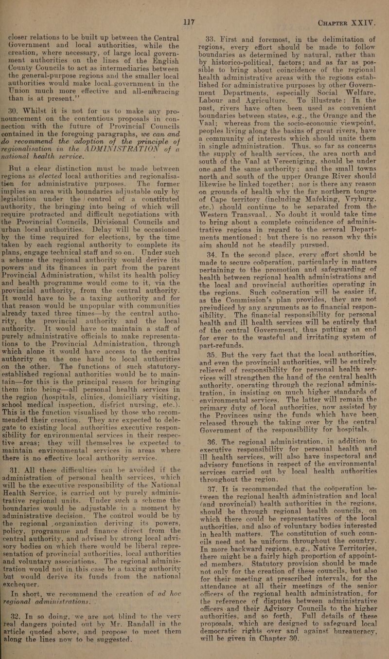 oe” closer relations to be built up between the Central Government and local authorities, while the __ereation, where necessary, of large local govern- ment authorities on the lines of the English County Councils to act as intermediaries between the general-purpose regions and the smaller local Union much more effective and all-embracing than is at present.’’ 30. Whilst it is not for us to make any pro- nection with the future of Provincial Councils contained in the foregoing paragraphs, we can and do recommend the ‘adoption of the principle of regionalisation in the ADMINISTRATION of a national health service. But a clear distinction must be made between regions as elected local authorities and regionalisa- tien for administrative purposes. The former implies an area with boundaries adjustable only by legislation under the control of a constituted authority, the bringing into being of which will require protracted and difficult negotiations with urban local authorities. Delay will be occasioned by the time required for elections, by the time taken by each regional authority to complete its plans, engage technical staff and so on. Under such a scheme the regional authority would derive its powers and its finances in part from the parent Provincial Administration, whilst its health policy and health programme would come to it, via the provincial authority, from the central authority. It would have to be a taxing authority and for that reason would be unpopular with communities already taxed three times—by the central autho- rity, the provincial authority and the local authority. It would have to maintain a staff of purely administrative officials to make representa- tions to the Provincial Administration, through which alone it would have access to the central authority on the one hand to local authorities on the other. The functions of such statutory- established regional authorities would be to main- tain—for this is the principal reason for bringing them into being—all personal health services in the region (hospitals, clinics, domiciliary visiting, school medical inspection, district nursing, etc.). This is the function visualised by those who recom- mended their creation. They are expected to dele- gate to existing local authorities executive respon- sibility for environmental services in their respec- tive areas; they will themselves be expected to maintain environmental services in areas where there is no effective local authority service. administration. of personal health services, which will be the executive responsibility of the National Health Service, is carried out by purely adminis- trative regional units. Under such a scheme the boundaries would be adjustable in a moment by administrative decision. The coritrol would be by the regional organization deriving its powers, policy, programme and finance direct from the central authority, and advised by strong local advi- sory bodies on which there would be liberal repre- ‘sentation of provincial authorities, local authorities and voluntary associations. The regional adminis- tration would not in this case be a taxing authority but would derive its funds from the national exchequer. _ In short, we recommend the creation of ad hoc regional administrations. .        '% 32. In so doing, we are not blind to the very freal dangers pointed out by Mr. Randall in the jarticle quoted above, and propose to meet them . along the lines now to be suggested. iy CHAPTER XXIV. 33. First and foremost, in the delimitation of regions, every effort should be made to follow boundaries as determined by natural, rather than by historico-political, factors; and as far as pos- sible to bring about coincidence of the regional health administrative areas with the regions estab- lished for administrative purposes by other Govern- ment Departments, especially Social Welfare, Labour and Agriculture. To illustrate: In the past, rivers have often been used as convenient boundaries between states, e.g., the Orange and the Vaal; whereas from the socio-economic viewpoint, peoples living along the basins of great rivers, have a community of interests which should unite them in single administration. Thus, so far as concerns the supply of health services, the area north and south of the Vaal at Vereeniging, should be under one,and the same authority; and the small towns north and south of the upper Orange River should likewise be linked together; nor is there any reason on grounds of health why the far northern tongue of Cape territory (including Mafeking, Vryburg, ete.) should continue to be separated from the Western Transvaal.. No doubt it would take time to bring about a complete coincidence of adminis- trative regions in regard to the several Depart- ments mentioned; but there is no reason why this aim should not be steadily pursued. 34. In the second place, every effort should be made to secure codperation, particularly in matters pertaining to the promotion and safeguarding of health between regional health administrations and the local and provincial authorities operating in the regions. Such codperation will be easier if, as the Commission’s plan provides, they are not prejudiced by any. arguments as to financial respon- sibility. The financial responsibility for personal health and ill health services will be entirely that of the central Government, thus putting an end for ever to the wasteful and irritating system of part-refunds. 35. But the very fact that the local. authorities, and even the provincial authorities, will be entirely relieved of responsibility for personal health ser- vices will strengthen the hand of the central health authority, operating through the regional adminis- tration, in insisting on much higher standards of environmental services. The latter will remain the primary duty of local authorities, now assisted by the Provinces using the funds which have been released through the taking over by the central Government of the responsibility for hospitals. 36. The regional administration, in addition to executive responsibility for personal health and ill health services, will also have inspectoral and advisory functions in respect of the environmental services carried out by local health authorities throughout the region. 37. It is recommended that the codperation be- tween the regional health administration and local (and provincial) health authorities in the regions, should be through regional health councils, on which there could be representatives of the local authorities, and also of voluntary bodies interested in health matters. The constitution of such coun- cils need not be uniform throughout the country. In more backward regions, e.g., Native Territories, there might be a fairly high proportion of appoint- ed members. Statutory provision should be made not only for the creation of these councils, but also for their meeting at prescribed intervals, for the attendance at all their meetings of the senior officers of the regional health administration, for the reference of disputes between administrative officers:and their Advisory Councils to the higher authorities, and so forth. Full details of these proposals, which are designed to safeguard local democratic rights over and against bureaucracy, will be given in Chapter 30.