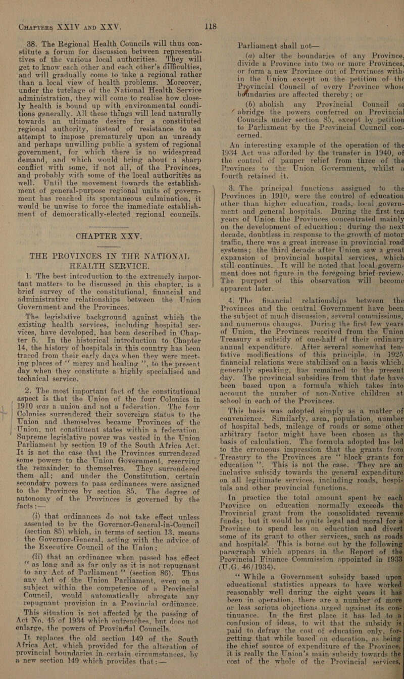 38. The Regional Health Councils will thus con- stitute a forum for discussion between representa- tives of the various local authorities. They will get to know each other and each other’s difficulties, and will gradually come to take a regional rather than a local view of health problems. Moreover, under the tutelage of the National Health Service administration, they will come to realise how close- ly health is bound up with environmental condi- tions generally. All these things will lead naturally towards an ultimate desire for a _ constituted regional authority, instead of resistance to an attempt to impose prematurely upon an unready and perhaps unwilling public a system of regional government, for which there is no widespread demand, and which would bring about a sharp conflict with some, if not all, of the Provinces, and probably with some of the local authorities as well. Until the movement towards the establish- ment of general-purpose regional units of govern- ment has reached its spontaneous culmination, it would be unwise to force the immediate establish- ment of democratically-elected regional councils. CHAPTER XXV.  THE PROVINCES IN THE NATIONAL HEALTH SERVICE. 1. ‘The best introduction to the extremely impor- tant matters to be discussed in this chapter, is a brief survey of the constitutional, financial and administrative relationships between the Union Government and the Provinces. The legislative background against which the existing health services, including hospital ser- vices, have developed, has been described in Chap- ter 5. In the historical introduction to Chapter 14, the history of hospitals in this country has been traced from their early days when they were meet- ing places of ‘‘ mercy and healing ’’, to the present day when they constitute a highly specialised and technical service. 2. The most important fact of the constitutional _ aspect is that the Union of the four Colonies in | 1910 was a union and not a federation. The four ' Colonies surrendered their sovereign status to the Union and themselves became Provinces of the Union, not constituent states within a federation. Supreme legislative power was vested in the Union Parliament by section 19 of the South Africa Act. It is not the case that the Provinces surrendered some powers to the Union Government, reserving the remainder to themselves. They surrendered them all; and under the Constitution, certain secondary powers to pass ordinances were assigned to the Provinces by section 85. The degree of Sun omy of the Provinces is governed by the acts :— (i) that ordinances do not take effect unless assented to by the Governor-General-in-Council (section 85) which, in terms of section 13, means the Governor-General, acting with the advice of the Executive Council of the Union; (ii) that an ordinance when passed has effect ~ “as lone and as far only as it is not repugnant to any Act of Parliament ”’ (section 86). Thus any Act of the Union Parliament, even on a subject within the competence of a Provincial Council, would automatically abrogate any repugnant provision in a Provincial ordinance. This situation is not affected hy the passing of Act No. 45 of 1934 which entren¢hes, but does not enlarge, the powers of Provindal Councils. It replaces the old section 149 of the South Africa Act, which provided for the alteration of provincial boundaries in certain circumstances, by a new section 149 which provides that :-— Parliament chal n0t=— (a) alter the boundaries of any Province, divide a Province into two or more Provinces, or form a new Province out of Provinces with. in the Union except on the petition of the Provincial Council of every Province whose b@undaries are affected thereby; or (6b) abolish any Provincial Council o1 ‘abridge the powers conferred on Provincia] Councils under section 85, except by petition to Parlhament by the Provincial Council con- cerned. An interesting example of the operation of the 1934 Act was afforded by the transfer in 1940, of the control of pauper relief from three of the Provinces to the Union Government, whilst a fourth retained it. 3. The principal functions assigned to the Provinces in 1910, were the control of education other than higher education, roads, local govern- ment and. general hospitals. During the first ten years of Union the Provinces concentrated mainly on the development of education; during the next decade, doubtless in response to the growth of motor traffic, there was a great increase in provincial road systems; the third decade after Union saw a great expansion of provincial hospital services, which still continues. It will be noted that local govern- ment does not figure in the foregoing brief-review. The purport of this observation will become apparent later. 4. The financial relationships between the Provinces and the central Government have been the subject of much discussion, several commissions, and numerous changes. During the first few years of Union, the Provinces received from the Union Treasury a subsidy of one-half of their ordinary annual expenditure. After several somewhat ten- tative modifications of this principle, in i925 financial relations were stabilised on a basis which, generally speaking, has remained to the present day. The provincial subsidies from that date have been based upon a -formula which takes into account the number of non-Native children at school in each of the Provinces. This basis was adopted simply as a matter of convenience. Similarly, area, population, number of hospital beds, mileage of roads or some other arbitrary factor might have been chosen as the basis of calculation. The formula adopted has led to the erroneous impression that the grants fron                 education ’’. This is not the case. They are an inclusive subsidy towards the general expenditure on all legitimate services, including roads, hospi- tals and other provincial functions. In practice the total amount spent by eac. Province on education normally exceeds the Provincial grant from the consolidated revenue funds; but it would be quite legal and moral for a Province to spend less on education and divert some of its grant to other services, such as roads and hospitals. This is borne out by the followings paragraph which appears in the Report of the Provincial Finance Commission appointed in 1933 (U.G. 46/1934). . ‘* While a Government subsidy based upon educational statistics appears to have worked reasonably well during the eight years it has been -in operation, there are a number of more or less serious objections urged against its con) tinuance. In the first place it has Jed to | confusion of ideas, to wit that the subsidy 1 paid to defray the cost of education only, fe getting that while based’ on education, as beins the chief source of expenditure of the Province it is really the Union’s main subsidy towards the cost of the whole of the Provincial services f a