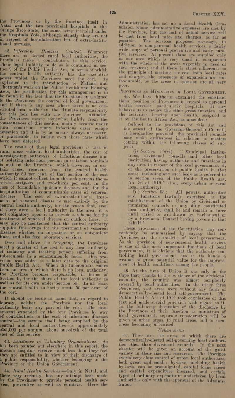 Natal and the two provincial hospitals in the Drange Free State, the sums being included under the Hospitals Vote, although strictly they are not in respect of hospitalisation but of extra-institu- tional services. 42. Infectious Diseases Control.—Wherever there are no elected rural local authorities, the Provinces make a contribution to’ this service. Pheir legal liability to do so is contained in sec- tion 9 of the Public Health Act, in terms of which the central health authority has the executive power whilst the Provinces meet the cost. As explained in the introduction to Nathan. and lhornton’s work on the Public Health and Housing Acts, the justification for this arrangement is to be found in the fact that the Constitution assigned to the Provinces the control of local government, and if there is any area where there is no con- stituted local authority, the ultimate responsibility for this lack lies with the Province. Actually, the Provinces escape sdmewhat lightly from the consequences of this section, mainly because under rural conditions many infectious cases escape detection and it is by no means always. necessary, 125 have been detected. The result of these legal provisions is that in rural areas without local authorities, the cost of investigating outbreaks of infectious disease and of isolating infectious persons in isolation hospitals is met by the Province; which however, in cer- tain cases, recovers from the central health authority 50 per cent. of that portion. of the cost which it cannot collect from the sick persons them- selves—sixty-six and two-thirds per cent. in the case of formidable epidemic diseases and for the hospitalisation of communicable cases of venereal diseases. The cost of extra-institutional treat- ment of venereal disease is met entirely by the central health authority, for the reason that, even if there were a local authority in the area, it is not obligatory upon it to provide a scheme for the treatment of venereal disease on outdoor lines. It may also be mentioned that the central authority supplies free drugs for the treatment of venereal diseases whether on in-patient or on out-patient lines, and also free laboratory services. Over and above the foregoing, the Provinces meet a quarter of the cost to any local authority of isolating and treating persons suffering from tuberculosis in’ a communicable form. This pro- vision was added at a later date to the original Public Health Act. When the tuberculotic comes from an area in which there is no local authority, the Province becomes responsible, in terms of Section 9, for the share of the local authority as well as for its own under Section 50. In all cases the central health authority meets 50 per cent. of the cost. 1t should be borne in mind that, in regard to leprosy, neither the Province nor the local authority bears any part of the cost. The total amount expended by the four Provinces by way of contributions to the cost of infectious diseases control—the service itself being supplied by the central and local authorities—is approximately £55,000 per annum, about one-sixth of the total cost of this service. » 43. Assistance to Voluntary Organizations.—As has been pointed out elsewhere in this report, the mission hospitals receive much less than they feel they are entitled to in view of their discharge of a public responsibility, whether belonging to the Province or the Union Government. 44. Rural Health Services.—Only in Natal, and there very recently, has any attempt been made by the Provinces to provide personal health ser- y preventive as well as curative. Here the \ CHaprer XX¥. Administration, has set up a Local Health Com- mission whose administrative expenses are met by the Province, but the cost of actual service will be met from local rates and charges, as far as possible. The services proposed envisage, in addition to non-personal health services, a fairly wide range of personal preventive and early cura- tive services. At present these are supplied only in one area which is very small in comparison with the whole of the areas urgently in need of such services; and if there is strict adherence to the principle of meeting the cost from local rates and charges, the prospects of expansion are up- favourable, as the areas in question are all very poor. Provinces as Ministries or Locan GoverNMENT. 45. We have hitherto examined the constitu- tional position of Provinces in regard to personal health services, particularly hospitals. It now behoves us to review the other great function, and the activities, bearing upon health, assigned to it by the South Africa Act, as amended: Subject to the provisions of this Act and the assent of the Governor-General-in-Council, as hereinafter provided, the provincial councils may make ordinances in relation to matters coming within the following classes of .sub- ject :— (1) Section 85d(vi): ‘* Municipal institu- tions, divisional councils and other local institutions having authority and functions in any area in respect of the local government of, or the preservation of public health in: that area; including any such body as is referred to in section seven of the Public Health Act, No. 36 of 1919 ”’ (i.e., every urban or rural local authority). Gi) Section 93: ‘* All powers, authorities and functions lawfully exercised at the establishment of the Union by divisional or municipal councils or any duly constituted local authority, shall be and remain in force until varied or withdrawn by Parliament or by a Provincial Council having powers in that . . behalf.’’ These provisions of the Constitution may con- veniently be summarised by saying that the Provinces are the ministries of local government. As the provision of non-personal health services is one of the most important functions of local government, it is obvious that the authority con- trolling local government has in its hands a weapon of great potential value for the improve- ment of health conditions among the people. 46. At the time of Union it was ene in the Cape that, thanks to the existence of the divisional councils, the country was almost completely covered by local authorities. In the other three Provinces, vast areas were without any form of democratically-elected local self-government. The Public Health Act of 1919 took cognisance of this fact and made special provision with regard to it. In the following discussion of the discharge by the Provinces of their function as ministries of local government, separate consideration will be given to urban areas, to rural areas, and to rural areas becoming urbanised. Urban Areas. 47. These are the areas in which there are democratically-elected self-governing local authori- ties other than divisional councils. In the next chapter will be given an account of the great variety in their size and resources. The Province exerts very close control of urban local authorities, both great and. small:. by-laws, including health by-laws, can be promulgated, capital loans raised and capital expenditure incurred, and certain types of ordinary expenditure undertaken by local authorities only with the approval of the Adminis- trator. .