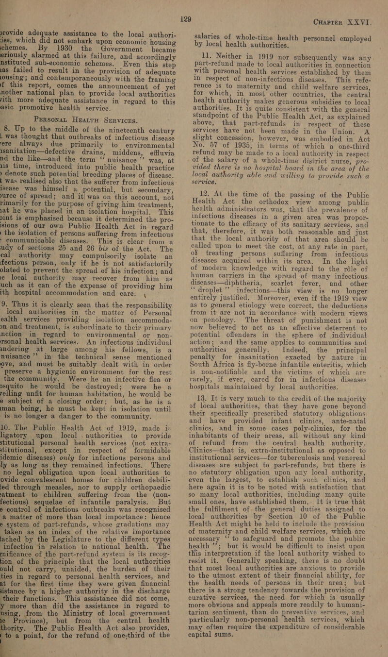 srovide adequate assistance to the local authori- jes, which did not embark upon economic housing hemes. By 1930 the Government became eriously alarmed at this failure, and accordingly nstituted sub-economic schemes. Even this step 1as failed to result in the provision of adequate lousing; and contemporaneously with the framing f this report, comes the announcement of yet nother national plan to provide local authorities ith more adequate assistance in regard to this asic promotive health service. PrrsonaL Heatru Services. 8. Up to the middle of the nineteenth century ; was thought that outbreaks of infectious disease ere always due primarily to environmental isanitation—defective drains, middens, effluvia nd the like—and the term ‘“‘ nuisance ”’ was, at us time, introduced into public health practice ) denote such potential breeding places of disease. isease was himself a potential, but secondary, urce of spread; and it) was on this account, not rimarily for the purpose of giving him treatment, iat he was placed in an isolation hospital. This pint is emphasised because it determined the pro- sions of our own Public Health Act in regard ) the isolation of persons suffering from infectious &gt; communicable diseases. This is clear from a udy of sections 25 and 26 bis of the Act. The cal authority may compulsorily isolate an fectious person, only if he is not satisfactorily olated to prevent the spread of his infection; and e local authority may recover from him as uch as it can of the expense of providing him ith hospital accommodation and care. , — 9. Thus it is clearly seen that the responsibility local authorities in the matter of Personal ealth services providing isolation accommoda- mn and treatment, is subordinate to their primary nection in regard to environmental or non- rsonal health services. An infectious individual andering at large among his fellows, is a nuisance ’’ in the technical sense mentioned ove, and must be suitably dealt with in order preserve a hygienic environment for the rest the community. Were he an infective flea or osquito he would be destroyed; were he a yelling unfit for human habitation, he would be e subject of a closing order; but, as he is a man being, he must be kept in isolation until is no longer a danger to the community. 10. The Public Health Act of 1919, made it ligatory upon local . authorities to provide stitutional personal health services (not extra- stitutional, except in respect of formidable idemic diseases) only for infectious persons and ly as long as they remained infectious. There no legal obligation upon local authorities to ovide convalescent homes for children debili- ted through measles, nor to supply orthopaedic atment to children suffering from the (non- fectious) sequelae of infantile paralysis. But e control of infectious outbreaks was recognised a matter of more than local importance: hence e system of part-refunds, whose gradations may taken as an index of the relative importance tached by the Legislature to the different types infection in relation to national health. The mificance of the part-refund system is its recog- tion of the principle that the local authorities ould not carry, unaided, the burden of their ties in regard to personal health services, and at for the first time they were given financial aistance by a higher authority in the discharge their functions. This assistance did not come, y more than did the assistance in regard to using, from the Ministry of local government e Province), but from the central health ority. The Public Health Act also provides, to a point, for the refund of one-third of the i    129 Cuaprer XXVI. salaries of whole-time health personnel employed by local health authorities. 11. Neither in 1919 nor subsequently was any part-refund made to local authorities in connection with personal health services established by them in respect of non-infectious diseases. This refe- rence 1s to maternity and child welfare services, for which, in most other countries, the central health authority makes generous subsidies to local authorities. It is quite consistent with the general standpoint of the Public Health Act, as explained above, that part-refunds in respect of these services have not been made in the Union. A slight concession, however, was embodied in Act No. 57 of 1935, in terms of which a one-third refund may be made to a local authority in respect of the salary of a whole-time district nurse, pro- vided there is no hospital board in the area of the local authority able and willing to provide such a service. 12. At the time of the passing of the Public Health Act the orthodox view among public health administrators was, that the prevalence of infectious diseases in a given area was propor- tionate to the efficacy of its sanitary services, and that, therefore, it was both reasonable and just that the local authority of that area should be called upon to meet the cost, at any rate in part, of treating persons suffering from infectious diseases acquired within its area. In the light of modern knowledge with regard to the réle of human carriers in the spread of many infectious. diseases—diphtheria, scarlet fever, and other ‘“droplet’’’ infections—this view is no longer entirely justified. Moreover, even if the 1919 view as to general etiology were correct, the deductions from it are not in accordance with modern views on penology. The threat of punishment is not now believed to act as an effective deterrent to potential offenders in the sphere of individual action; and the same applies to communities and authorities generally. Indeed, the principal penalty for insanitation exacted by nature in South Africa is fly-borne infantile enteritis, which is non-notifiable and the victims of which are rarely, if ever, cared for in infectious diseases hospitals maintained by local authorities. 13. It is very much to the credit of the majority of local authorities, that they have gone beyond their specifically prescribed statutory obligations and have provided infant clinics, ante-natal clinics, and in some cases poly-clinics, for the inhabitants of their areas, all without any kind of refund from the central health authority. Clinics—that is, extra-institutional as opposed to institutional services—for tuberculosis and venereal diseases are subject to part-refunds, but there is no statutory obligation upon any local authority, even the largest, to establish such clinics, and here again it is to be noted with satisfaction that so many local authorities, including many quite small ones, have established them.. It is true that the fulfilment of the general duties assigned to local authorities by Section 10 of the Public Health Act might be held to include the provision of maternity and child welfare services, which are necessary ‘* to safeguard and promote the public health ’’; but it would be difficult to insist upon this interpretation.if the local authority wished to resist it. Generally speaking, there is no doubt that most local authorities are anxious to provide to the utmost extent of their financial ability, for the health needs of persons in their area; but there is a strong tendency towards the provision of curative services, the need for which is usually © more obvious and appeals more readily to humani- tarian sentiment, than do preventive services, and particularly non-personal health services, which may often require the expenditure of considerable capital sums.