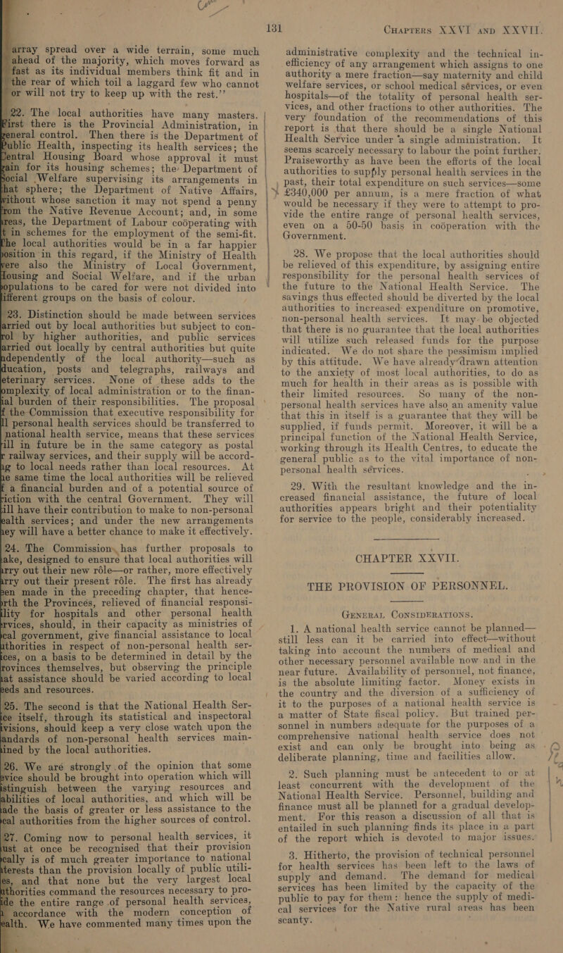                                                array spread over a wide terrain, some much | ahead of the majority, which moves forward as | fast as its individual members think fit and in the rear of which toil a laggard few who cannot or will not try to keep up with the rest.’’ | 22. The local authorities have many masters. irst there is the Provincial Administration, in meral control. Then there is the Department of iblic Health, inspecting its health services; the tral Housing Board whose approval it must at sphere; the Department of Native Affairs, thout whose sanction it may not spend a penny om the Native Revenue Account; and, in some eas, the Department of Labour coéperating with in schemes for the employment of the semi-fit. e local authorities would be in a far happier tion in this regard, if the Ministry of Health re also the Ministry of Local Government, using and Social Welfare, and if the urban pulations to be cared for were not divided into ferent groups on the basis of colour. | 23. Distinction should be made between services atried out by local authorities but subject to con- rol by higher authorities, and public services arried out locally by central authorities but quite ndependently of the local authority—such as ducation, posts and telegraphs, railways and eterinary services. None of these adds to the omplexity of local administration or to the finan- ial burden of their responsibilities. The proposal f the Commission that executive responsibility for ll personal health services should be transferred to national health service, means that these services ill in future be in the same category as postal r railway services, and their supply will be accord- ng to local needs rather than local resources. At he same time the local authorities will be relieved a financial burden and of a potential source of iction with the central Government. They will ill have their contribution to make to non-personal ealth services; and under the new arrangements hey will have a better chance to make it effectively. 24. The Commission. has further proposals to ake, designed to ensure that local authorities will arry out their new rdle—or rather, more effectively arry out their present réle. The first has already pen made in the preceding chapter, that hence- rth the Provinces, relieved of financial responsi- lity for hospitals and other personal health rvices, should, in their capacity as ministries of cal government, give financial assistance to local ithorities in respect of non-personal health ser- ces, on a basis to be determined in detail by the rovinces themselves, but observing the principle tat assistance should be varied according to local eeds and resources. 25. The second is that the National Health Ser- ice itself, through its statistical and inspectoral visions, should keep a very close watch upon the andards of non-personal health services main- ined by the local authorities. 26. We are strongly of the opinion that some ice should be brought into operation which will inguish between the varying resources and abilities of local authorities, and which will be ade the basis of greater or less assistance to the eal authorities from the higher sources of control. 27. Coming now to personal health services, it st at once be recognised that their provision y is of much greater importance to national erests than the provision locally of public utili- , and that none but the very largest local horities command the resources necessary to pro- e the entire range of personal health services, accordance with the modern conception of lth. We have commented many times upon the ze Cuaprers XXVI anp XXVIT. administrative complexity and the technical in- efficiency of any arrangement which assigns to one authority a mere fraction—say maternity and child welfare services, or school medical sérvices, or even hospitals—of the totality of personal health ser- vices, and other fractions to other authorities. The very foundation of the recommendations of this report is that there should be a single National Health Service under ‘a single administration. It seems scarcely necessary to labour the point further. Praiseworthy as have been the efforts of the local authorities to supply personal health services in the past, their total expenditure on such services—some £340,000 per annum, is a mere fraction of what would be necessary if they were to attempt to pro- vide the entire range of personal health services, even on a 90-50 basis in codperation with the Government. 28. We propose that the local authorities should be relieved of this expenditure, by assigning entire responsibility for the personal health services of the future to the National Health Service. The savings thus effected should be diverted by the local authorities to increased: expenditure on promotive, non-personal health services. It may-be objected that there is no guarantee that the local authorities will utilize such released funds for the purpose indicated. We do not share the pessimism implied by this attitude. We have already“drawn attention much for health in their areas as is possible with their limited resources. So many of the non- personal health services have also an amenity value that this in itself is a guarantee that they will be supplied, if funds permit. Moreover, it will be a principal function of the National Health Service, working through its Health Centres, to educate the general public as to the vital importance of non- personal health sérvices. creased financial assistance, the future of local authorities appears bright and their potentiality for service to the people, considerably increased. CHAPTER XXVII.  THE PROVISION OF PERSONNEL.  GENERAL CONSIDERATIONS. 1. A national health service cannot be planned— still less can it be carried into effect—without taking into account the numbers of medical and other necessary personnel available now and in the near future. Availability of personnel, not finance, is the absolute limiting factor. Money exists in the country and the diversion of a sufficiency of it to the purposes of a national health service is a matter of State fiscal policy. But trained per- sonnel in numbers adequate for the purposes of a comprehensive national health service does not exist and can only be brought into being as deliberate planning, time and facilities allow. 2. Such planning must be antecedent to or at least concurrent with the development of the National Health Service. Personnel, building and finance must all be plannetl for a gradual develop- ment. For this reason a discussion of all that is entailed in such planning finds its place in a part of the report which is devoted to major issues. 3. Hitherto, the provision of technical personnel for health services has been left to the laws of supply and demand. ‘The demand for medical services has been limited by the capacity of the public to pay for them: hence the supply of medi- cal services for the Native rural areas has been scanty.