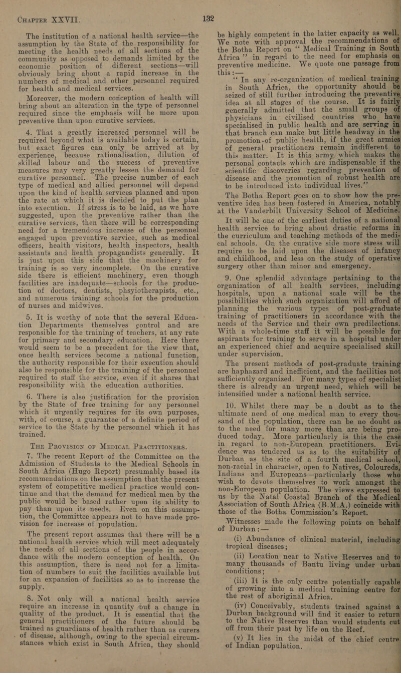 The institution of a national health service—the assumption by the State of the responsibility for meeting the health needs of all sections of the community as opposed to demands limited by the economic position of different sections—will obviously bring about a rapid increase in the numbers of medical and other personnel required for health and medical services. Moreover, the modern conception of health will bring about an alteration in the type of personnel required since the emphasis will be more upon preventive than upon curative services. 4. That a greatly increased personnel will be required beyond what is available today is certain, but exact figures can only be arrived at by experience, because rationalisation, dilution of skilled labour and the success of preventive measures may very greatly lessen the demand for curative personnel. The precise number of each type of medical and allied personnel will depend upon the kind of health services planned and upon the rate at which it is decided to put the plan into execution. If stress is to be laid, as we have suggested, upon the preventive rather than the curative services, then there will be corresponding need for a tremendous increase of the personnel engaged upon preventive service, such as medical officers, health visitors, health inspectors, health assistants and health propagandists generally. It is just upon this side that the machinery for training is so very incomplete. On the curative side there is efficient machinery, even though facilities are inadequate—schools for the produc- tion of doctors, dentists, phsyiotherapists, etc., and numerous training schools for the production of nurses and midwives. 5. It is worthy of note that the several Educa- tion Departments themselves control and are responsible for the training of teachers, at any rate for primary and secondary education. Here there would seem to be a precedent for the view that, once health services become a national function, the authority responsible for their execution should also be responsible for the training of the personnel required to staff the service, even if it shares that responsibility with the education authorities. by the State of free training for any personnel which it urgently requires for its own purposes, with, of course, a guarantee of a definite period of service to the State by the personnel which it has trained. THEr PROVISION oF MEDICAL PRACTITIONERS. 7. The recent Report of the Committee on the Admission of Students to the Medical Schools in South Africa (Hugo Report) presumably based its recommendations on the assumption that the present system of competitive medical practice would con- tinue and that the demand for medical men by the public would be based rather upon its ability to pay than upon its needs. Even on this assump- tion, the Committee appears not to have made pro- vision for increase of population. The present report assumes that there will be a the needs of all sections of the people in accor- dance with the modern conception of health. On this assumption, there is need not for a. limita- tion of numbers to suit the facilities available but for an expansion of facilities so as to increase the supply. 8. Not only will a national health service quality of the product. It is essential that the general practitioners of the future should be trained as guardians of health rather than as curers . of disease, although, owing to the special circum- stances which exist in South Africa, they should - be highly competent in the latter capacity as well. We note with approval the recommendations of the Botha Report on ‘‘ Medical Training in South Africa? in regard to the need for emphasis % preventive medicine. We quote one passage from this :— : ; a Fy ‘In any re-organization of medical training: in South Africa, the opportunity should be seized of still further introducing the preventive idea at all stages of the course. It is fairly generally admitted that the small groups of physicians in° civilised countries who. hay _ specialised in public health and are serving in that branch can make but little headway in the promotion-of public health, if the great armies of general practitioners remain indifferent to this matter. It is this army, which makes th personal contacts which are indispensable if the scientific’ discoveries regarding prevention of disease and the promotion of robust health are to be introduced into individual lives.” 4 The Botha Report goes on to show how the pre- ventive idea has been fostered in America, notably at the Vanderbilt University School of Medicine. It will be one of the earliest duties of a national health service to bring about drastic reforms in       cal schools. On the curative side more stress will require to be laid upon the diseases of infancy and childhood, and less on the study of operative surgery other than minor and emergenty. a 9. One splendid advantage pertaining to the organization of all health services, including hospitals, upon a national scale will be the possibilities which such organization will afford of planning the various types of post-graduate training of practitioners in accordance with the needs of the Service and their own predilections. With a whole-time staff it will be possible for aspirants for training to serve in a hospital under an experienced chief and acquire specialised skill under supervision. | The present methods of post-graduate training are haphazard and inefficient, and the facilities not sufficiently organized. For many types of specialist there is already an urgent need, which will be intensified under a national health service. f 10. Whilst there may be a, doubt as to the ultimate need of one medical man to every thou- sand of the population, there can be no doubt as to the need for many more than are being pro- duced today. More particularly is this the case in regard to non-European practitioners. Evi- dence was tendered us as to the suitability of Durban as the site of a fourth medical school, non-racial in character, open to Natives, Coloureds, Indians and Europeans—particularly those who wish _to devote themselves to work amongst the non-Huropean population. The views expressed to us by the Natal Coastal Branch of the Medical Association of South Africa (B.M.A.) coincide with those of the Botha Commission’s Report. ‘Witnesses made the following points on behalf of Durban :— ( (i) Abundance of clinical material, including tropical diseases; (ii) Location near to Native Reserves and to many thousands of Bantu living under urban conditions ; .               (iii) It is the only centre potentially capable of growing into a medical training centre for the rest of aboriginal Africa. (iv) Conceivably, students trained against a Durban background will find it easier to return to the Native Reserves than would students cut off from their past by life on the Reef. (v) It lies in the midst of the chief centre of Indian population. a