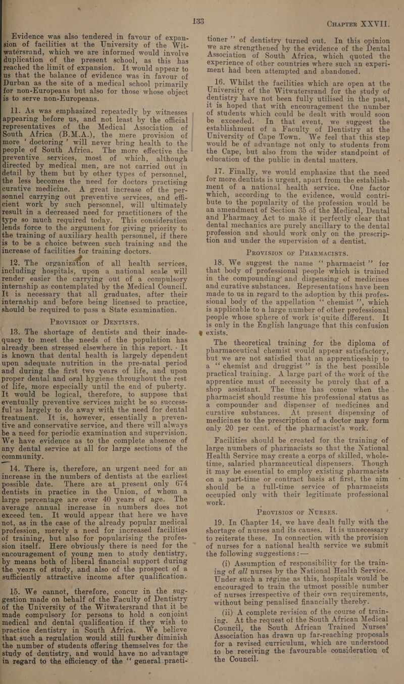      duplication of the present school, as this has Reached the limit of expansion. It would appear to s that the balance of evidence was in favour of Durban as the site of a medical school primarily for non-Kuropeans but also for those whose object s to serve non-Kuropeans. 4 11. As was emphasized repeatedly by witnesses tepresentatives of the Medical Association South Africa (B.M.A.), the mere provision of more ‘ doctoring ’ will never bring health to the people of South Africa. The more effective the Preventive services, most of which, although directed by medical men, are not carried out in detail by them but by other types of personnel, the less becomes the need for doctors practising curative medicine. A great increase of the per- sonnel carrying out preventive services, and effi- cient work by such personnel, will ultimately result in a decreased need for practitioners of the type so much required today. This consideration lends force to the argument for giving priority to the training of auxiliary health personnel, if there is to be a choice between such training and the increase of facilities for training doctors. 12. The organization of all health services, including hospitals, upon a national scale will render easier the carrying out of a compulsory internship as contemplated by the Medical Council. It is necessary° that all graduates, after their internship and before being licensed to practice, should be required to pass a State examination. Provision or DENTISTS. ' 18..The shortage of dentists and their inade- quacy to meet the needs of the population has already been stressed elsewhere in this report. - It is known that dental health is largely dependent upon adequate nutrition in the pre-natal period and during the first two years of life, and upon proper dental and oral hygiene throughout the rest of life, more especially until the end of puberty. It would be logical, therefore, to suppose that eventually preventive services might be so success- ful‘as largely to do away with the need for dental treatment. It is, however, essentially a preven- tive and conservative service, and there will always be a need for periodic examination and supervision. We have evidence as to the complete absence of any dental service at all for large sections of the community. 14. There is, therefore, an urgent need for an increase in the numbers of dentists at the earliest possible date. There are at present only 674 dentists in practice in the Union, of whom a large percentage are over 40 years of age. The average annual increase in numbers does not exceed ten. It would appear that here we have not, as in the case of the already popular medical of training, but also for popularising the profes- sion itself. Here obviously there is need for the encouragement of young men to study dentistry, by means both of liberal financial support during the years of study, and also of the prospect of a sufficiently attractive income after qualification. 15. We cannot, therefore, concur in the sug- gestion made on behalf of the Faculty of Dentistry of the University of the Witwatersrand that it be made compulsory for persons to hold a. conjoint medical and dental qualification if they wish to practice dentistry in South Africa. We believe that-such a regulation would still further diminish the number of students offering themselves for the ¥ a : ‘ ov oO Cuapter XXVIII. tioner *’ of dentistry turned out. In this opinion we are strengthened by the evidence of the Dental Association of South Africa, which quoted the experience of other countries where such an experi- ment had been attempted and abandoned. 16. Whilst the facilities which are open at the University of the Witwatersrand for the study of dentistry have not been fully utilised in the past, it is hoped that with encouragement the number of students which could be dealt with would soon be exceeded. In that event, we suggest the establishment of a Faculty of Dentistry at the University of Cape Town. We feel that this step would be of advantage not only to students from the Cape, but also from the wider standpoint of education of the public in dental matters. 17. Finally, we would emphasize that the need for more.dentists is urgent, apart from the establish- ment of a national health service. One factor which, according to the evidence, would contri- bute to the popularity of the profession would be an amendment of Section 35 of the Medical, Dental and Pharmacy Act to make it perfectly clear that dental mechanics are purely ancillary to the dental profession and should work only on the prescrip- tion and under the supervision of a dentist. PROVISION OF PHARMACISTS. 18. We suggest the name ‘‘ pharmacist ’’ for that body of professional people which is trained in the compounding’ and dispensing of medicines and curative substances. Representations have been made to us in regard to the adoption by this profes- sional body of the appellation ‘‘ chemist ’’, which is applicable to a large number of other professional people whose sphere of work is‘quite different. It is only in the English language that this confusion exists, The theoretical training for the diploma of pharmaceutical chemist would appear satisfactory, but we are not satisfied that an apprenticeship to a ‘‘ chemist and druggist ’’’ is the best possible practical training. A large part of the work of the apprentice must of necessity be purely that of a shop assistant. The time has come when the pharmacist should resume his professional status as a compounder and. dispenser. of medicines and curative substances. At present dispensing of medicines to the prescription of a doctor may form only 20 per cent. of the pharmacist’s work. ’ Facilities should be created for the training of large numbers of pharmacists so that the National Health Service may create a corps of skilled, whole- time, salaried pharmaceutical dispensers. Though it may be essential to employ existing pharmacists on a part-time or contract basis at first, the aim should be a_ full-time service of pharmacists occupied only with their legitimate professional work, Provision oF NursES. 19. In Chapter 14, we have dealt fully with the shortage of nurses and its causes. It is unnecessary to reiterate these. In connection with the provision of nurses for a national health service we submit the following suggestions : — (i) Assumption of responsibility for the train- ing of all nurses by the National Health Service. Under such a régime as this, hospitals would be encouraged to train the utmost possible number of nurses irrespective of their own requirements, without being penalised financially thereby. (ii) A complete revision of the course of train- ing. At the request of the South African Medical Council, the South African Trained Nurses Association has drawn up far-reaching proposals for a revised curriculum, which are understood to be receiving the favourable consideration of the Council. ; .