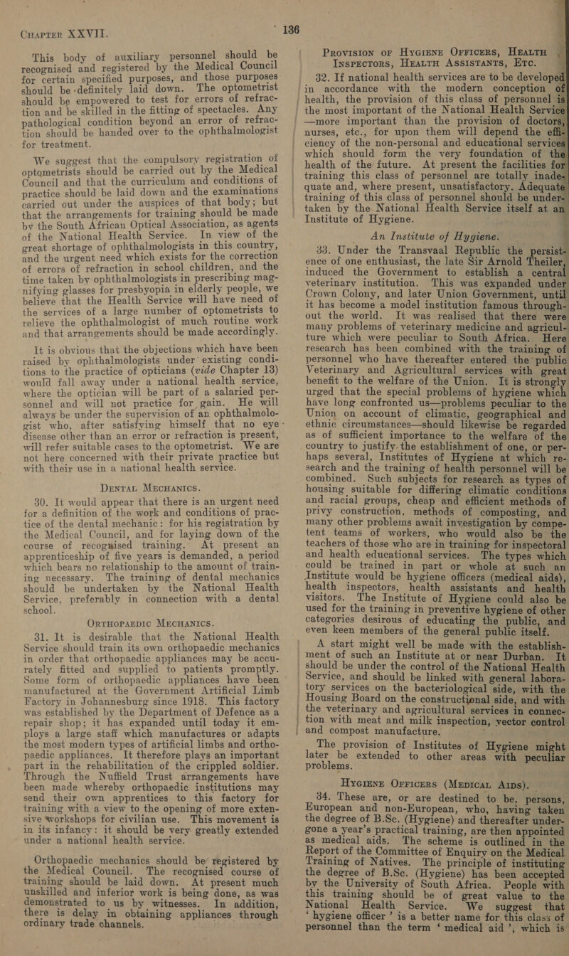 This body of auxiliary personnel should be recognised and registered by the Medical Council for certain specified purposes, and those purposes should be definitely laid down. The optometrist should be empowered to test for errors of refrac- tion and be skilled in the fitting of spectacles. Any pathological condition beyond an error of refrac- tion should be handed over to the ophthalmologist for treatment. We suggest that the compulsory registration of optometrists should be carried out by the Medical Council and that the curriculum and conditions of practice should be laid down and the examinations carried out under the auspices of that body; but that the arrangements for training should be made by the South African Optical Association, as agents of the National Health Service. In view of the great shortage of ophthalmologists in this country, and the urgent need which exists for the correction of errors of refraction in school children, and the time taken by ophthalmologists in prescribing mag- nifying glasses for presbyopia in elderly people, we believe that the Health Service will have need of the services of a large number of optometrists to relieve the ophthalmologist of much routine work and that arrangements should be made accordingly. It is obvious that the objections which have been raised by ophthalmologists under’ existing condi- tions to the practice of opticians (vide Chapter 13) would fall away under a national health service, where the optician will be part of a salaried per- sonnel and will not practice for gain. He will always be under the supervision of an ophthalmolo- disease other than an error or refraction is present, will refer suitable cases to the optometrist. We are not here concerned with their private practice but with their use in a national health service. DentTaL MECHANICS. 30. It would appear that there is an urgent need for a definition of the work and conditions of prac- tice of the dental mechanic: for his registration by the Medical Council, and for laying down of the course of recogmised training. At present an apprenticeship of five years is demanded, a period which bears no relationship to the amount of train- ing necessary. The training of dental mechanics should be undertaken by the National Health Service, preferably in connection with a dental school. OrtTHOPAEDIC MrEcHANICS. 31. It is desirable that the National Health Service should train its own orthopaedic mechanics in order that orthopaedic appliances may be accu- rately fitted and supplied to patients promptly. Some form of orthopaedic appliances have been manufactured at the Government Artificial Limb Factory in Johannesburg since 1918. This factory was established by the Department of Defence as a repair shop; it has expanded until today it em- ploys a large staff which manufactures or adapts the most modern types of artificial limbs and ortho- paedic appliances. It therefore plays an important part in the rehabilitation of the crippled soldier. Through the Nuffield Trust arrangements have been made whereby orthopaedic institutions may send their own apprentices to this factory for training with a view to the opening of more exten- sive workshops for civilian use. This movement is in its infancy: it should be very: greatly extended under a national health service. Orthopaedic mechanics should be’ registered by the Medical Council. The recognised course of training should be laid down. At present much unskilled and inferior work is being done, as was demonstrated to us by witnesses. In addition, there is delay in obtaining appliances through ordinary trade channels. .       Provision or Hyarens Orricers, HeattH | Inspectors, HrattH Assistants, Etc. j 32. If national health services are to be develope pe —more important than the provision of doctors, nurses, etc., for upon them will depend the effi-| ciency of the non-personal and educational services| which should form the very foundation of the) health of the future. At present the facilities for training this class of personnel are totally inade- quate and, where present, unsatisfactory. Adequate training of this class of personnel should be under- | taken by the National Health Service itself at an Institute of Hygiene. ‘  An Institute of Hygiene. , 33. Under the Transvaal Republic the persist- ence of one enthusiast, the late Sir Arnold Theiler, induced the Government to establish a central veterinary institution. This was expanded under Crown Colony, and later Union Government, until it has become a model institution famous through- out the world. It was realised that there were many problems of veterinary medicine and agricul- ture which were peculiar to South Africa. Here research has been combined with the training of personnel who have thereafter entered the’ public Veterinary and Agricultural services with great benefit to the welfare of the Union. It is strongly urged that the special problems of hygiene which have long confronted us—problems peculiar to the Union on account of climatic, geographical and ethnic circumstances—should likewise be regarded as of sufficient importance to the welfare of the country to justify. the establishment of one, or per- haps several, Institutes of Hygiene at which re- search and the training of health personnel will be combined. Such subjects for research as types of housing suitable for differing climatic conditions and racial groups, cheap and efficient methods of privy construction, methods of composting, and many other problems await investigation by compe- tent teams of workers, who would also be the teachers of those who are in training for inspectoral and health educational services. The types which. could be trained in part or whole at such an institute would be hygiene officers (medical aids), health inspectors, health assistants and health visitors. The Institute of Hygiene could also be used for the training in preventive hygiene of other categories desirous of educating the public, and even keen members of the general public itself. A start might well be made with the establish- ment of such an Institute at or near Durban. It should be under the control of the National Health tory services on the bacteriological side, with the Housing Board on the constructional side, and with the veterinary and agricultural services in connec- tion with meat and milk inspection, vector control and compost manufacture. : : The provision of Institutes of Hygiene might later be extended to other areas with peculiar problems. Hyciene Orricers (MEpricaL Aus). 34. These are, or are destined to be, persons, European and non-European, who, having taken the degree of B.Se. (Hygiene) and thereafter under- gone a year’s practical training, are then appointed as-medical aids. The scheme is outlined in the Report of the Committee of Enquiry on the Medical Training of Natives. The principle of instituting the degree of B.Sc. (Hygiene) has been accepted by the University of South Africa. People with this training should be of great value to the National Health Service. We suggest that ‘ hygiene officer ’ is a better name for this class of personnel than the term ‘ medical aid ’, which is