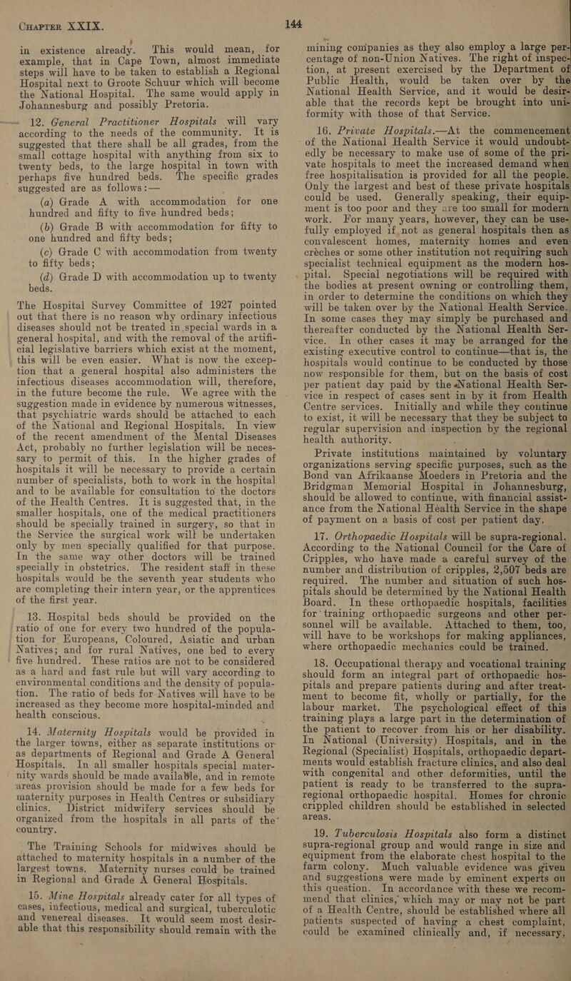 in existence already. This would mean, for example, that in Cape Town, almost immediate steps will have to be taken to establish a Regional Hospital next to Groote Schuur which will become the National Hospital. The same would apply in Johannesburg and possibly Pretoria. 12. General Practitioner Hospitals will vary according to the needs of the community. It is suggested that there shall be all grades, from the small cottage hospital with anything from six to twenty beds, to the large hospital in town with perhaps five hundred beds. The specific grades suggested are as follows :— (a) Grade A with accommodation for one hundred and fifty to five hundred beds; (b) Grade B with accommodation for fifty to one hundred and fifty beds; (c) Grade C with accommodation from twenty to fifty beds; (d) Grade D with accommodation up to twenty beds. The Hospital Survey Committee of 1927 pointed out that there is no reason why ordinary infectious diseases should not be treated in special wards in a general hospital, and with the removal of the artifi- cial legislative barriers which exist at the moment, this will be even easier. What is now the excep- tion that a general hospital also administers the infectious diseases accommodation will, therefore, in the future become the rule. We agree with the suggestion made in evidence by numerous witnesses, that psychiatric wards should be attached to each of the National and Regional Hospitals. In view of the recent amendment of the Mental Diseases Act, probably no further legislation will be neces- sary to permit of this. In the higher grades of hospitals it will be necessary to provide a certain number of specialists, both to work in the hospital and to be available for consultation to the doctors of the Health Centres. It is suggested that, in the smaller hospitals, one of the medical practitioners should be specially trained in surgery, so that in the Service the surgical work wilt be undertaken only by men specially qualified for that purpose. In the same way other doctors will be trained specially in obstetrics. The resident staff in these hospitals would be the seventh year students who are completing their intern year, or the apprentices of the first year. 13. Hospital beds should be provided on the ratio of one for every two hundred of the popula- tion for Europeans, Coloured, Asiatic and urban Natives; and for rural Natives, one bed to every five hundred. These ratios are not to be considered as a hard and fast rule but will vary according to environmental conditions and the density of popula- tion. The ratio of beds for Natives will have to be increased as they become more hospital-minded and health conscious. NN 14. Maternity Hospitals would be provided in the larger towns, either as separate institutions or’ as departments of Regional and Grade A General Hospitals. In all smaller hospitals special mater- | nity wards should be made available, and in remote areas provision should be made for a few beds for maternity purposes in Health Centres or subsidiary clinics. District midwifery services should be country. The Training Schools for midwives should be attached to maternity hospitals in a number of the largest towns. Maternity nurses could be trained in Regional and Grade A General Hospitals. 15. Mine Hospitals already cater for all types of cases, infectious, medical and surgical, tuberculotic and venereal diseases. It would seem most desir- able that this responsibility should remain with the &amp; centage of non-Union Natives. The right of inspec tion, at present exercised by the Department o: Public Health, would be taken over by the National Health Service, and it would be desir- able that the records kept be brought into uni- formity with those of that Service. ,  16. Private Hospitals.—At the commencement of the National Health Service it would undoubt- edly be necessary to make use of some of the pri- vate hospitals to meet the increased demand when free hospitalisation is provided for all the people. Only the largest and best of these private hospitals could be used. Generally speaking, their equip- ment is too poor and they are too small for modern work. For many years, however, they can be use- fully employed if not as general hospitals then as convalescent homes, maternity homes and even créches or some other institution not requiring such specialist technical equipment as the modern hos- pital. Special negotiations will be required with the bodies at present owning or controlling them, in order to determine the conditions on which they will be taken over by the National Health Service. In some cases they may simply be purchased and thereafter conducted by the National Health Ser- vice. In other cases it may be arranged for the existing executive control to continue—that is, the hospitals would continue to be conducted by those now responsible for them, but on the basis of cost per patient day paid by the «National Health Ser- vice in respect of cases sent in by it from Health Centre services. Initially and while they continue to exist, it will be necessary that they be subject to regular supervision and inspection by the regional health authority. . Private institutions maintained by voluntary organizations serving specific purposes, such as the Bond van Afrikaanse Moeders in Pretoria and the Bridgman Memorial Hospital in Johannesburg, should be allowed to continue, with financial assist- ance from the National Health Service in the shape of payment on a basis of cost per patient day. 17. Orthopaedic Hospitals will be supra-regional. According to the National Council for the Care of Cripples, who have made a careful survey of the number and distribution of cripples, 2,507 beds are required. The number and situation of such hos- pitals should be determined by the National Health Board. In these orthopaedic hospitals, facilities for training orthopaedic surgeons and other per- sonnel will be available. Attached to them, too, will have to be workshops for making appliances, where orthopaedic mechanics could be trained. 18. Occupational therapy and vocational training should form an integral part of orthopaedic hos- pitals and prepare patients during and after treat- ment to become fit, wholly or partially, for the labour market. The psychological effect of this training plays a large part in the determination of the patient to recover from his or her disability. In National (University) Hospitals, and in the Regional (Specialist) Hospitals, orthopaedic depart- ments would establish fracture clinics, and also deal with congenital and other deformities, until the patient is ready to be transferred to the supra- regional orthopaedic hospital. Homes for chronic crippled children should be established in selected areas. 19. Tuberculosis Hospitals also form a distinct supra-regional group and would range in size and equipment from the elaborate chest hospital to the farm colony. Much valuable evidence was given and suggestions were made by eminent experts on this question. In accordance with these we recom- mend that clinics, which may or may not be part of a Health Centre, should be established where all patients suspected of having a chest complaint, could be examined clinically and, if necessary, 4