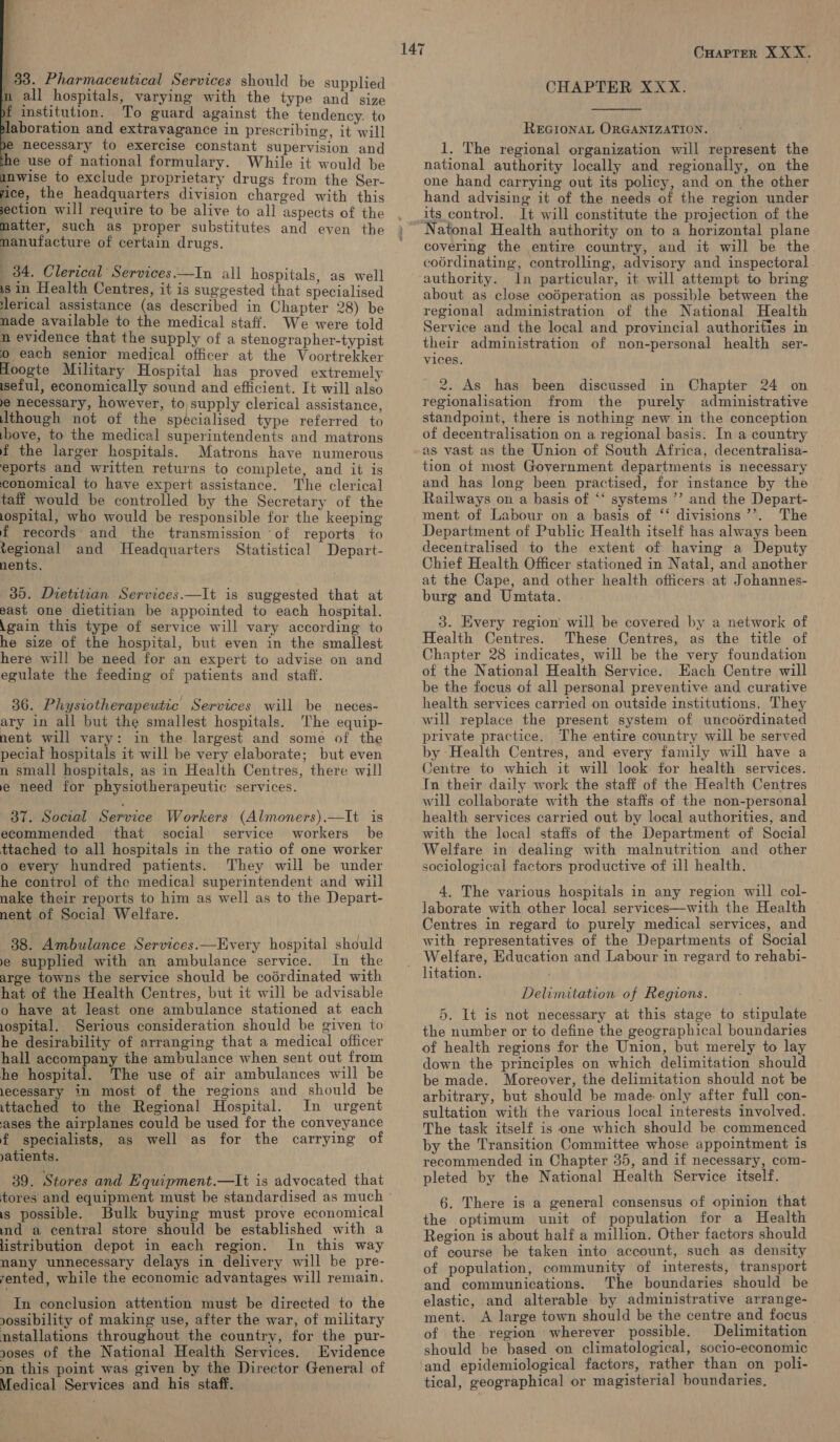   33. Pharmaceutical Services should be supplied p all hospitals, varying with the type and size yf institution. To guard against the tendency. to laboration and extravagance in prescribing, it will ye necessary to exercise constant supervision and he use of national formulary. While it would be anwise to exclude proprietary drugs from the Ser- ice, the headquarters division charged with this section will require to be alive to all aspects of the matter, such as proper substitutes and even the nanufacture of certain drugs. 34. Clerical Services.—In all hospitals, as well is in Health Centres, it is suggested that specialised lerical assistance (as described in Chapter 28) be nade available to the medical staff. We were told n evidence that the supply of a stenographer-typist © each senior medical officer at the Voortrekker Hoogte Military Hospital has proved extremely iseful, economically sound and efficient. It will also e necessary, however, to supply clerical assistance, though not of the specialised type referred to ibove, to the medical superintendents and matrons f the larger hospitals. Matrons have numerous eports and written returns to complete, and it is conomical to have expert assistance. The clerical taff would be controlled by the Secretary of the iospital, who would be responsible for the keeping f records’ and the transmission ‘of reports to js ea and Headquarters Statistical Depart- nents. 30. Dietitian Services.—It is suggested that at east one dietitian be appointed to each hospital. \gain this type of service will vary according to he size of the hospital, but even in the smallest here will be need for an expert to advise on and egulate the feeding of patients and staff. 36. Physiotherapeutic Services will be neces- ary in all but the smallest hospitals. The equip- nent will vary: in the largest and some of the pecial hospitals it will be very elaborate; but even n small hospitals, as in Health Centres, there will e need for physiotherapeutic services. 37. Social Service Workers (Almoners).—It is ecommended that social service workers be ttached to all hospitals in the ratio of one worker o every hundred patients. They will be under he control of the medical superintendent and wiil nake their reports to him as well as to the Depart- nent of Social Welfare. 38. Ambulance Services.—Every hospital should ye supplied with an ambulance service. In the arge towns the service should be coérdinated with hat of the Health Centres, but it will be advisable o have at least one ambulance stationed at each ospital. Serious consideration should be given to he desirability of arranging that a medical officer hall accompany the ambulance when sent out from he hospital. The use of air ambulances will be lecessary in most of the regions and should be ittached to the Regional Hospital. In urgent ases the airplanes could be used for the conveyance f specialists, as well as for the carrying of yatients. 39. Stores and Equipment.—lIt is advocated that is possible. Bulk buying must prove economical nd a central store should be established with a listribution depot in each region. In this way nany unnecessary delays in delivery will be pre- rented, while the economic advantages will remain. In conclusion attention must be directed to the vossibility of making use, after the war, of military nstallations throughout the country, for the pur- noses of the National Health Services. Evidence ym. this point was given by the Director General of Medical Services and his staff. CHAPTER XXX.  REGIONAL ORGANIZATION. 1. The regional organization will represent the national authority locally and regionally, on the one hand carrying out its policy, and on the other hand advising it of the needs of the region under its control. It will constitute the projection of the Natonal Health authority on to a horizontal plane covering the entire country, and it will be the coérdinating, controlling, advisory and inspectoral In particular, it will attempt to bring about as close codperation as possible between the regional administration of the National Health Service and the local and provincial authorities in their administration of non-personal health ser- vices. 2. As has been discussed in Chapter 24 on regionalisation from the purely administrative standpoint, there is nothing new in the conception of decentralisation on a regional basis. In a country as vast as the Union of South Africa, decentralisa- tion of most Government departments is necessary and has long been practised, for instance by the Railways on a basis of “* systems ’’ and the Depart- ment of Labour on a basis of ‘‘ divisions ’’. The Department of Public Health itself has always been decentralised to the extent of having a Deputy Chief Health Officer stationed in Natal, and another at the Cape, and other health officers at Johannes- burg and Umtata. 3. Every region will be covered by a network of Health Centres. These Centres, as the title of Chapter 28 indicates, will be the very foundation of the National Health Service. Each Centre will be the focus of all personal preventive and curative health services carried on outside institutions. They will replace the present system of uncoordinated private practice. The entire country will be served by Health Centres, and every family will have a Centre to which it will look for health services. In their daily work the staff of the Health Centres will collaborate with the staffs of the non-personal health services carried out by local authorities, and with the local staffs of the Department of Social Welfare in dealing with malnutrition and other sociological factors productive of ill health. 4, The various hospitals in any region will col- laborate with other local services—with the Health Centres in regard to purely medical services, and with representatives of the Departments of Social Welfare, Education and Labour in regard to rehabi- Delimitation of Regions. 5. It is not necessary at this stage to stipulate the number or to define the geographical boundaries of health regions for the Union, but merely to lay down the principles on which delimitation should be made. Moreover, the delimitation should not be arbitrary, but should be made: only after full con- sultation with the various local interests involved. The task itself is one which should be commenced by the Transition Committee whose appointment is recommended in Chapter 35, and if necessary, com- pleted by the National Health Service itself. 6. There is a general consensus of opinion that the optimum unit of population for a Health Region is about half a million. Other factors should of course be taken into account, such as density of population, community of interests, transport and communications. The boundaries should be elastic, and alterable: by administrative arrange- ment. A large town should be the centre and focus of the. region wherever possible. Delimitation should be based on climatological, socio-economic and epidemiological factors, rather than on poli- tical, geographical or magisterial boundaries.