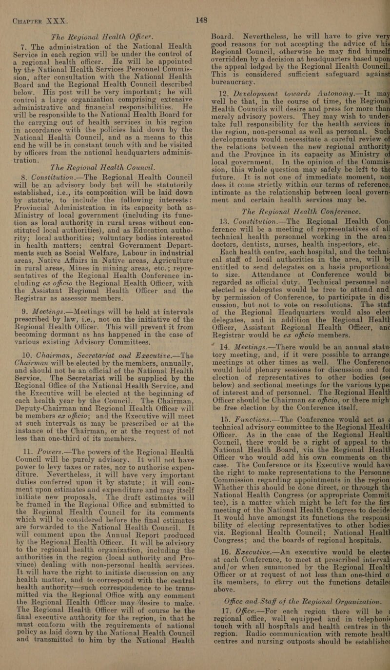 Fhe Regional Health Officer. 7. The administration of the National Health Service in each region will be under the control of a regional health officer. He will be appointed by the National Health Services Personnel Commis- sion, after consultation with the National Health Board and the Regional Health Council described below. His post will be very important; he will control a large organization comprising extensive administrative and financial responsibilities. He will be responsible to the National Health Board for the carrying out of health services in his region in accordance with the policies laid down by the National Health Council, and as a means to this end he will be in constant touch with and be visited by officers from the national headquarters adminis- ‘tration. The Regional Health Council. 8. Constitution.—The Regional Health Council will be an advisory body but will be statutorily established, i.e., its composition will be laid down by statute, to include the following interests: Provincial Administration in its capacity both as Ministry of local government (including its func- tion as local authority in rural areas without con- stituted local authorities), and as Education autho- rity; local authorities; voluntary bodies interested in health matters; central Government Depart- ments such as Social Welfare, Labour in industrial areas, Native Affairs in Native areas, Agriculture in rural areas, Mines in mining areas, etc.; repre- sentatives of the Regional Health Conference in- cluding ev officto the Regional Health Officer, with the Assistant Regional Health Officer and the - Registrar as assessor members. 9. Meetings.— Meetings will be held at intervals prescribed by law, i.e., not on the initiative of the Regional Health Officer. This will prevent it from becoming dormant as has happened in the case of various existing Advisory Committees. 10. Chairman, Secretariat and Eaecutive.—The Chairman will be elected by the members, annually, and should not be an official of the National Health Service. The Secretariat will be supplied by the Regional Office of the National Health Service, and the Executive will be elected at the beginning of each health year by the Council. The Chairman, Deputy-Chairman and Regional Health Officer will be members ew officio; and the Executive will meet at such intervals as may be prescribed or at the instance of the Chairman, or at the request of not less than one-third of its members. 11. Powers.—The powers of the Regional Health Council will be purely advisory. It will not have power to levy taxes or rates, nor to authorise expen- diture. Nevertheless, it will have very important duties conferred upon it by statute; it will com- ment upon estimates and expenditure and may itself initiate new proposals. The draft estimates will be framed in the Regional Office and submitted to the Regional Health Council for its comments which will be considered before the final estimates are forwarded to the National Health Council. It will comment upon the Annual Report produced by the Regional Health Officer. It will be advisory to the regional health organization, including the authorities in the region (local authority and Pro- vince) dealing with non-personal health services. It will have the right to initiate discussion on any health matter, and to correspond with the central health authority—such correspondence to be trans- mitted via the Regional Office with any comment The Regional Health Officer will of course be the final executive authority for the region, in that he must conform with the requirements of national policy as laid down by the National Health Council and transmitted to him by the National Health bi $ e Board. Nevertheless, he will have to give very good reasons for not accepting the advice of his Regional Council, otherwise he may find himself overridden by a decision at headquarters based upon the appeal lodged by the Regional Health Council, This is considered sufficient safeguard against bureaucracy. 12. Development towards Autonomy.—lt may well be that, in the course of time, the Regional Health Councils will desire and press for more than merely advisory powers. They may wish to under- take full responsibility for the health services in the region, non-personal as well as personal. Sud developments would necessitate a careful review 0 the relations between the new regional authority and the Province in its capacity as Ministry of local government. In the opinion of the Commis- sion, this whole question may safely be left to the future. It is not one of immediate moment, not does it come strictly within our terms of reference, intimate as the relationship between local govern- ment and certain health services may be. The Regional Health Conference. 13. Constitution.—The Regional Health Con- ference will be a meeting of representatives of all technical health personnel working in the area: doctors, dentists, nurses, health inspectors, etc. — Each health centre, each hospital, and the techni. cal staff of local authorities in the area, will be entitled to send delegates on a basis proportional! to size. Attendance at Conference would be regarded as official duty. Technical personnel no elected as delegates would be free to attend and by permission of Conference, to participate in dis cussion, but not to vote on resolutions. The staf of the Regional Headquarters would also elect delegates, and in addition the Regional Healtk Officer, Assistant Regional Health Officer, ane Registrar would be ex officio members. ! wif 14. Meetongs.—There would be an annual statu. tory meeting, and, if it were possible to arrange meetings at other times as well. The Conferences would hold plenary sessions for discussion and foi election of representatives to other bodies (see below) and sectional meetings for the various type: of interest and of personnel. The Regional Healtl Officer should be Chairman ez officio, or there migh be free election by the Conference itself. 15. Functions.—The Conference would act as ¢ technical advisory committee to the Regional Healt! Officer. As in the case of the Regional Healtl Council, there would be a right of appeal to th National Health Board, via the Regional Healtl Officer who would add his own comments on th case. The Conference or its Executive would have the right to make representations to the Personne Commission regarding appointments in the region Whether this should be done direct, or through th National Health Congress (or appropriate Commit tee), is a matter which might be left for the firs meeting of the National Health Congress to decide It would have amongst its functions the responsi bility of electing representatives to other bodies viz. Regional Health Council; National Healtl Congress; and the boards of regional hospitals. 16. Executive.—An executive would be electet at each Conference, to meet at prescribed interval: and/or when summoned by the Regional Healtl Officer or at request of not less than one-third o: Me members, to carry out the functions detailec above. Office and Staff of the Regional Organization. 17. Office.—For each region there will be : regional office, well equipped and in telephoni touch with all hospitals and health centres in th region. Radio communication with remote healtl centres and nursing outposts should be establishec