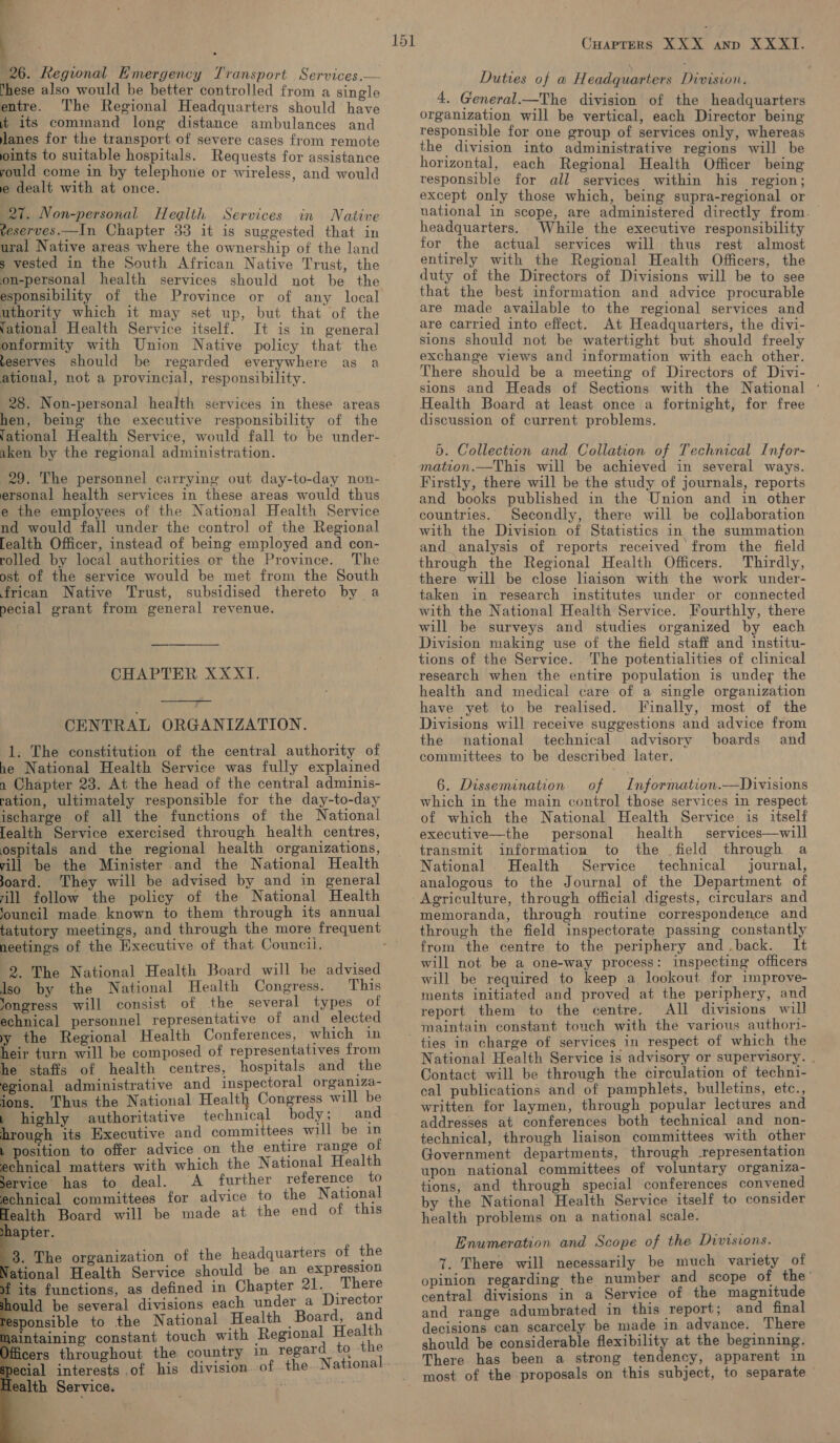 r | 26. Regional Emergency Transport Services,— ‘hese also would be better controlled from a single entre. The Regional Headquarters should have 4% its command long distance ambulances and janes for the transport of severe cases from remote ints to suitable hospitals. Requests for assistance yould come in by telephone or wireless, and would e dealt with at once. 21. Non-personal Health Services in Native veserves.—In Chapter 33 it is suggested that in ural Native areas where the ownership of the land s vested in the South African Native Trust, the on-personal health services should not be the esponsibility of the Province or of any local uthority which it may set up, but that of the (ational Health Service itself. It is in general onformity with Union Native policy that the teserves should be regarded everywhere as a ational, not a provincial, responsibility. 28. Non-personal health services in these areas hen, being the executive responsibility of the fational Health Service, would fall to be under- aken by the regional administration. 29. The personnel carrying out day-to-day non- ersonal health services in these areas would thus e the employees of the National Health Service nd would fall under the control of the Regional [ealth Officer, instead of being employed and con- rolled by local authorities or the Province. The ost of the service would be met from the South frican Native Trust, subsidised thereto by a pecial grant from general revenue. CHAPTER XXXTI.  CENTRAL ORGANIZATION. 1. The constitution of the central authority of he National Health Service was fully explained n Chapter 23. At the head of the central adminis- ration, ultimately responsible for the day-to-day ischarge of all the functions of the National [ealth Service exercised through health centres, ospitals and the regional health organizations, vill be the Minister and the National Health oard. They will be advised by and in general rill follow the policy of the National Health ‘ouncil made known to them through its annual neetings of the Executive of that Councii. 2. The National Health Board will be advised Iso by the National Health Congress. This ‘ongress will consist of the several types of echnical personnel representative of and_ elected yy the Regional Health Conferences, which in heir turn will be composed of representatives from he staffs of health centres, hospitals and the egional administrative and inspectoral organiza- ions. Thus the National Health Congress will be 1 highly authoritative technical body; and BD oash its Executive and committees will be in 1 position to offer advice on the entire range of echnical matters with which the National Health Service has to deal. A further reference to echnical committees for advice to the National Tealth Board will be made at the end of this shapter. 8. The organization of the headquarters of the Vational Health Service should be an expression its functions, as defined in Chapter 21. ‘There ould be several divisions each under a Director sponsible to the National Health Board, and aintaining constant touch with Regional Health cers throughout the country in regard to the decial interests of his division. of the National lealth Service. / big             Cuapters XXX anp XXXI. Duties of a Headquarters Division. 4. General.—The division of the headquarters organization will be vertical, each Director being responsible for one group of services only, whereas the division into administrative regions will be horizontal, each Regional Health Officer being responsible for all services within his region; except only those which, being supra-regional or vuational in scope, are administered directly from. headquarters. While the executive responsibility for the actual services will thus rest almost entirely with the Regional Health Officers, the duty of the Directors of Divisions will be to see that the best information and advice procurable are made available to the regional services and are carried into effect. At Headquarters, the divi- sions should not be watertight but should freely exchange views and information with each other. There should be a meeting of Directors of Divi- sions and Heads of Sections with the National ° Health Board at least once a fortnight, for free discussion of current problems. 5. Collection and Collation of Technical Infor- mation.—This will be achieved in several ways. Firstly, there will be the study of journals, reports and books published in the Union and in other countries. Secondly, there will be collaboration with the Division of Statistics in the summation and analysis of reports received’ from the field through the Regional Health Officers. Thirdly, there will be close liaison with the work under- taken in research institutes under or connected with the National Health Service. Fourthly, there will be surveys and studies organized by each Division making use of the field staff and institu- tions of the Service. The potentialities of clinical research when the entire population is undey the health and medical care of a single organization have yet to be realised. Finally, most of the Divisions will receive suggestions and advice from the national technical advisory boards and committees to be described later. 6. Dissemination of Information.—Divisions which in the main control those services in respect of which the National Health Service is itself executive—the personal health services—will transmit information to the field through a National Health Service technical journal, analogous to the Journal of the Department of Agriculture, through official digests, circulars and memoranda, through routine correspondence and through the field inspectorate passing constantly from the centre to the periphery and .back. It will not be a one-way process: inspecting officers will be required to keep a lookout for improve- ments initiated and proved at the periphery, and report them to the centre, All divisions will maintain constant touch with the various authori- National Health Service is advisory or supervisory. . Contact will be through the circulation of techni- cal publications and of pamphlets, bulletins, etc., written for laymen, through popular lectures and addresses at conferences both technical and non- technical, through liaison committees with other Government departments, through -representation upon national committees of voluntary organiza- tions, and through special conferences convened by the National Health Service itself to consider health problems on a national scale. Enumeration and Scope of the Divisions. 7. There will necessarily be much variety of opinion regarding the number and_ scope of the central divisions in a Service of the magnitude and range adumbrated in this report; and_final decisions can scarcely be made in advance. There should be considerable flexibility at the beginning. There has been a strong tendency, apparent in most of the proposals on this subject, to separate