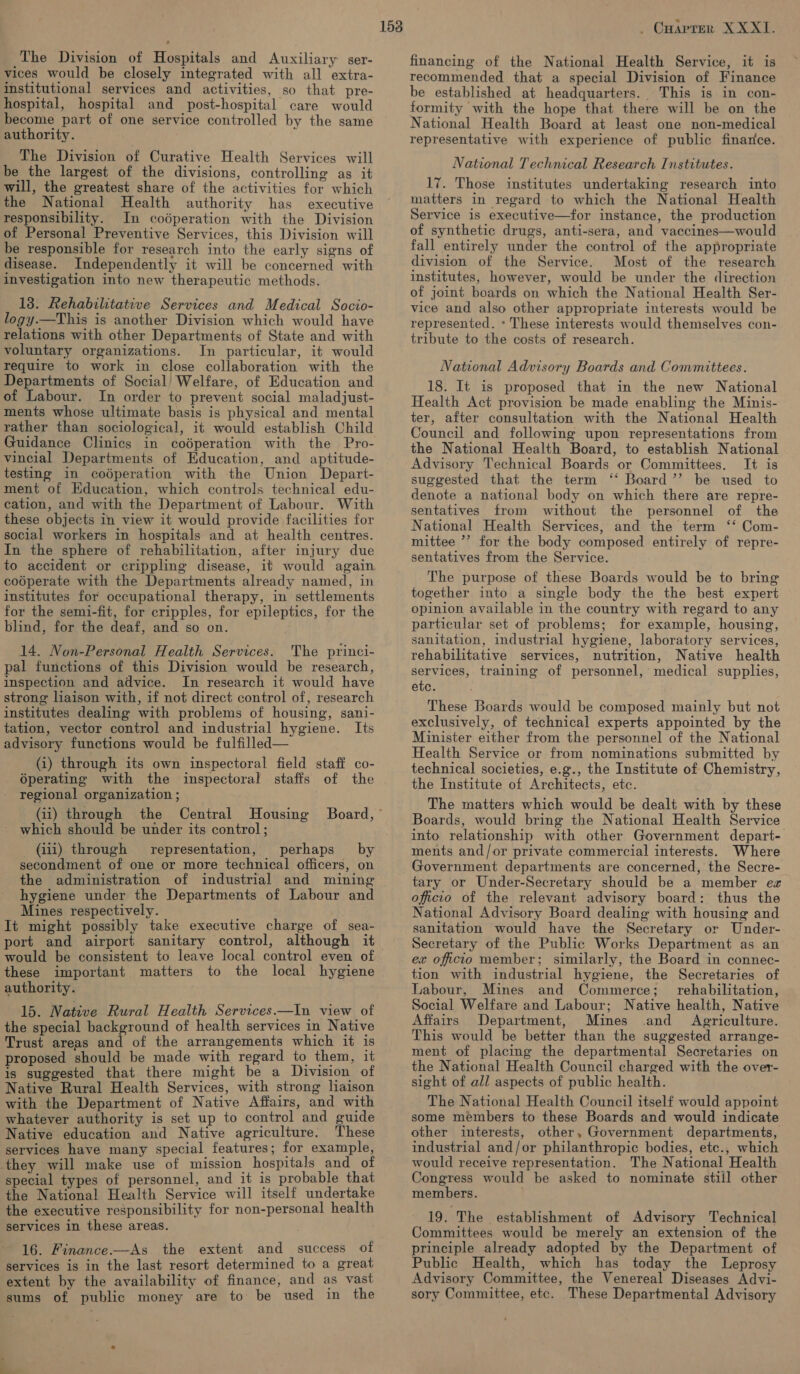 The Division of Hospitals and Auxiliary ser- vices would be closely integrated with all extra- institutional services and activities, so that pre- hospital, hospital and post-hospital care would become part of one service controlled by the same authority. ; The Division of Curative Health Services will be the largest of the divisions, controlling as it will, the greatest share of the activities for which the National Health authority has executive responsibility. In coédperation with the Division of Personal Preventive Services, this Division will be responsible for research into the early signs of disease. Independently it will be concerned with investigation into new therapeutic methods. 18. Rehabilitative Services and Medical Socio- logy.—This is another Division which would have relations with other Departments of State and with voluntary organizations. In particular, it would require to work in close collaboration with the Departments of Social! Welfare, of Education and of Labour. In order to prevent social maladjust- ments whose ultimate basis is physical and mental rather than sociological, it would establish Child vincial Departments of Education, and aptitude- testing in codperation with the Union Depart- ment of Education, which controls technical edu- cation, and with the Department of Labour. With these objects in view it would provide facilities for social workers in hospitals and at health centres. In the sphere of rehabilitation, after injury due to accident or crippling disease, it would again coéperate with the Departments already named, in institutes for occupational therapy, in settlements for the semi-fit, for cripples, for epileptics, for the blind, for the deaf, and so on. 14. Non-Personal Health Services. The princi- pal functions of this Division would be research, inspection and advice. In research it would have strong liaison with, if not direct control of, research institutes dealing with problems of housing, sani- tation, vector control and industrial hygiene. Its advisory functions would be fulfilled— (i) through its own inspectoral field staff co- Operating with the inspectoral staffs of the regional organization ; 153 (ii) through the Central Housing Board,” ~ which should be under its control ; (iii) through representation, perhaps by secondment of one or more technical officers, on the administration of industrial and mining hygiene under the Departments of Labour and Mines respectively. It might possibly take executive charge of sea- port and airport sanitary control, although it would be consistent to leave local control even of these important matters to the local hygiene authority. 15. Native Rural Health Services.—In view of the special background of health services in Native Trust areas and of the arrangements which it is proposed should be made with regard to them, it 1s suggested that there might be a Division of Native Rural Health Services, with strong liaison with the Department of Native Affairs, and with whatever authority is set up to control and guide Native education and Native agriculture. These services have many special features; for example, they will make use of mission hospitals and_of special types of personnel, and it is probable that the National Health Service will itself undertake the executive responsibility for non-personal health services in these areas. 16. Finance.—As the extent and success of services is in the last resort determined to a great extent by the availability of finance, and as vast sums of public money are to be used in the . Coaprer XXXII. financing of the National Health Service, it is recommended that a special Division of Finance be established at headquarters. This is in con- formity with the hope that there will be on the National Health Board at least one non-medical representative with experience of public finance. National Technical Research Institutes. 17. Those institutes undertaking research into matters in regard to which the National Health Service is executive—for instance, the production of synthetic drugs, anti-sera, and vaccines—would fall entirely under the control of the appropriate division of the Service. Most of the research institutes, however, would be under the direction of joint boards on which the National Health Ser- vice and also other appropriate interests would be represented. * These interests would themselves con- tribute to the costs of research. National Advisory Boards and Committees. 18. It is proposed that in the new National Health Act provision be made enabling the Minis- ter, after consultation with the National Health Council and following upon representations from the National Health Board, to establish National Advisory Technical Boards or Committees. It is suggested that the term ‘‘ Board ’’ be used to denote a national body on which there are repre- sentatives from without the personnel of the National Health Services, and the term ‘‘ Com- mittee ’’ for the body composed entirely of repre- sentatives from the Service. The purpose of these Boards would be to bring together into a single body the the best expert opinion available in the country with regard to any particular set of problems; for example, housing, sanitation, industrial hygiene, laboratory services, rehabilitative services, nutrition, Native health services, training of personnel, medical supplies, etc. These Boards would be composed mainly but not exclusively, of technical experts appointed by the Minister either from the personnel of the National Health Service or from nominations submitted by technical societies, e.g., the Institute of Chemistry, the Institute of Architects, etc. The matters which would be dealt with by these Boards, would bring the National Health Service into relationship with other Government depart- ments and/or private commercial interests. Where Government departments are concerned, the Secre- tary or Under-Secretary should be a member ez officio of the relevant advisory board: thus the National Advisory Board dealing with housing and sanitation would have the Secretary or Under- Secretary of the Public Works Department as an ex officio member; similarly, the Board in connec- tion with industrial hygiene, the Secretaries of Labour, Mines and Commerce; _ rehabilitation, Social Welfare and Labour; Native health, Native Affairs Department, Mines and Agriculture. This would be better than the suggested arrange- ment of placing the departmental Secretaries on the National Health Council charged with the over- sight of all aspects of public health. The National Health Council itself would appoint some members to these Boards and would indicate other interests, other, Government departments, industrial and/or philanthropic bodies, etc., which would receive representation. The National Health Congress would be asked to nominate still other members. 19. The establishment of Advisory Technical Committees would be merely an extension of the principle already adopted by the Department of Public Health, which has today the Leprosy Advisory Committee, the Venereal Diseases Advi- sory Committee, etc. These Departmental Advisory