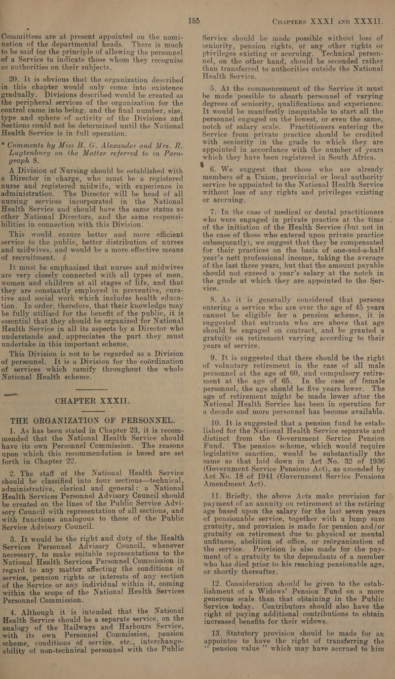 nation of the departmental heads. There is much to be said for the principle of allowing the personnel of a Service to indicate those whom they recognise as authorities on their subjects. in this chapter would only come into existence gradually. Divisions described would be created as the peripheral services of the organization for the control came into being, and the final number, size, type and sphere of activity of the Divisions and Sections could not be determined until the National Health Service is in full operation. * Comments by Miss B. G. Alexander and Mrs. R. Lugtenburg on the Matter referred to in Para- graph 8. A Division of Nursing should be established with a Director in charge, who must be a registered nurse and registered midwife, with experience in administration. The Director will be head of all nursing services incorporated in the National Health Service and should have the same status as bilities in connection with this Division. This would ensure better and more efficient service to the public, better distribution of nurses and midwives, and would be a more effective means of recruitment. It must be emphasized that nurses and midwives are very closely connected with all types of men, women and children at all stages of life, and that they are constantly employed in preventive, cura- tive and social work which includes health educa- tion. In order, therefore, that their knowledge may be fully utilised for the benefit of the public, it is essential that they should be organized for National Health Service in all its aspects by a Director who understands and. appreciates the part they must undertake in this important scheme. This Division is not to be regarded as a Division of personnel. It is a Division for the codrdination of services which ramify throughout the whole National Health scheme. CHAPTER XXXII.  THE ORGANIZATION OF PERSONNEL. 1. As has been stated in Chapter 23, it is recom- mended that the National Health Service should have its own Personnel Commission. The reasons forth in Chapter 22. 2. The staff of the National Health Service should be classified into four sections—technical, administrative, clerical and general: a National Health Services Personnel Advisory Council should be created on the lines of the Public Service Advi- sory Council with representation of all sections, and with functions analogous to those of the Public Service Advisory Council. 3. It would be the right and duty of the Health Services Personnel Advisory Council, whenever necessary, to make suitable representations to the National Health Services Personnel Commission in regard to any matter affecting the conditions of service, pension rights or interests of any section of the Service or any individual within it, coming within the scope of the National Health Services Personnel Commission. ~ 4. Although it is intended that the National Health Service should be a separate service, on the analogy of the Railways and Harbours Service, with its own Personnel Commission, pension scheme, conditions of service, etc., interchange- ability of non-technical personnel with the Public 155 Cuaprers XXXI anp XXXII. seniority, pension rights, or any other rights or privileges existing or accruing. Technical person- nel, on the other hand, should be seconded rather than transferred to authorities outside the National Health Service. 5. At the commencement of the Service it must be made ‘possible to absorb personnel of varying degrees of seniority, qualifications and experience. It would be manifestly inequitable to start all the personnel engaged on the lowest, or even the same, notch of salary scale. Practitioners entering the Service from private practice should be credited with seniority in the grade to which they are appointed in accordance with the number of years which they have been registered in South Africa. . 6. We suggest that those who are already members of a Union, provincial or local authority service be appointed to the National Health Service without loss of any rights and privileges existing or accruing. 7. In the case of medical or dental practitioners who were engaged in private practice at the time of the initiation of the Health Service (but not in the case of those who entered upon private practice subsequently), we suggest that they be compensated for their practices on the basis of one-and-a-half year’s nett professional income, taking the average of the last three years, but that the amount payable should not exceed a year’s salary at the notch in the grade at which they are appointed to the Ser- vice. — 8. As it is generally considered that persons entering a service who are over the age of 45 years cannot be eligible for a pension scheme, it is suggested that entrants who are above that age should be engaged on contract, and be granted a gratuity on retirement varying according to their years of service. 9. It is suggested that there should be the right of voluntary retirement in the case of all male personnel at the age of 60, and compulsory retire- ment at the age of 65. In the case of female personnel, the age should be five years lower. The age of retirement might be made lower after the National Health Service has been in operation for a decade and more personnel has become available. 10. It is suggested that a pension fund be estab- lished for the National Health Service separate and distinct from the Government Service Pension Fund. The pension scheme, which would require legislative sanction, would be substantially the same as that laid down in Act \No. 32 of 1936 (Government Service Pensions Act), as amended by Act No. 18 of 1941 (Government Service Pensions Amendment Act). 11. Briefly, the above Acts make provision for payment of an annuity on retirement at the retiring age based upon the salary for the last seven years of pensionable service, together with a lump sum gratuity, and provision is made for pension and/or gratuity on retirement due to physical or mental unfitness, abolition of office, or reérganization of the service. Provision is also made for the pay- ment of a gratuity to the dependants of a member who has died prior to his reaching pensionable age, or shortly thereafter. 12. Consideration should be given to the estab- lishment of a Widows’ Pension Fund on a more generous scale than that obtaining in the Public Service today. Contributors should also have the right of paying additional contributions to obtain increased benefits for their widows. 13. Statutory provision should be made for an appointee to have the right of transferring the ** pension value ’’ which may have accrued to him