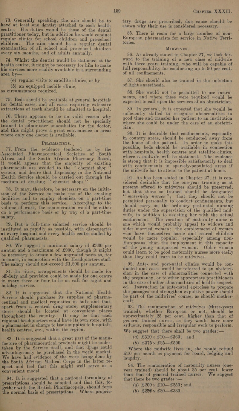 have at least one dentist attached to each health centre. His duties would be those of: the dental practitioner today, but in addition he would conduct regular clinics for school children and pre-school children. The aim should be a regular dental examination of all school and pre-school children every six months, and of adults annually. 74. Whilst the dentist would be stationed at the health centre, it might be necessary for him to make his services more readily available in a surrounding area by— (a) regular visits to satellite clinics, or by (6) an equipped mobile clinic, as circumstances required. 75. Beds should be available at general hospitals for dental cases, and all cases requiring extensive extractions of teeth should be admitted to hospital. ) 76. There appears to be no valid reason why the dental practitioner should not be specially trained to administer anaesthetics for the doctor, where only one doctor is available. PHARMACISTS. : 77. From the evidence tendered us by _ the Associated Pharmaceutical Societies of South Africa and the South African Pharmacy Board, it would appear that the majority of existing pharmacists are wedded to the ‘‘ chemist shop ”’ system, and desire that dispensing in the National Health Service should be carried out through the medium of existing ‘‘ chemist shops ’’. 78. It may, therefore, be necessary on the initia- tion of the Service to make use of the existing facilities and to employ chemists on a part-time basis to perform: this service. According to the volume of work, the remuneration would be either on a performance basis or by way of a part-time salary. } . 79. But a full-time salaried service should be instituted as rapidly as possible, with dispensaries at every hospital and every health centre staffed by qualified pharmacists. 80. We suggest a minimum salary of £360 per annum and a maximum of £900, though it might be necessary to create a few ungraded posts as, for instance, in connection with the Headquarters staff. The salary should not exceed £1,200 per annum. 81. In cities, arrangements should be made for off-duty and provision could be made for one centre in every three or four to be on call for night and holiday service. 82. It is suggested that the National Health Service should purchase its supplies of pharma- ceutical and medical requisites in bulk and that, apart from a central drug store, supplementary stores should be located at convenient places throughout the country. It may be that each regional headquarters could have its own store, with a pharmacist in charge to issue supplies to hospitals, health centres, etc., within the region. 83. It is suggested that a great part of the manu- facture of pharmaceutical products might be under- taken by the Service itself, and that drugs could advantageously be purchased in the world market. We have had evidence of the work being done by the South African Medical Corps in the latter re- spect and feel that this might well serve as a convenient model. 84. It is suggested that a national formulary of prescriptions should be adopted and that this, to- gether with the British Pharmacopeia, should form the normal basis of prescriptions. Where proprie- 159 CuarPter XXXII. shown why their use is considered necessary. 85. There is room for a large number of non- Kuropean pharmacists for service in Native Terri- tories. MIDWIVES. 86. As already stated in Chapter 27, we look for- ward to the training of a new class of midwife with three years training, who will be capable of full responsibility for conducting up to 90 per cent. of all confinements. 87. She should also be trained in the induction of light anaesthesia. 88. She would not be permitted to use instru- ments, and where these were required would be expected to call upon the services of an obstetrician. 89. In general, it is expected that she would be sufficiently skilled to recognise abnormalities in good time and transfer her patient to an institution where she could be under the care of an obstetri- clan. 90. It is desirable that confinements, especially in country areas, should be conducted away from the home of the patient. In order to make this possible, beds should be available in connection with hospitals, health centres and satellite clinics, where a midwife will be stationed. The evidence is strong that it is impossible satisfactorily to deal with confinements in sparsely-populated areas if the midwife has to attend to the patient at home. 91. As has been stated in Chapter 27, it is con- sidered desirable that the one-year training as at present offered to midwives. should be preserved, but that those so trained should be designated ““maternity nurses’’; that they should not be permitted personally to conduct confinements, but should carry on the ordinary post-natal nursing duties under the supervision of the qualified mid- wife, in addition to assisting her with the actual confinement. The vocation of maternity nurse is one which would probably appeal to widows and older married women; the employment of women who have themselves borne and reared children would be more popular, especially among non- Europeans, than the employment in this capacity Older women could learn to be good maternity nurses more easily than they could learn to be midwives. 92. Ante- and post-natal clinics would be con- ducted and cases would be referred to an obstetri- cian in the case of abnormalities connected with the pregnancy, or to other appropriate practitioners in the case of other abnormalities of health suspect- ed. Instruction in ante-natal exercises to prepare the passages and strengthen expulsive power should be part of the midwives’ course, as should mother- craft, ; 93. The remuneration of midwives (three-years trained), whether European or not, should be approximately 25 per cent. higher than that of general trained nurses, as they would have more arduous, responsible and irregular work to perform. We suggest that there shall be two grades :— (a) £310 x £10—+£360; (b) £375 x £25—£500. Where the midwife lives in, she would refund £10 per month as payment for board, lodging and laundry. and 94. The remuneration of maternity nurses (one- year trained) should be about 25 per cent. lower than that of general trained nurses. We suggest that there be two grades : — (a) £200 x £10—£250; and (b) £25 x £20—£330.